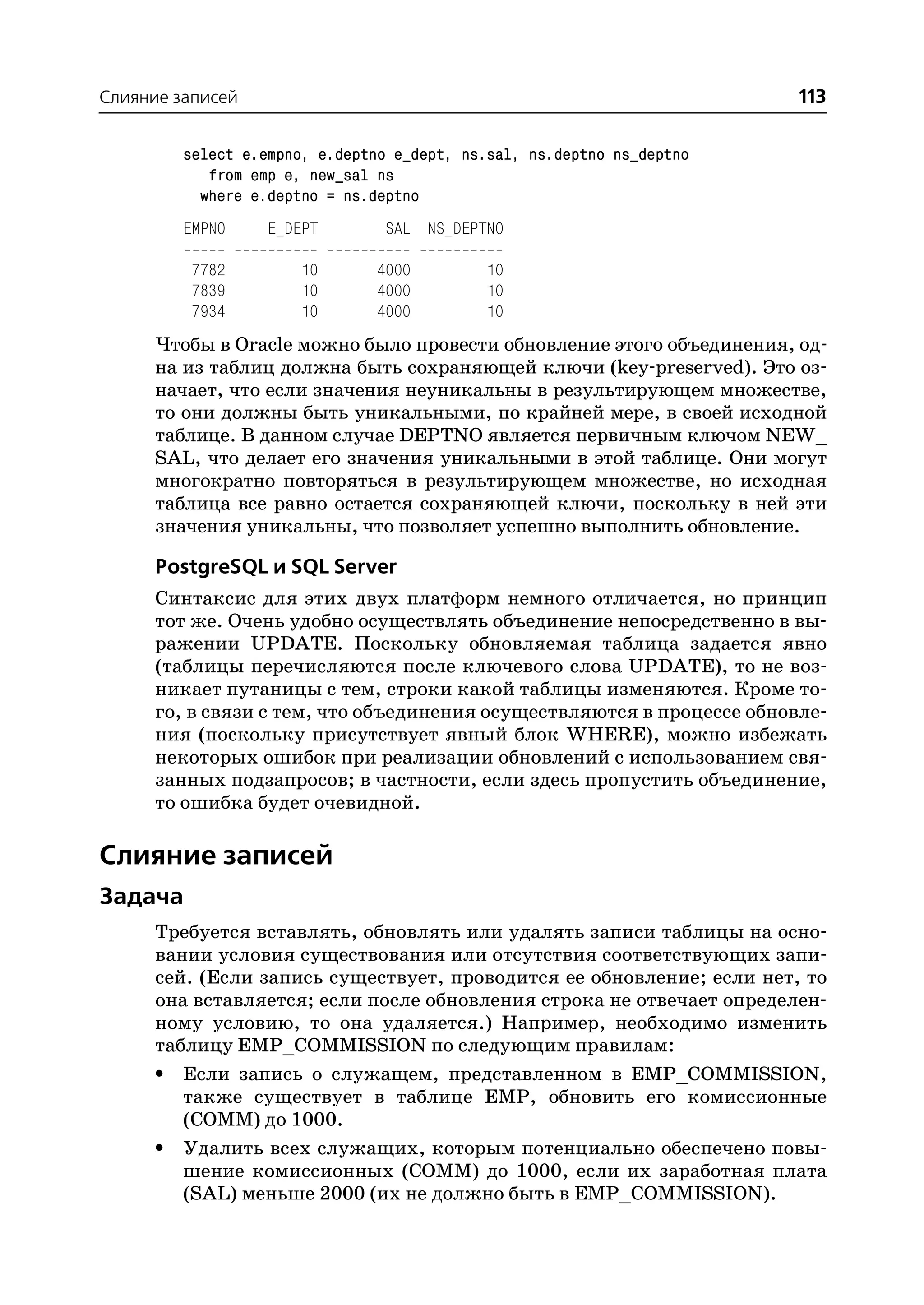 Слияние записей                                                         113

         select e.empno, e.deptno e_dept, ns.sal, ns.deptno ns_deptno
            from emp e, new_sal ns
           where e.deptno = ns.deptno
         EMPNO     E_DEPT       SAL NS_DEPTNO

          7782         10       4000        10
          7839         10       4000        10
          7934         10       4000        10
      Чтобы в Oracle можно было провести обновление этого объединения, од
      на из таблиц должна быть сохраняющей ключи (key preserved). Это оз
      начает, что если значения неуникальны в результирующем множестве,
      то они должны быть уникальными, по крайней мере, в своей исходной
      таблице. В данном случае DEPTNO является первичным ключом NEW_
      SAL, что делает его значения уникальными в этой таблице. Они могут
      многократно повторяться в результирующем множестве, но исходная
      таблица все равно остается сохраняющей ключи, поскольку в ней эти
      значения уникальны, что позволяет успешно выполнить обновление.

      PostgreSQL и SQL Server
      Синтаксис для этих двух платформ немного отличается, но принцип
      тот же. Очень удобно осуществлять объединение непосредственно в вы
      ражении UPDATE. Поскольку обновляемая таблица задается явно
      (таблицы перечисляются после ключевого слова UPDATE), то не воз
      никает путаницы с тем, строки какой таблицы изменяются. Кроме то
      го, в связи с тем, что объединения осуществляются в процессе обновле
      ния (поскольку присутствует явный блок WHERE), можно избежать
      некоторых ошибок при реализации обновлений с использованием свя
      занных подзапросов; в частности, если здесь пропустить объединение,
      то ошибка будет очевидной.

Слияние записей
Задача
      Требуется вставлять, обновлять или удалять записи таблицы на осно
      вании условия существования или отсутствия соответствующих запи
      сей. (Если запись существует, проводится ее обновление; если нет, то
      она вставляется; если после обновления строка не отвечает определен
      ному условию, то она удаляется.) Например, необходимо изменить
      таблицу EMP_COMMISSION по следующим правилам:
      • Если запись о служащем, представленном в EMP_COMMISSION,
         также существует в таблице EMP, обновить его комиссионные
         (COMM) до 1000.
      • Удалить всех служащих, которым потенциально обеспечено повы
         шение комиссионных (COMM) до 1000, если их заработная плата
         (SAL) меньше 2000 (их не должно быть в EMP_COMMISSION).
 