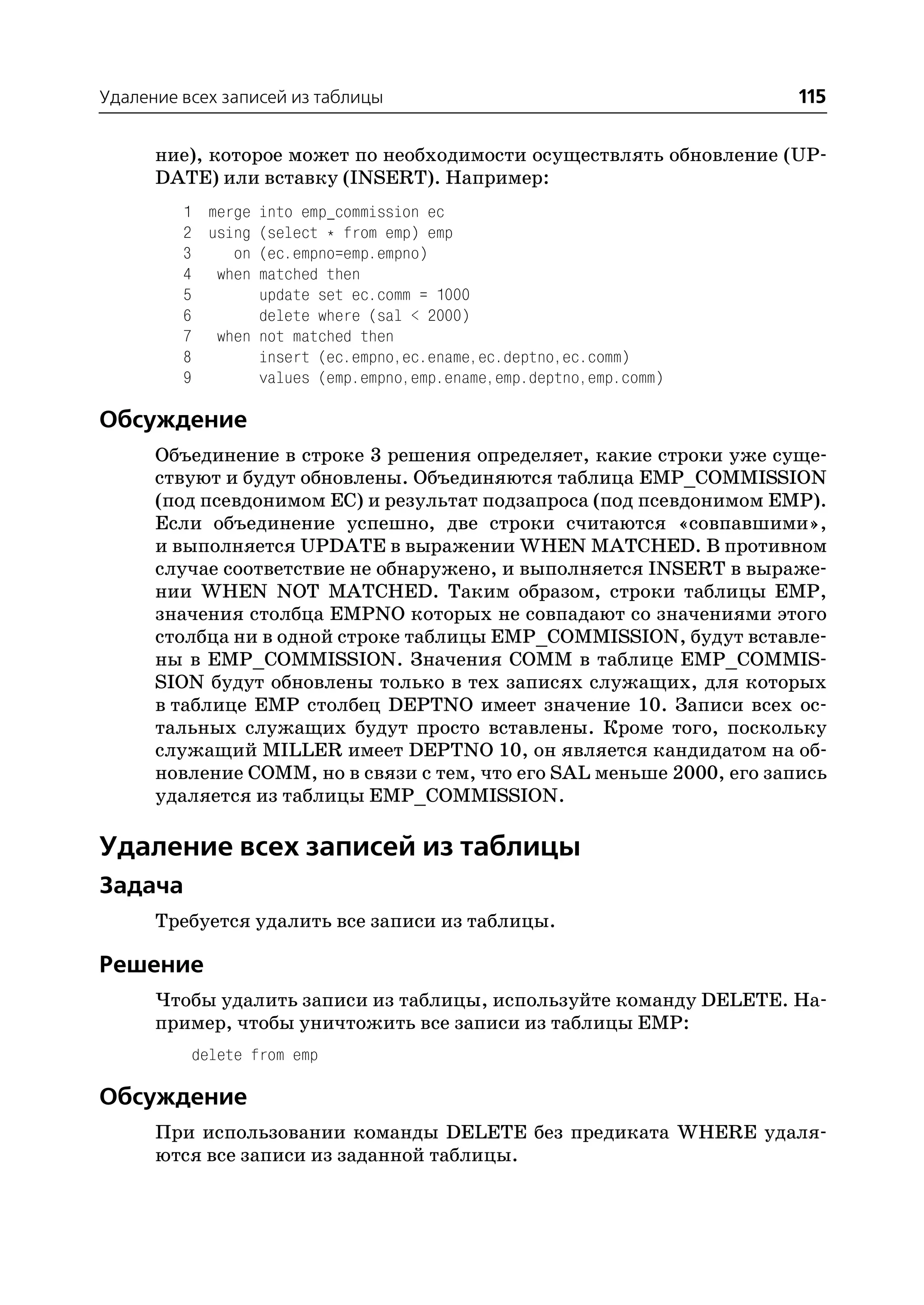 Удаление всех записей из таблицы                                       115

      ние), которое может по необходимости осуществлять обновление (UP
      DATE) или вставку (INSERT). Например:
         1 merge into emp_commission ec
         2 using (select * from emp) emp
         3    on (ec.empno=emp.empno)
         4 when matched then
         5       update set ec.comm = 1000
         6       delete where (sal < 2000)
         7 when not matched then
         8       insert (ec.empno,ec.ename,ec.deptno,ec.comm)
         9       values (emp.empno,emp.ename,emp.deptno,emp.comm)

Обсуждение
      Объединение в строке 3 решения определяет, какие строки уже суще
      ствуют и будут обновлены. Объединяются таблица EMP_COMMISSION
      (под псевдонимом EC) и результат подзапроса (под псевдонимом EMP).
      Если объединение успешно, две строки считаются «совпавшими»,
      и выполняется UPDATE в выражении WHEN MATCHED. В противном
      случае соответствие не обнаружено, и выполняется INSERT в выраже
      нии WHEN NOT MATCHED. Таким образом, строки таблицы EMP,
      значения столбца EMPNO которых не совпадают со значениями этого
      столбца ни в одной строке таблицы EMP_COMMISSION, будут вставле
      ны в EMP_COMMISSION. Значения COMM в таблице EMP_COMMIS
      SION будут обновлены только в тех записях служащих, для которых
      в таблице EMP столбец DEPTNO имеет значение 10. Записи всех ос
      тальных служащих будут просто вставлены. Кроме того, поскольку
      служащий MILLER имеет DEPTNO 10, он является кандидатом на об
      новление COMM, но в связи с тем, что его SAL меньше 2000, его запись
      удаляется из таблицы EMP_COMMISSION.

Удаление всех записей из таблицы
Задача
      Требуется удалить все записи из таблицы.

Решение
      Чтобы удалить записи из таблицы, используйте команду DELETE. На
      пример, чтобы уничтожить все записи из таблицы EMP:
          delete from emp

Обсуждение
      При использовании команды DELETE без предиката WHERE удаля
      ются все записи из заданной таблицы.
 