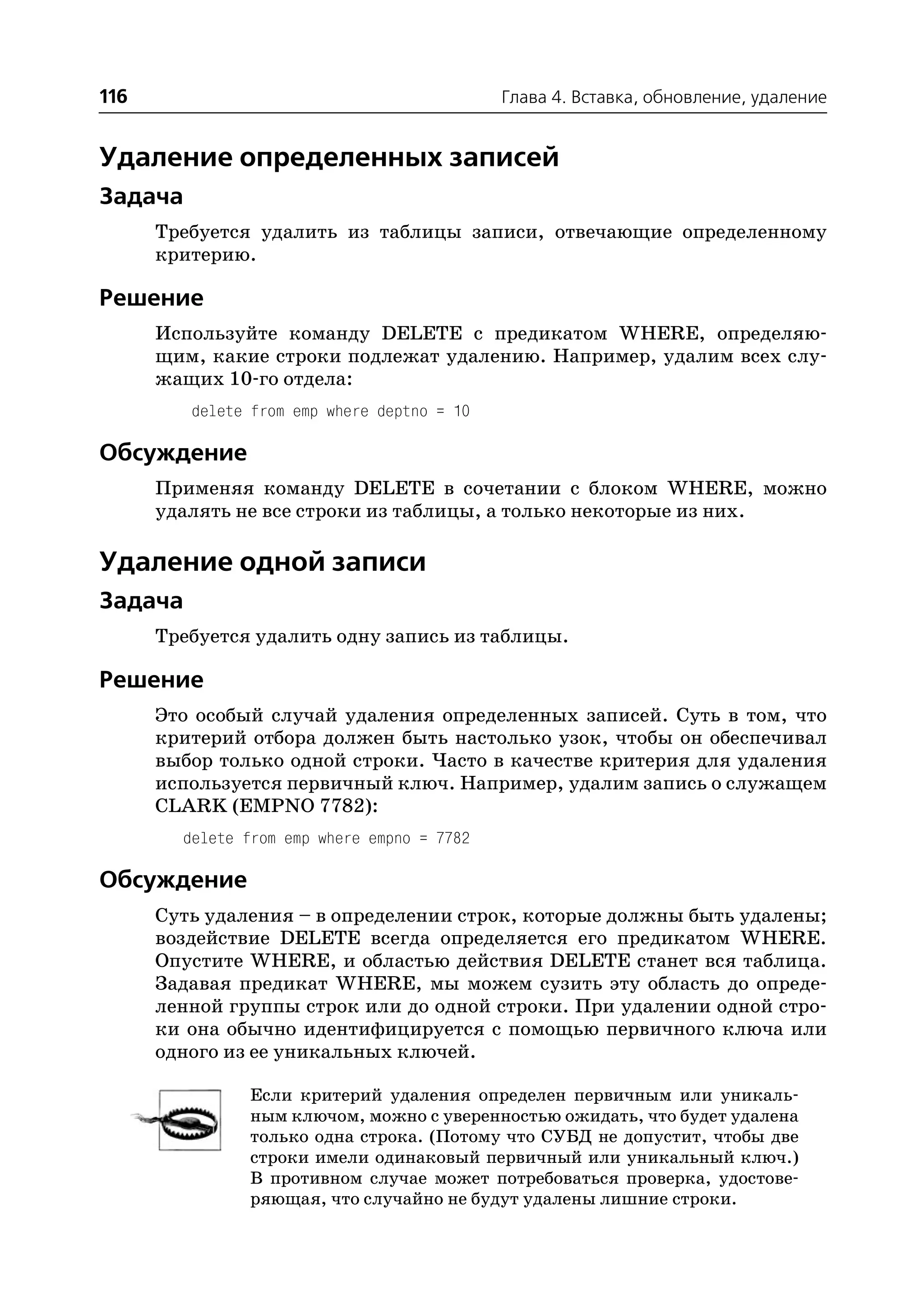 116                                          Глава 4. Вставка, обновление, удаление


Удаление определенных записей
Задача
      Требуется удалить из таблицы записи, отвечающие определенному
      критерию.

Решение
      Используйте команду DELETE с предикатом WHERE, определяю
      щим, какие строки подлежат удалению. Например, удалим всех слу
      жащих 10 го отдела:
         delete from emp where deptno = 10

Обсуждение
      Применяя команду DELETE в сочетании с блоком WHERE, можно
      удалять не все строки из таблицы, а только некоторые из них.

Удаление одной записи
Задача
      Требуется удалить одну запись из таблицы.

Решение
      Это особый случай удаления определенных записей. Суть в том, что
      критерий отбора должен быть настолько узок, чтобы он обеспечивал
      выбор только одной строки. Часто в качестве критерия для удаления
      используется первичный ключ. Например, удалим запись о служащем
      CLARK (EMPNO 7782):
        delete from emp where empno = 7782

Обсуждение
      Суть удаления – в определении строк, которые должны быть удалены;
      воздействие DELETE всегда определяется его предикатом WHERE.
      Опустите WHERE, и областью действия DELETE станет вся таблица.
      Задавая предикат WHERE, мы можем сузить эту область до опреде
      ленной группы строк или до одной строки. При удалении одной стро
      ки она обычно идентифицируется с помощью первичного ключа или
      одного из ее уникальных ключей.

               Если критерий удаления определен первичным или уникаль
               ным ключом, можно с уверенностью ожидать, что будет удалена
               только одна строка. (Потому что СУБД не допустит, чтобы две
               строки имели одинаковый первичный или уникальный ключ.)
               В противном случае может потребоваться проверка, удостове
               ряющая, что случайно не будут удалены лишние строки.
 