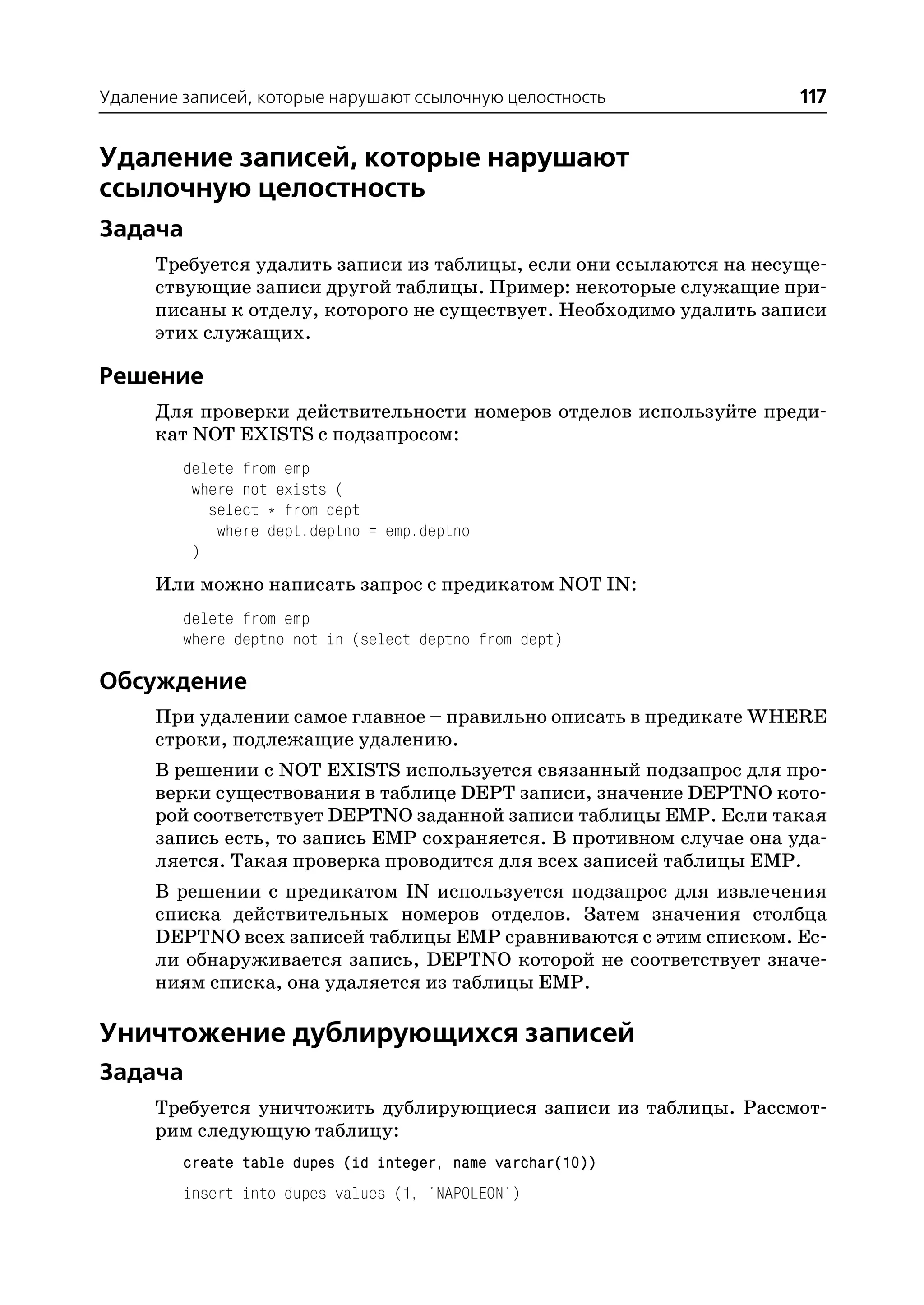 Удаление записей, которые нарушают ссылочную целостность             117


Удаление записей, которые нарушают
ссылочную целостность
Задача
      Требуется удалить записи из таблицы, если они ссылаются на несуще
      ствующие записи другой таблицы. Пример: некоторые служащие при
      писаны к отделу, которого не существует. Необходимо удалить записи
      этих служащих.

Решение
      Для проверки действительности номеров отделов используйте преди
      кат NOT EXISTS с подзапросом:
         delete from emp
          where not exists (
            select * from dept
             where dept.deptno = emp.deptno
          )
      Или можно написать запрос с предикатом NOT IN:
         delete from emp
         where deptno not in (select deptno from dept)

Обсуждение
      При удалении самое главное – правильно описать в предикате WHERE
      строки, подлежащие удалению.
      В решении с NOT EXISTS используется связанный подзапрос для про
      верки существования в таблице DEPT записи, значение DEPTNO кото
      рой соответствует DEPTNO заданной записи таблицы EMP. Если такая
      запись есть, то запись EMP сохраняется. В противном случае она уда
      ляется. Такая проверка проводится для всех записей таблицы EMP.
      В решении с предикатом IN используется подзапрос для извлечения
      списка действительных номеров отделов. Затем значения столбца
      DEPTNO всех записей таблицы EMP сравниваются с этим списком. Ес
      ли обнаруживается запись, DEPTNO которой не соответствует значе
      ниям списка, она удаляется из таблицы EMP.

Уничтожение дублирующихся записей
Задача
      Требуется уничтожить дублирующиеся записи из таблицы. Рассмот
      рим следующую таблицу:
         create table dupes (id integer, name varchar(10))
         insert into dupes values (1, 'NAPOLEON')
 