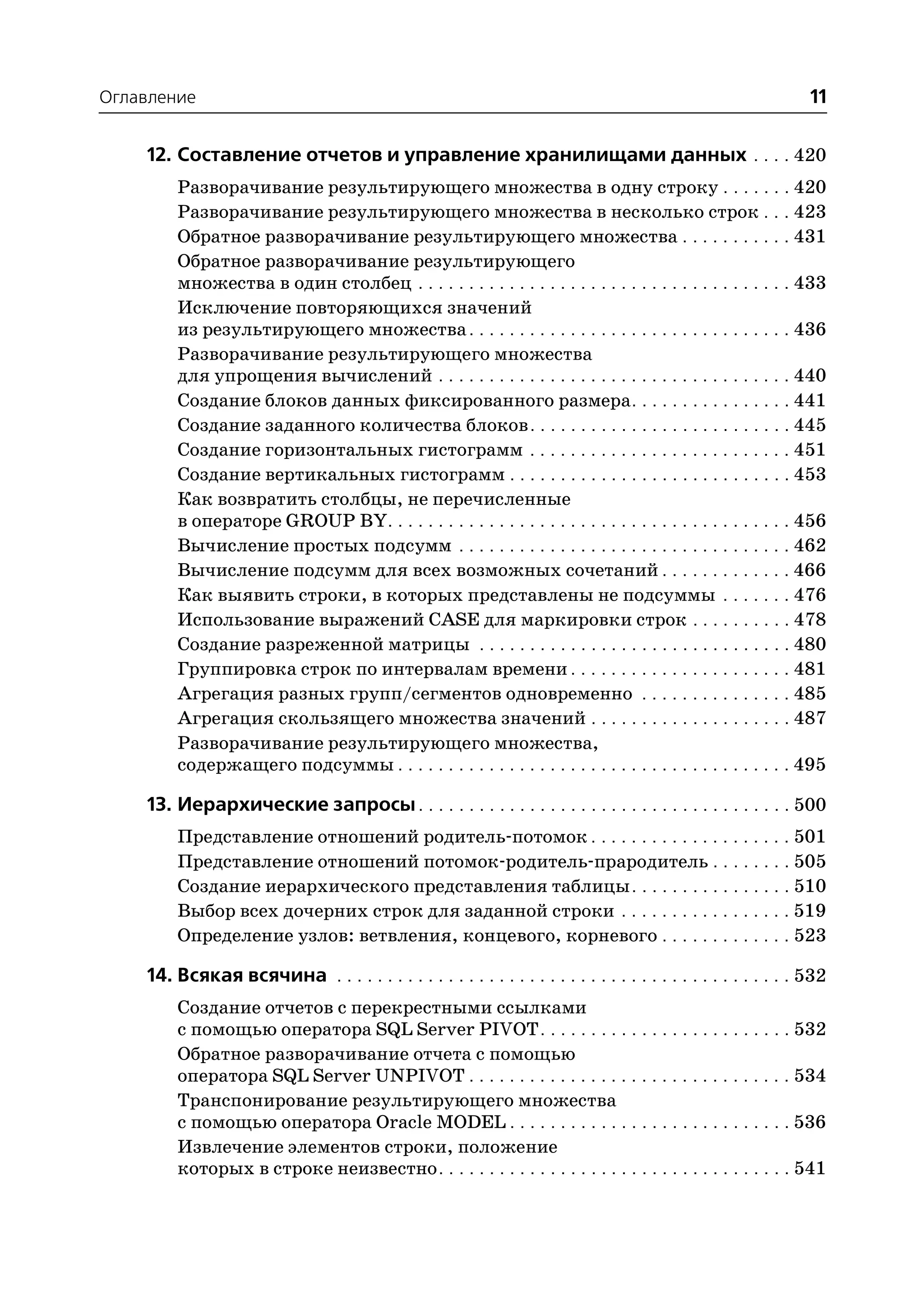 Оглавление                                                                                                       11

    12. Составление отчетов и управление хранилищами данных . . . . 420
         Разворачивание результирующего множества в одну строку . . . . . . . 420
         Разворачивание результирующего множества в несколько строк . . . 423
         Обратное разворачивание результирующего множества . . . . . . . . . . . 431
         Обратное разворачивание результирующего
         множества в один столбец . . . . . . . . . . . . . . . . . . . . . . . . . . . . . . . . . . . . . 433
         Исключение повторяющихся значений
         из результирующего множества . . . . . . . . . . . . . . . . . . . . . . . . . . . . . . . . 436
         Разворачивание результирующего множества
         для упрощения вычислений . . . . . . . . . . . . . . . . . . . . . . . . . . . . . . . . . . . 440
         Создание блоков данных фиксированного размера . . . . . . . . . . . . . . . . 441
         Создание заданного количества блоков . . . . . . . . . . . . . . . . . . . . . . . . . . 445
         Создание горизонтальных гистограмм . . . . . . . . . . . . . . . . . . . . . . . . . . 451
         Создание вертикальных гистограмм . . . . . . . . . . . . . . . . . . . . . . . . . . . . 453
         Как возвратить столбцы, не перечисленные
         в операторе GROUP BY. . . . . . . . . . . . . . . . . . . . . . . . . . . . . . . . . . . . . . . . 456
         Вычисление простых подсумм . . . . . . . . . . . . . . . . . . . . . . . . . . . . . . . . . 462
         Вычисление подсумм для всех возможных сочетаний . . . . . . . . . . . . . 466
         Как выявить строки, в которых представлены не подсуммы . . . . . . . 476
         Использование выражений CASE для маркировки строк . . . . . . . . . . 478
         Создание разреженной матрицы . . . . . . . . . . . . . . . . . . . . . . . . . . . . . . . 480
         Группировка строк по интервалам времени . . . . . . . . . . . . . . . . . . . . . . 481
         Агрегация разных групп/сегментов одновременно . . . . . . . . . . . . . . . 485
         Агрегация скользящего множества значений . . . . . . . . . . . . . . . . . . . . 487
         Разворачивание результирующего множества,
         содержащего подсуммы . . . . . . . . . . . . . . . . . . . . . . . . . . . . . . . . . . . . . . . 495

    13. Иерархические запросы . . . . . . . . . . . . . . . . . . . . . . . . . . . . . . . . . . . . . 500
         Представление отношений родитель потомок . . . . . . . . . . . . . . . . . . . . 501
         Представление отношений потомок родитель прародитель . . . . . . . . 505
         Создание иерархического представления таблицы . . . . . . . . . . . . . . . . 510
         Выбор всех дочерних строк для заданной строки . . . . . . . . . . . . . . . . . 519
         Определение узлов: ветвления, концевого, корневого . . . . . . . . . . . . . 523

    14. Всякая всячина . . . . . . . . . . . . . . . . . . . . . . . . . . . . . . . . . . . . . . . . . . . . . 532
         Создание отчетов с перекрестными ссылками
         с помощью оператора SQL Server PIVOT . . . . . . . . . . . . . . . . . . . . . . . . . 532
         Обратное разворачивание отчета с помощью
         оператора SQL Server UNPIVOT . . . . . . . . . . . . . . . . . . . . . . . . . . . . . . . . 534
         Транспонирование результирующего множества
         с помощью оператора Oracle MODEL . . . . . . . . . . . . . . . . . . . . . . . . . . . . 536
         Извлечение элементов строки, положение
         которых в строке неизвестно . . . . . . . . . . . . . . . . . . . . . . . . . . . . . . . . . . . 541
 