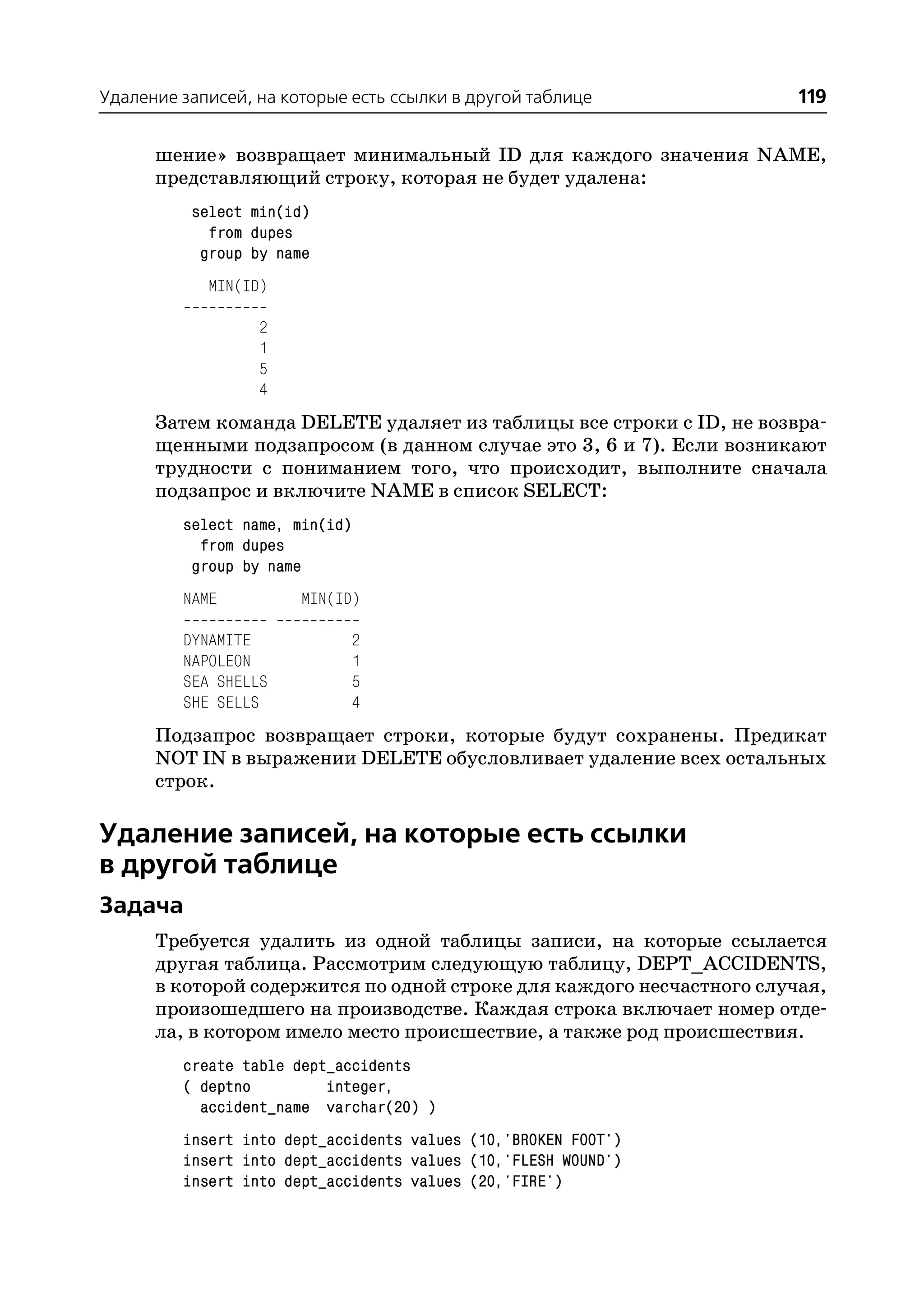 Удаление записей, на которые есть ссылки в другой таблице              119

      шение» возвращает минимальный ID для каждого значения NAME,
      представляющий строку, которая не будет удалена:
          select min(id)
            from dupes
           group by name
            MIN(ID)

                  2
                  1
                  5
                  4
      Затем команда DELETE удаляет из таблицы все строки с ID, не возвра
      щенными подзапросом (в данном случае это 3, 6 и 7). Если возникают
      трудности с пониманием того, что происходит, выполните сначала
      подзапрос и включите NAME в список SELECT:
         select name, min(id)
           from dupes
          group by name
         NAME          MIN(ID)

         DYNAMITE               2
         NAPOLEON               1
         SEA SHELLS             5
         SHE SELLS              4
      Подзапрос возвращает строки, которые будут сохранены. Предикат
      NOT IN в выражении DELETE обусловливает удаление всех остальных
      строк.

Удаление записей, на которые есть ссылки
в другой таблице
Задача
      Требуется удалить из одной таблицы записи, на которые ссылается
      другая таблица. Рассмотрим следующую таблицу, DEPT_ACCIDENTS,
      в которой содержится по одной строке для каждого несчастного случая,
      произошедшего на производстве. Каждая строка включает номер отде
      ла, в котором имело место происшествие, а также род происшествия.
         create table dept_accidents
         ( deptno         integer,
           accident_name varchar(20) )
         insert into dept_accidents values (10,'BROKEN FOOT')
         insert into dept_accidents values (10,'FLESH WOUND')
         insert into dept_accidents values (20,'FIRE')
 
