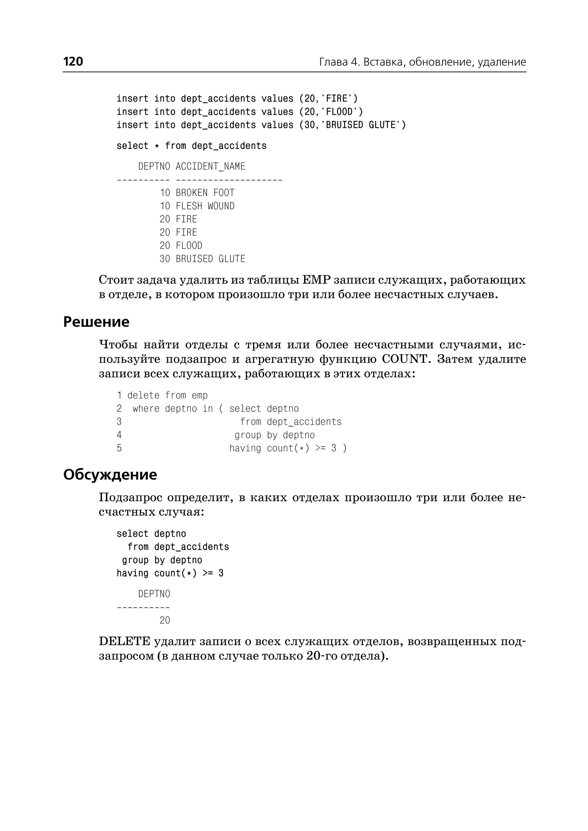 120                                          Глава 4. Вставка, обновление, удаление


        insert into dept_accidents values (20,'FIRE')
        insert into dept_accidents values (20,'FLOOD')
        insert into dept_accidents values (30,'BRUISED GLUTE')
        select * from dept_accidents
            DEPTNO ACCIDENT_NAME

                 10   BROKEN FOOT
                 10   FLESH WOUND
                 20   FIRE
                 20   FIRE
                 20   FLOOD
                 30   BRUISED GLUTE
      Стоит задача удалить из таблицы EMP записи служащих, работающих
      в отделе, в котором произошло три или более несчастных случаев.

Решение
      Чтобы найти отделы с тремя или более несчастными случаями, ис
      пользуйте подзапрос и агрегатную функцию COUNT. Затем удалите
      записи всех служащих, работающих в этих отделах:
        1 delete from emp
        2 where deptno in ( select deptno
        3                     from dept_accidents
        4                    group by deptno
        5                   having count(*) >= 3 )

Обсуждение
      Подзапрос определит, в каких отделах произошло три или более не
      счастных случая:
        select   deptno
          from   dept_accidents
         group   by deptno
        having   count(*) >= 3
            DEPTNO

                 20
      DELETE удалит записи о всех служащих отделов, возвращенных под
      запросом (в данном случае только 20 го отдела).
 