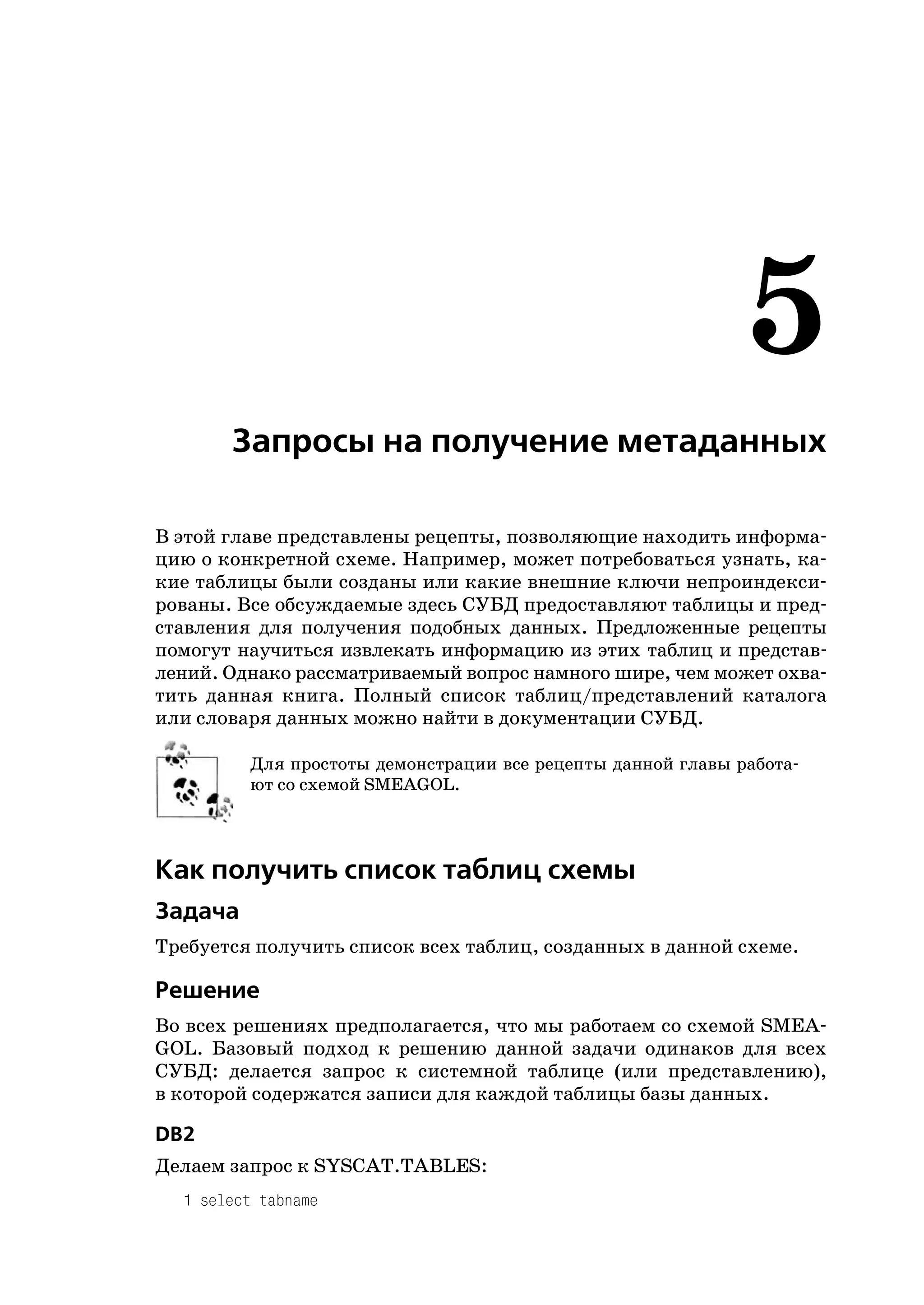5
       Запросы на получение метаданных

В этой главе представлены рецепты, позволяющие находить информа
цию о конкретной схеме. Например, может потребоваться узнать, ка
кие таблицы были созданы или какие внешние ключи непроиндекси
рованы. Все обсуждаемые здесь СУБД предоставляют таблицы и пред
ставления для получения подобных данных. Предложенные рецепты
помогут научиться извлекать информацию из этих таблиц и представ
лений. Однако рассматриваемый вопрос намного шире, чем может охва
тить данная книга. Полный список таблиц/представлений каталога
или словаря данных можно найти в документации СУБД.

         Для простоты демонстрации все рецепты данной главы работа
         ют со схемой SMEAGOL.



Как получить список таблиц схемы
Задача
Требуется получить список всех таблиц, созданных в данной схеме.

Решение
Во всех решениях предполагается, что мы работаем со схемой SMEA
GOL. Базовый подход к решению данной задачи одинаков для всех
СУБД: делается запрос к системной таблице (или представлению),
в которой содержатся записи для каждой таблицы базы данных.

DB2
Делаем запрос к SYSCAT.TABLES:
  1 select tabname
 