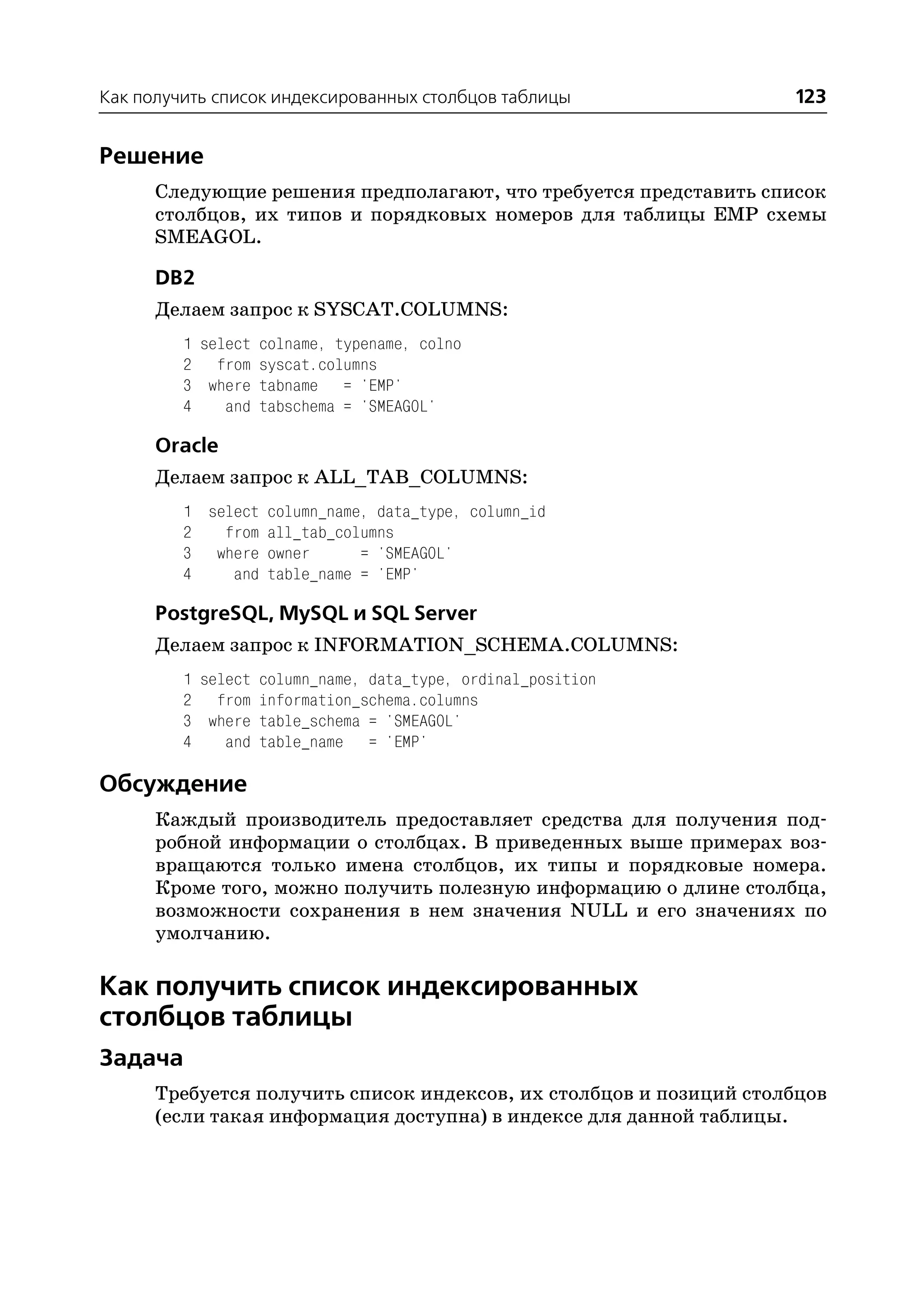 Как получить список индексированных столбцов таблицы                123


Решение
      Следующие решения предполагают, что требуется представить список
      столбцов, их типов и порядковых номеров для таблицы EMP схемы
      SMEAGOL.

      DB2
      Делаем запрос к SYSCAT.COLUMNS:
         1 select colname, typename, colno
         2 from syscat.columns
         3 where tabname = 'EMP'
         4    and tabschema = 'SMEAGOL'

      Oracle
      Делаем запрос к ALL_TAB_COLUMNS:
         1 select column_name, data_type, column_id
         2   from all_tab_columns
         3 where owner       = 'SMEAGOL'
         4    and table_name = 'EMP'

      PostgreSQL, MySQL и SQL Server
      Делаем запрос к INFORMATION_SCHEMA.COLUMNS:
         1 select column_name, data_type, ordinal_position
         2 from information_schema.columns
         3 where table_schema = 'SMEAGOL'
         4    and table_name = 'EMP'

Обсуждение
      Каждый производитель предоставляет средства для получения под
      робной информации о столбцах. В приведенных выше примерах воз
      вращаются только имена столбцов, их типы и порядковые номера.
      Кроме того, можно получить полезную информацию о длине столбца,
      возможности сохранения в нем значения NULL и его значениях по
      умолчанию.

Как получить список индексированных
столбцов таблицы
Задача
      Требуется получить список индексов, их столбцов и позиций столбцов
      (если такая информация доступна) в индексе для данной таблицы.
 