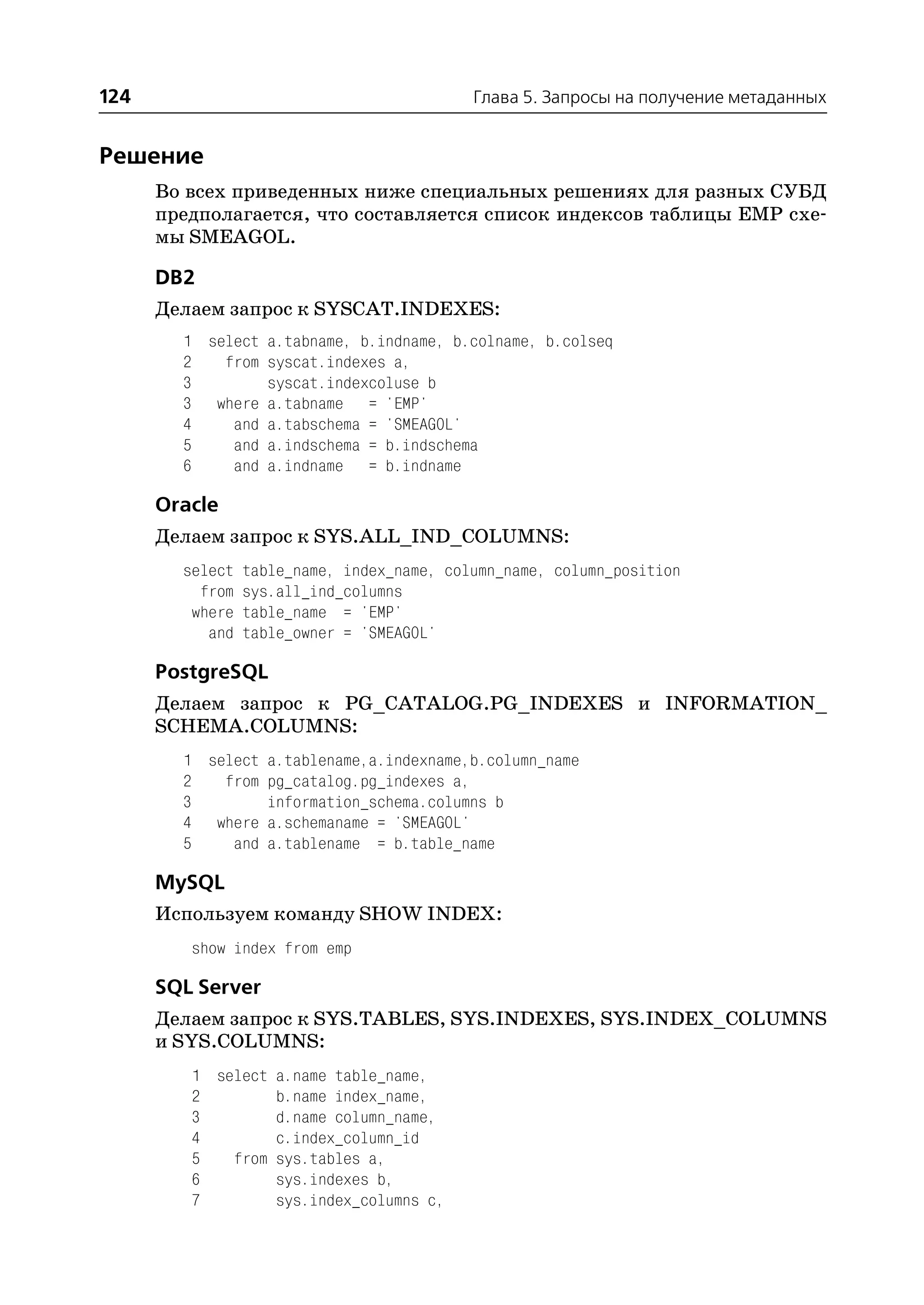 124                                         Глава 5. Запросы на получение метаданных


Решение
      Во всех приведенных ниже специальных решениях для разных СУБД
      предполагается, что составляется список индексов таблицы EMP схе
      мы SMEAGOL.

      DB2
      Делаем запрос к SYSCAT.INDEXES:
        1 select a.tabname, b.indname, b.colname, b.colseq
        2   from syscat.indexes a,
        3        syscat.indexcoluse b
        3 where a.tabname = 'EMP'
        4    and a.tabschema = 'SMEAGOL'
        5    and a.indschema = b.indschema
        6    and a.indname = b.indname

      Oracle
      Делаем запрос к SYS.ALL_IND_COLUMNS:
        select   table_name, index_name, column_name, column_position
          from   sys.all_ind_columns
         where   table_name = 'EMP'
           and   table_owner = 'SMEAGOL'

      PostgreSQL
      Делаем запрос к PG_CATALOG.PG_INDEXES и INFORMATION_
      SCHEMA.COLUMNS:
        1 select a.tablename,a.indexname,b.column_name
        2   from pg_catalog.pg_indexes a,
        3        information_schema.columns b
        4 where a.schemaname = 'SMEAGOL'
        5    and a.tablename = b.table_name

      MySQL
      Используем команду SHOW INDEX:
         show index from emp

      SQL Server
      Делаем запрос к SYS.TABLES, SYS.INDEXES, SYS.INDEX_COLUMNS
      и SYS.COLUMNS:
         1 select a.name table_name,
         2        b.name index_name,
         3        d.name column_name,
         4        c.index_column_id
         5   from sys.tables a,
         6        sys.indexes b,
         7        sys.index_columns c,
 