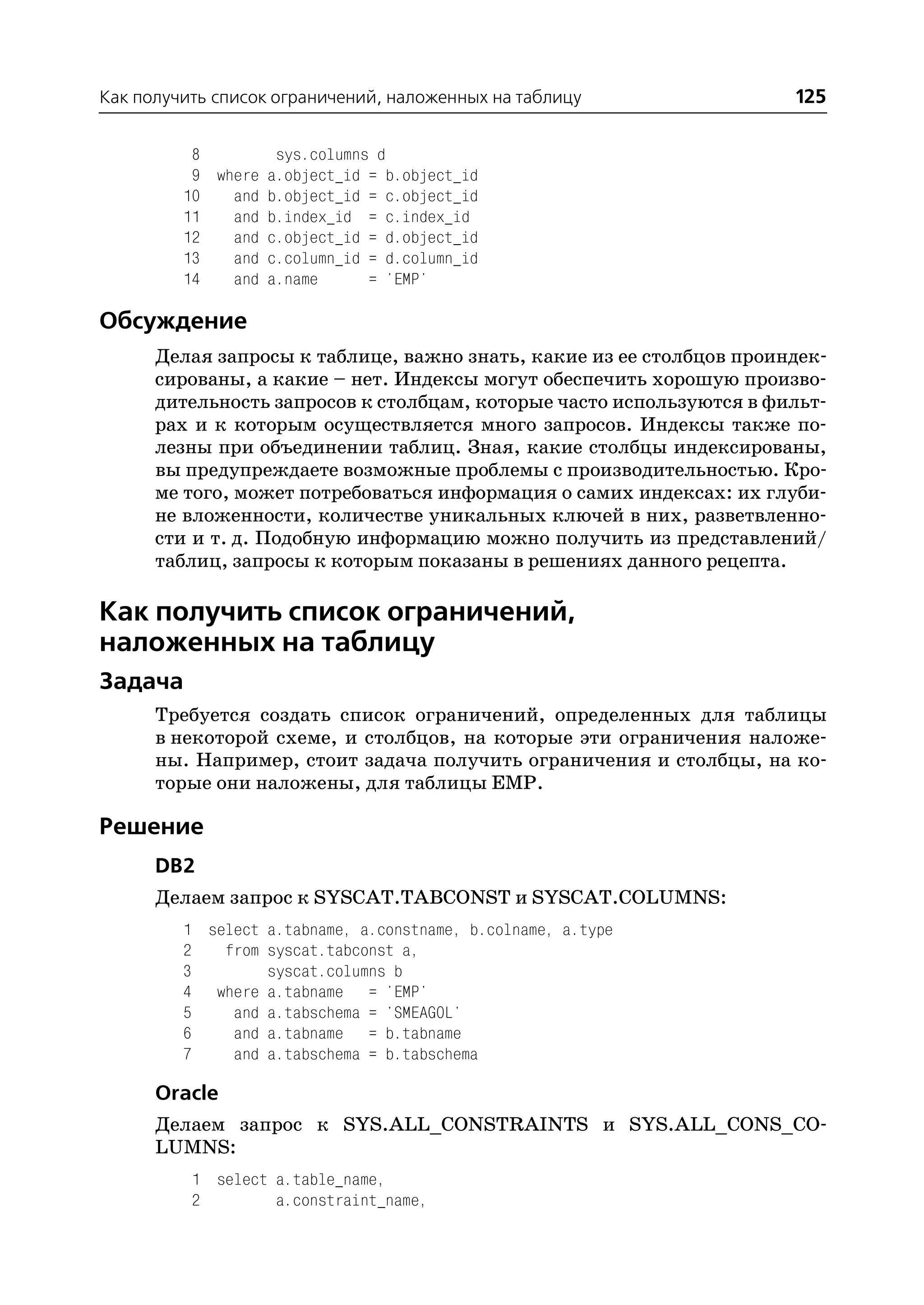 Как получить список ограничений, наложенных на таблицу               125

          8        sys.columns d
          9 where a.object_id = b.object_id
         10   and b.object_id = c.object_id
         11   and b.index_id = c.index_id
         12   and c.object_id = d.object_id
         13   and c.column_id = d.column_id
         14   and a.name      = 'EMP'

Обсуждение
      Делая запросы к таблице, важно знать, какие из ее столбцов проиндек
      сированы, а какие – нет. Индексы могут обеспечить хорошую произво
      дительность запросов к столбцам, которые часто используются в фильт
      рах и к которым осуществляется много запросов. Индексы также по
      лезны при объединении таблиц. Зная, какие столбцы индексированы,
      вы предупреждаете возможные проблемы с производительностью. Кро
      ме того, может потребоваться информация о самих индексах: их глуби
      не вложенности, количестве уникальных ключей в них, разветвленно
      сти и т. д. Подобную информацию можно получить из представлений/
      таблиц, запросы к которым показаны в решениях данного рецепта.

Как получить список ограничений,
наложенных на таблицу
Задача
      Требуется создать список ограничений, определенных для таблицы
      в некоторой схеме, и столбцов, на которые эти ограничения наложе
      ны. Например, стоит задача получить ограничения и столбцы, на ко
      торые они наложены, для таблицы EMP.

Решение
      DB2
      Делаем запрос к SYSCAT.TABCONST и SYSCAT.COLUMNS:
         1 select a.tabname, a.constname, b.colname, a.type
         2   from syscat.tabconst a,
         3        syscat.columns b
         4 where a.tabname = 'EMP'
         5    and a.tabschema = 'SMEAGOL'
         6    and a.tabname = b.tabname
         7    and a.tabschema = b.tabschema

      Oracle
      Делаем запрос к SYS.ALL_CONSTRAINTS и SYS.ALL_CONS_CO
      LUMNS:
          1 select a.table_name,
          2        a.constraint_name,
 