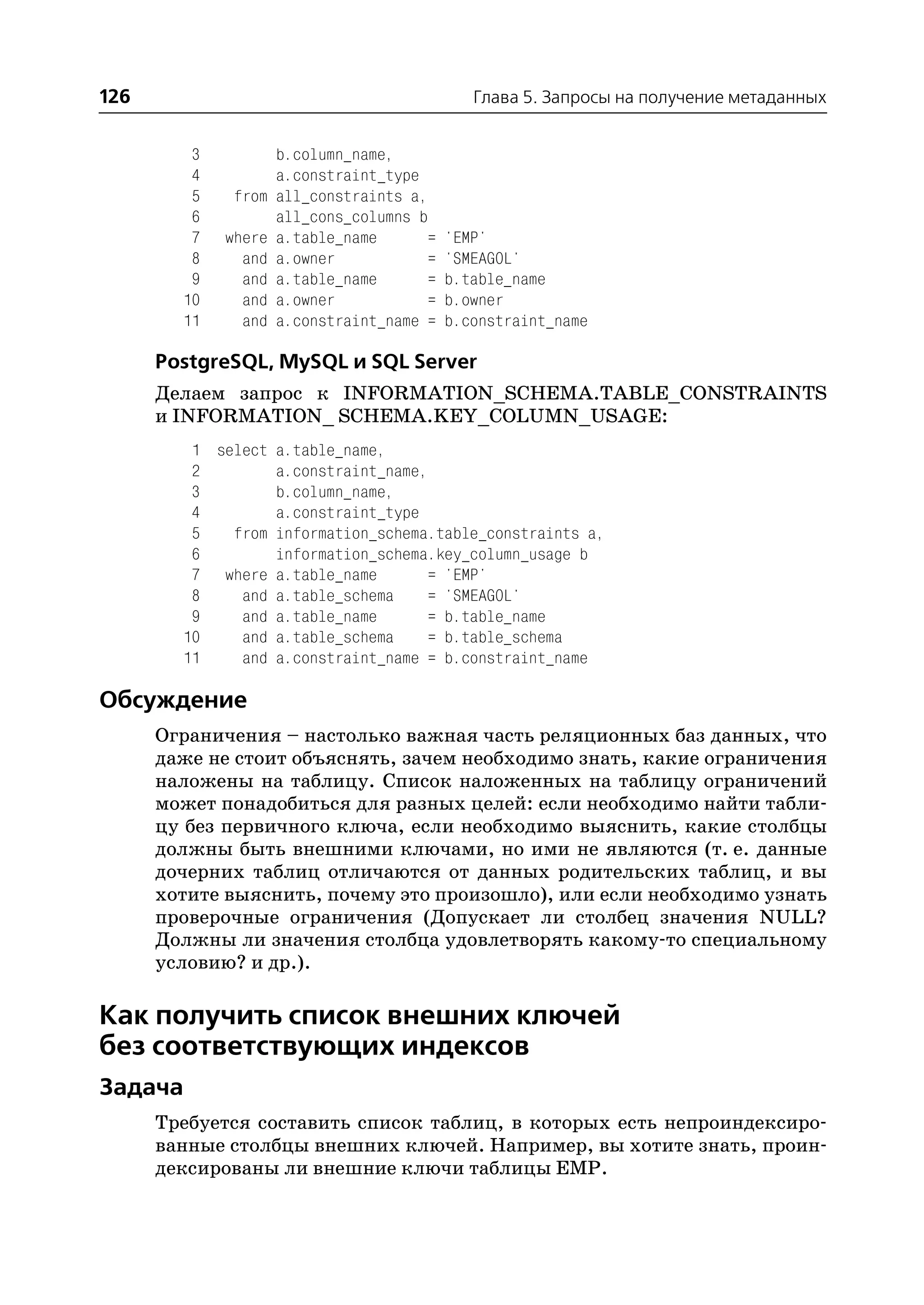 126                                           Глава 5. Запросы на получение метаданных


         3           b.column_name,
         4           a.constraint_type
         5    from   all_constraints a,
         6           all_cons_columns b
         7   where   a.table_name      =   'EMP'
         8     and   a.owner           =   'SMEAGOL'
         9     and   a.table_name      =   b.table_name
        10     and   a.owner           =   b.owner
        11     and   a.constraint_name =   b.constraint_name

      PostgreSQL, MySQL и SQL Server
      Делаем запрос к INFORMATION_SCHEMA.TABLE_CONSTRAINTS
      и INFORMATION_ SCHEMA.KEY_COLUMN_USAGE:
         1 select a.table_name,
         2        a.constraint_name,
         3        b.column_name,
         4        a.constraint_type
         5   from information_schema.table_constraints a,
         6        information_schema.key_column_usage b
         7 where a.table_name       = 'EMP'
         8    and a.table_schema    = 'SMEAGOL'
         9    and a.table_name      = b.table_name
        10    and a.table_schema    = b.table_schema
        11    and a.constraint_name = b.constraint_name

Обсуждение
      Ограничения – настолько важная часть реляционных баз данных, что
      даже не стоит объяснять, зачем необходимо знать, какие ограничения
      наложены на таблицу. Список наложенных на таблицу ограничений
      может понадобиться для разных целей: если необходимо найти табли
      цу без первичного ключа, если необходимо выяснить, какие столбцы
      должны быть внешними ключами, но ими не являются (т. е. данные
      дочерних таблиц отличаются от данных родительских таблиц, и вы
      хотите выяснить, почему это произошло), или если необходимо узнать
      проверочные ограничения (Допускает ли столбец значения NULL?
      Должны ли значения столбца удовлетворять какому то специальному
      условию? и др.).

Как получить список внешних ключей
без соответствующих индексов
Задача
      Требуется составить список таблиц, в которых есть непроиндексиро
      ванные столбцы внешних ключей. Например, вы хотите знать, проин
      дексированы ли внешние ключи таблицы EMP.
 