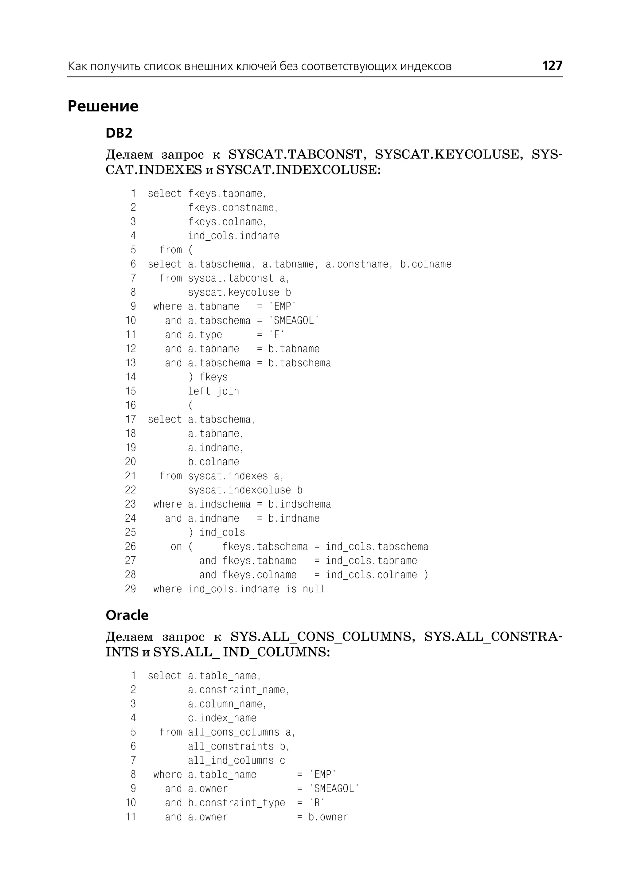 Как получить список внешних ключей без соответствующих индексов     127


Решение
      DB2
      Делаем запрос к SYSCAT.TABCONST, SYSCAT.KEYCOLUSE, SYS
      CAT.INDEXES и SYSCAT.INDEXCOLUSE:
          1 select fkeys.tabname,
          2        fkeys.constname,
          3        fkeys.colname,
          4        ind_cols.indname
          5   from (
          6 select a.tabschema, a.tabname, a.constname, b.colname
          7   from syscat.tabconst a,
          8        syscat.keycoluse b
          9 where a.tabname = 'EMP'
         10    and a.tabschema = 'SMEAGOL'
         11    and a.type       = 'F'
         12    and a.tabname = b.tabname
         13    and a.tabschema = b.tabschema
         14        ) fkeys
         15        left join
         16        (
         17 select a.tabschema,
         18        a.tabname,
         19        a.indname,
         20        b.colname
         21   from syscat.indexes a,
         22        syscat.indexcoluse b
         23 where a.indschema = b.indschema
         24    and a.indname = b.indname
         25        ) ind_cols
         26     on (     fkeys.tabschema = ind_cols.tabschema
         27          and fkeys.tabname = ind_cols.tabname
         28          and fkeys.colname = ind_cols.colname )
         29 where ind_cols.indname is null

      Oracle
      Делаем запрос к SYS.ALL_CONS_COLUMNS, SYS.ALL_CONSTRA
      INTS и SYS.ALL_ IND_COLUMNS:
          1 select a.table_name,
          2        a.constraint_name,
          3        a.column_name,
          4        c.index_name
          5   from all_cons_columns a,
          6        all_constraints b,
          7        all_ind_columns c
          8 where a.table_name         = 'EMP'
          9    and a.owner             = 'SMEAGOL'
         10    and b.constraint_type = 'R'
         11    and a.owner             = b.owner
 