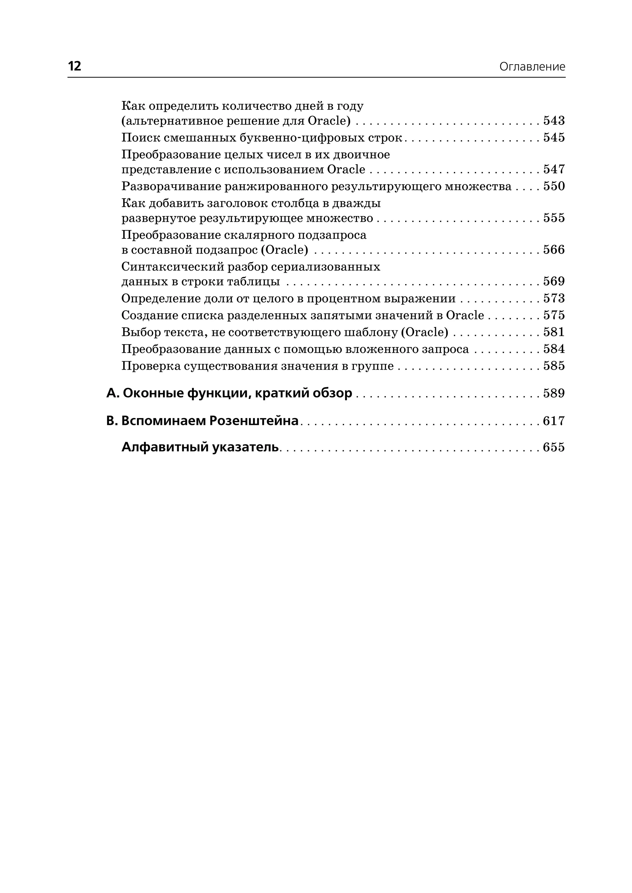 12                                                                                            Оглавление


        Как определить количество дней в году
        (альтернативное решение для Oracle) . . . . . . . . . . . . . . . . . . . . . . . . . . . 543
        Поиск смешанных буквенно цифровых строк . . . . . . . . . . . . . . . . . . . . 545
        Преобразование целых чисел в их двоичное
        представление с использованием Oracle . . . . . . . . . . . . . . . . . . . . . . . . . 547
        Разворачивание ранжированного результирующего множества . . . . 550
        Как добавить заголовок столбца в дважды
        развернутое результирующeе множество . . . . . . . . . . . . . . . . . . . . . . . . 555
        Преобразование скалярного подзапроса
        в составной подзапрос (Oracle) . . . . . . . . . . . . . . . . . . . . . . . . . . . . . . . . . 566
        Синтаксический разбор сериализованных
        данных в строки таблицы . . . . . . . . . . . . . . . . . . . . . . . . . . . . . . . . . . . . . 569
        Определение доли от целого в процентном выражении . . . . . . . . . . . . 573
        Создание списка разделенных запятыми значений в Oracle . . . . . . . . 575
        Выбор текста, не соответствующего шаблону (Oracle) . . . . . . . . . . . . . 581
        Преобразование данных с помощью вложенного запроса . . . . . . . . . . 584
        Проверка существования значения в группе . . . . . . . . . . . . . . . . . . . . . 585

     A. Оконные функции, краткий обзор . . . . . . . . . . . . . . . . . . . . . . . . . . . 589

     B. Вспоминаем Розенштейна. . . . . . . . . . . . . . . . . . . . . . . . . . . . . . . . . . . 617
        Алфавитный указатель. . . . . . . . . . . . . . . . . . . . . . . . . . . . . . . . . . . . . . 655
 