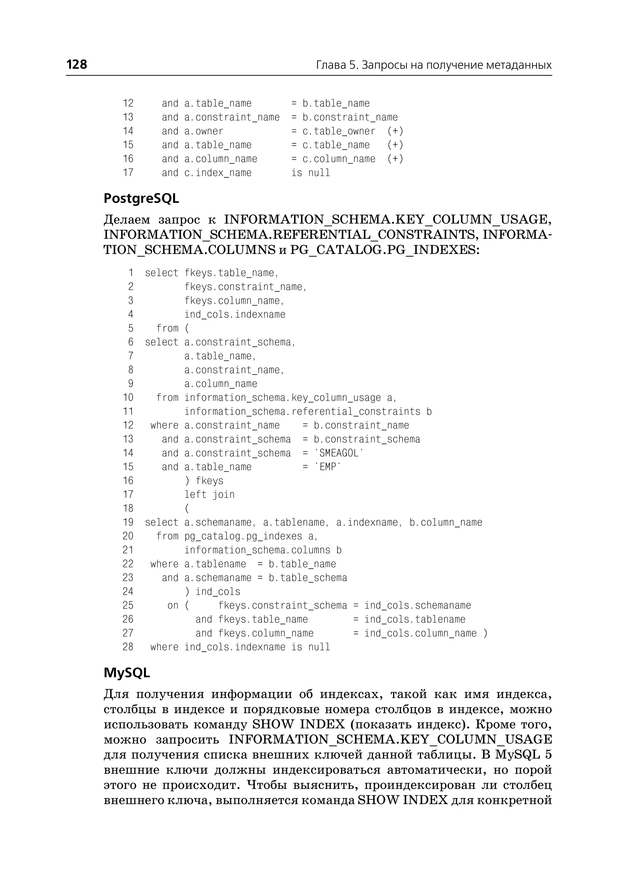 128                                         Глава 5. Запросы на получение метаданных


        12    and   a.table_name        = b.table_name
        13    and   a.constraint_name   = b.constraint_name
        14    and   a.owner             = c.table_owner (+)
        15    and   a.table_name        = c.table_name (+)
        16    and   a.column_name       = c.column_name (+)
        17    and   c.index_name        is null

      PostgreSQL
      Делаем запрос к INFORMATION_SCHEMA.KEY_COLUMN_USAGE,
      INFORMATION_SCHEMA.REFERENTIAL_CONSTRAINTS, INFORMA
      TION_SCHEMA.COLUMNS и PG_CATALOG.PG_INDEXES:
         1 select fkeys.table_name,
         2        fkeys.constraint_name,
         3        fkeys.column_name,
         4        ind_cols.indexname
         5   from (
         6 select a.constraint_schema,
         7        a.table_name,
         8        a.constraint_name,
         9        a.column_name
        10   from information_schema.key_column_usage a,
        11        information_schema.referential_constraints b
        12 where a.constraint_name     = b.constraint_name
        13    and a.constraint_schema = b.constraint_schema
        14    and a.constraint_schema = 'SMEAGOL'
        15    and a.table_name         = 'EMP'
        16        ) fkeys
        17        left join
        18        (
        19 select a.schemaname, a.tablename, a.indexname, b.column_name
        20   from pg_catalog.pg_indexes a,
        21        information_schema.columns b
        22 where a.tablename = b.table_name
        23    and a.schemaname = b.table_schema
        24        ) ind_cols
        25     on (     fkeys.constraint_schema = ind_cols.schemaname
        26          and fkeys.table_name        = ind_cols.tablename
        27          and fkeys.column_name       = ind_cols.column_name )
        28 where ind_cols.indexname is null

      MySQL
      Для получения информации об индексах, такой как имя индекса,
      столбцы в индексе и порядковые номера столбцов в индексе, можно
      использовать команду SHOW INDEX (показать индекс). Кроме того,
      можно запросить INFORMATION_SCHEMA.KEY_COLUMN_USAGE
      для получения списка внешних ключей данной таблицы. В MySQL 5
      внешние ключи должны индексироваться автоматически, но порой
      этого не происходит. Чтобы выяснить, проиндексирован ли столбец
      внешнего ключа, выполняется команда SHOW INDEX для конкретной
 
