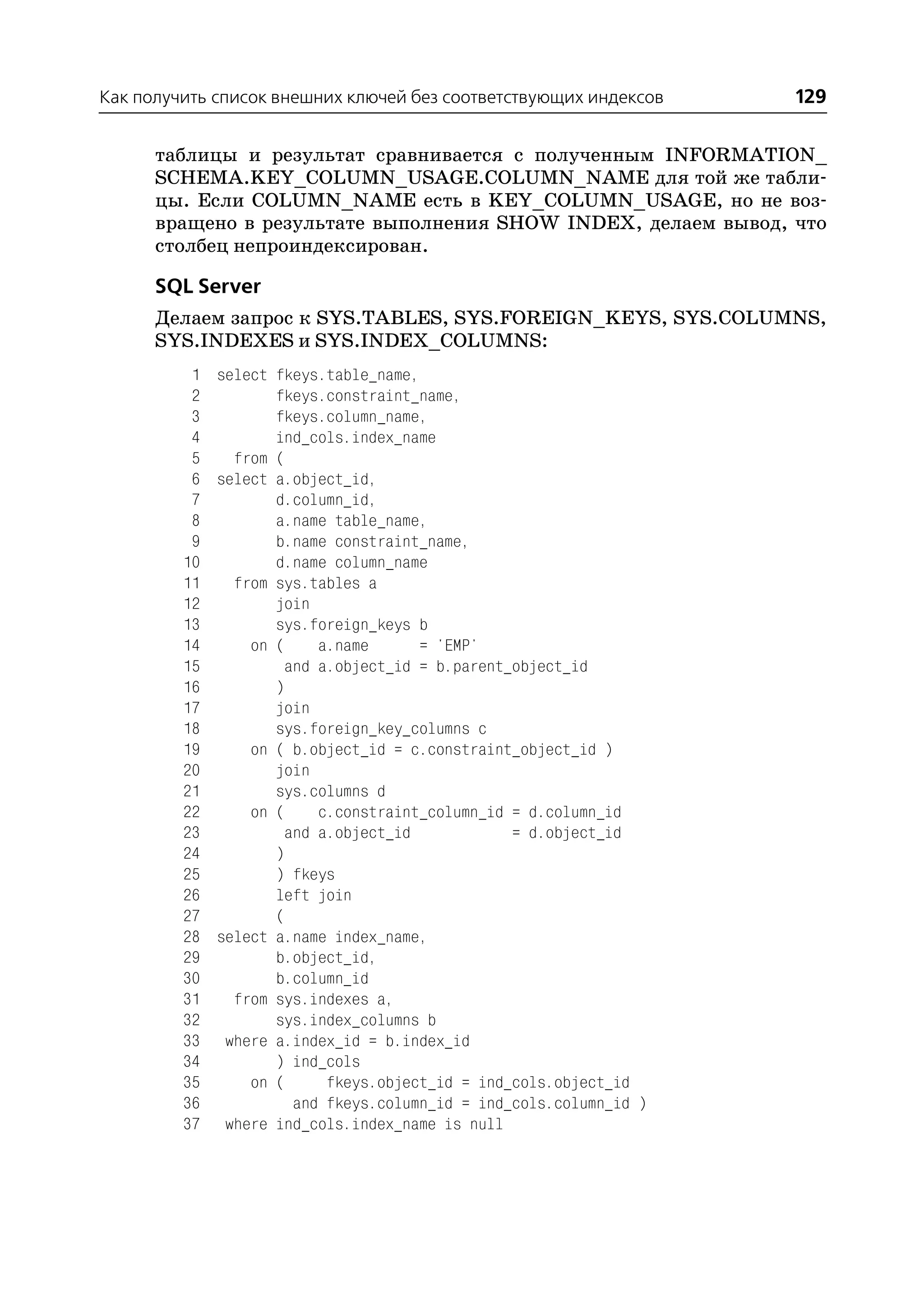Как получить список внешних ключей без соответствующих индексов   129

      таблицы и результат сравнивается с полученным INFORMATION_
      SCHEMA.KEY_COLUMN_USAGE.COLUMN_NAME для той же табли
      цы. Если COLUMN_NAME есть в KEY_COLUMN_USAGE, но не воз
      вращено в результате выполнения SHOW INDEX, делаем вывод, что
      столбец непроиндексирован.

      SQL Server
      Делаем запрос к SYS.TABLES, SYS.FOREIGN_KEYS, SYS.COLUMNS,
      SYS.INDEXES и SYS.INDEX_COLUMNS:
          1 select fkeys.table_name,
          2        fkeys.constraint_name,
          3        fkeys.column_name,
          4        ind_cols.index_name
          5   from (
          6 select a.object_id,
          7        d.column_id,
          8        a.name table_name,
          9        b.name constraint_name,
         10        d.name column_name
         11   from sys.tables a
         12        join
         13        sys.foreign_keys b
         14     on (    a.name       = 'EMP'
         15         and a.object_id = b.parent_object_id
         16        )
         17        join
         18        sys.foreign_key_columns c
         19     on ( b.object_id = c.constraint_object_id )
         20        join
         21        sys.columns d
         22     on (    c.constraint_column_id = d.column_id
         23         and a.object_id            = d.object_id
         24        )
         25        ) fkeys
         26        left join
         27        (
         28 select a.name index_name,
         29        b.object_id,
         30        b.column_id
         31   from sys.indexes a,
         32        sys.index_columns b
         33 where a.index_id = b.index_id
         34        ) ind_cols
         35     on (     fkeys.object_id = ind_cols.object_id
         36          and fkeys.column_id = ind_cols.column_id )
         37 where ind_cols.index_name is null
 