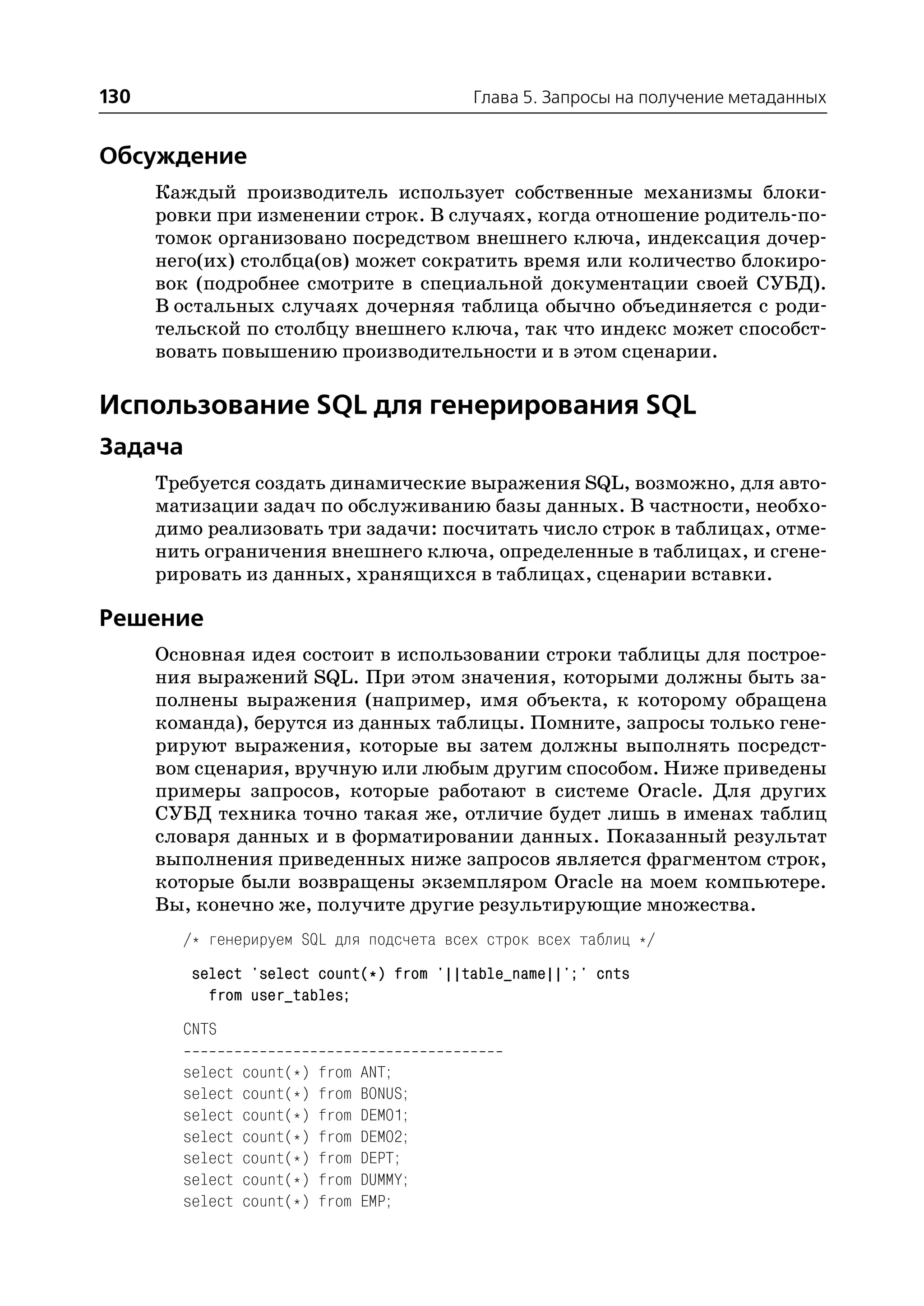 130                                         Глава 5. Запросы на получение метаданных


Обсуждение
      Каждый производитель использует собственные механизмы блоки
      ровки при изменении строк. В случаях, когда отношение родитель по
      томок организовано посредством внешнего ключа, индексация дочер
      него(их) столбца(ов) может сократить время или количество блокиро
      вок (подробнее смотрите в специальной документации своей СУБД).
      В остальных случаях дочерняя таблица обычно объединяется с роди
      тельской по столбцу внешнего ключа, так что индекс может способст
      вовать повышению производительности и в этом сценарии.

Использование SQL для генерирования SQL
Задача
      Требуется создать динамические выражения SQL, возможно, для авто
      матизации задач по обслуживанию базы данных. В частности, необхо
      димо реализовать три задачи: посчитать число строк в таблицах, отме
      нить ограничения внешнего ключа, определенные в таблицах, и сгене
      рировать из данных, хранящихся в таблицах, сценарии вставки.

Решение
      Основная идея состоит в использовании строки таблицы для построе
      ния выражений SQL. При этом значения, которыми должны быть за
      полнены выражения (например, имя объекта, к которому обращена
      команда), берутся из данных таблицы. Помните, запросы только гене
      рируют выражения, которые вы затем должны выполнять посредст
      вом сценария, вручную или любым другим способом. Ниже приведены
      примеры запросов, которые работают в системе Oracle. Для других
      СУБД техника точно такая же, отличие будет лишь в именах таблиц
      словаря данных и в форматировании данных. Показанный результат
      выполнения приведенных ниже запросов является фрагментом строк,
      которые были возвращены экземпляром Oracle на моем компьютере.
      Вы, конечно же, получите другие результирующие множества.
        /* генерируем SQL для подсчета всех строк всех таблиц */
         select 'select count(*) from '||table_name||';' cnts
           from user_tables;
        CNTS

        select   count(*)   from   ANT;
        select   count(*)   from   BONUS;
        select   count(*)   from   DEMO1;
        select   count(*)   from   DEMO2;
        select   count(*)   from   DEPT;
        select   count(*)   from   DUMMY;
        select   count(*)   from   EMP;
 