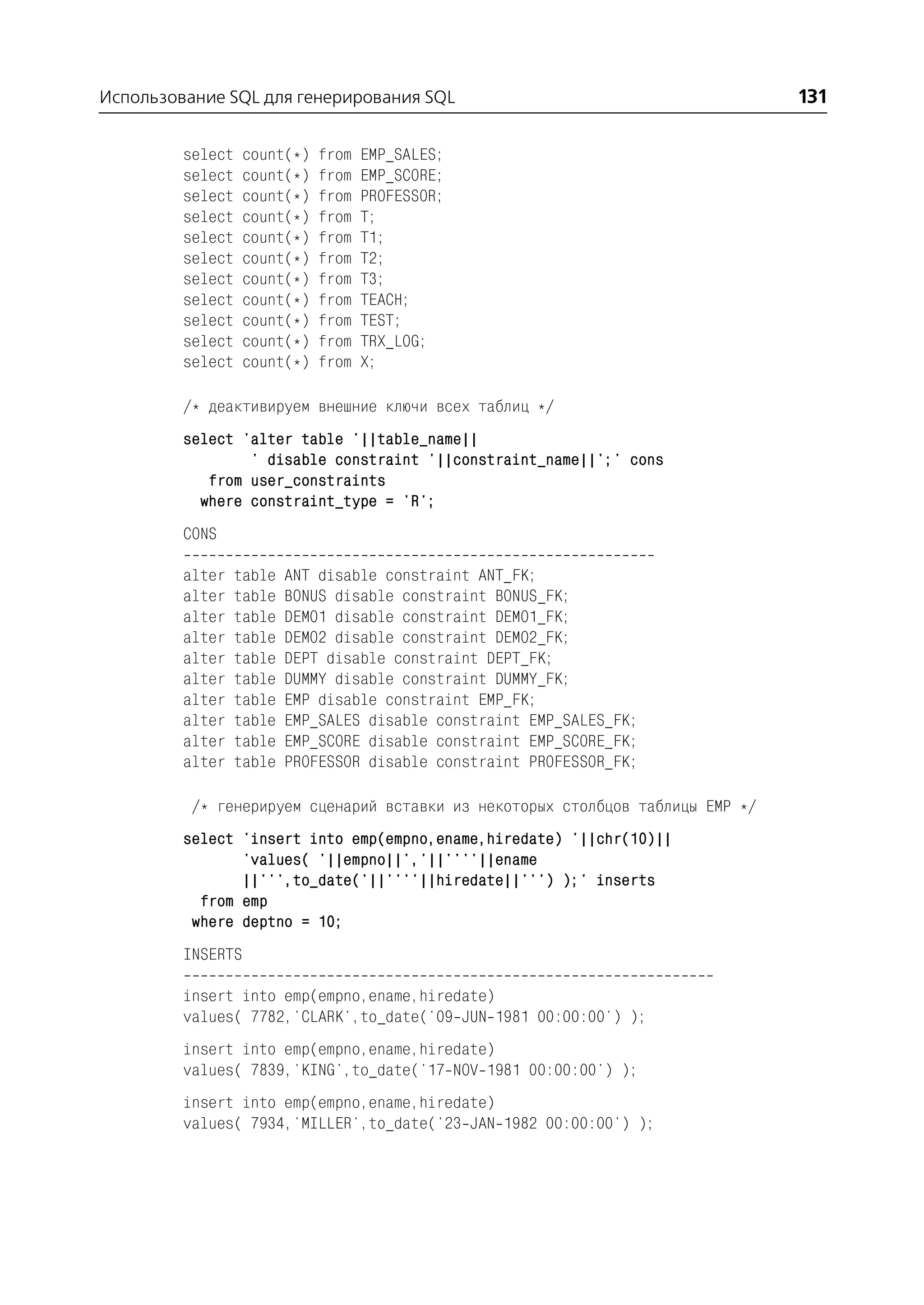 Использование SQL для генерирования SQL                                         131

         select    count(*)   from   EMP_SALES;
         select    count(*)   from   EMP_SCORE;
         select    count(*)   from   PROFESSOR;
         select    count(*)   from   T;
         select    count(*)   from   T1;
         select    count(*)   from   T2;
         select    count(*)   from   T3;
         select    count(*)   from   TEACH;
         select    count(*)   from   TEST;
         select    count(*)   from   TRX_LOG;
         select    count(*)   from   X;

         /* деактивируем внешние ключи всех таблиц */
         select 'alter table '||table_name||
                 ' disable constraint '||constraint_name||';' cons
            from user_constraints
           where constraint_type = 'R';
         CONS

         alter    table   ANT disable constraint ANT_FK;
         alter    table   BONUS disable constraint BONUS_FK;
         alter    table   DEMO1 disable constraint DEMO1_FK;
         alter    table   DEMO2 disable constraint DEMO2_FK;
         alter    table   DEPT disable constraint DEPT_FK;
         alter    table   DUMMY disable constraint DUMMY_FK;
         alter    table   EMP disable constraint EMP_FK;
         alter    table   EMP_SALES disable constraint EMP_SALES_FK;
         alter    table   EMP_SCORE disable constraint EMP_SCORE_FK;
         alter    table   PROFESSOR disable constraint PROFESSOR_FK;

          /* генерируем сценарий вставки из некоторых столбцов таблицы EMP */
         select 'insert into emp(empno,ename,hiredate) '||chr(10)||
                'values( '||empno||','||''''||ename
                ||''',to_date('||''''||hiredate||''') );' inserts
           from emp
          where deptno = 10;
         INSERTS

         insert into emp(empno,ename,hiredate)
         values( 7782,'CLARK',to_date('09 JUN 1981 00:00:00') );
         insert into emp(empno,ename,hiredate)
         values( 7839,'KING',to_date('17 NOV 1981 00:00:00') );
         insert into emp(empno,ename,hiredate)
         values( 7934,'MILLER',to_date('23 JAN 1982 00:00:00') );
 