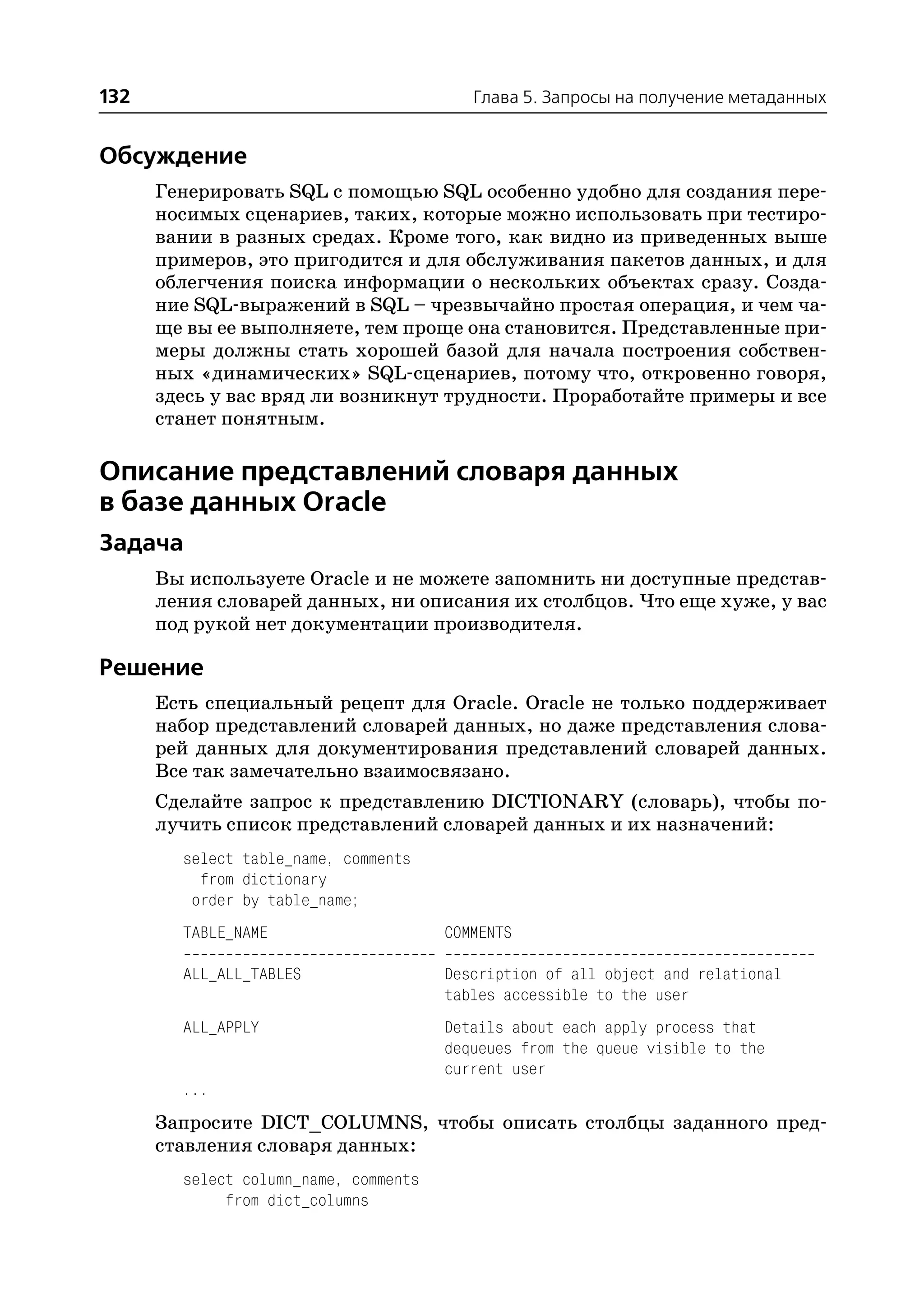 132                                       Глава 5. Запросы на получение метаданных


Обсуждение
      Генерировать SQL с помощью SQL особенно удобно для создания пере
      носимых сценариев, таких, которые можно использовать при тестиро
      вании в разных средах. Кроме того, как видно из приведенных выше
      примеров, это пригодится и для обслуживания пакетов данных, и для
      облегчения поиска информации о нескольких объектах сразу. Созда
      ние SQL выражений в SQL – чрезвычайно простая операция, и чем ча
      ще вы ее выполняете, тем проще она становится. Представленные при
      меры должны стать хорошей базой для начала построения собствен
      ных «динамических» SQL сценариев, потому что, откровенно говоря,
      здесь у вас вряд ли возникнут трудности. Проработайте примеры и все
      станет понятным.

Описание представлений словаря данных
в базе данных Oracle
Задача
      Вы используете Oracle и не можете запомнить ни доступные представ
      ления словарей данных, ни описания их столбцов. Что еще хуже, у вас
      под рукой нет документации производителя.

Решение
      Есть специальный рецепт для Oracle. Oracle не только поддерживает
      набор представлений словарей данных, но даже представления слова
      рей данных для документирования представлений словарей данных.
      Все так замечательно взаимосвязано.
      Сделайте запрос к представлению DICTIONARY (словарь), чтобы по
      лучить список представлений словарей данных и их назначений:
        select table_name, comments
          from dictionary
         order by table_name;
        TABLE_NAME                     COMMENTS

        ALL_ALL_TABLES                 Description of all object and relational
                                       tables accessible to the user
        ALL_APPLY                      Details about each apply process that
                                       dequeues from the queue visible to the
                                       current user
        ...
      Запросите DICT_COLUMNS, чтобы описать столбцы заданного пред
      ставления словаря данных:
        select column_name, comments
             from dict_columns
 