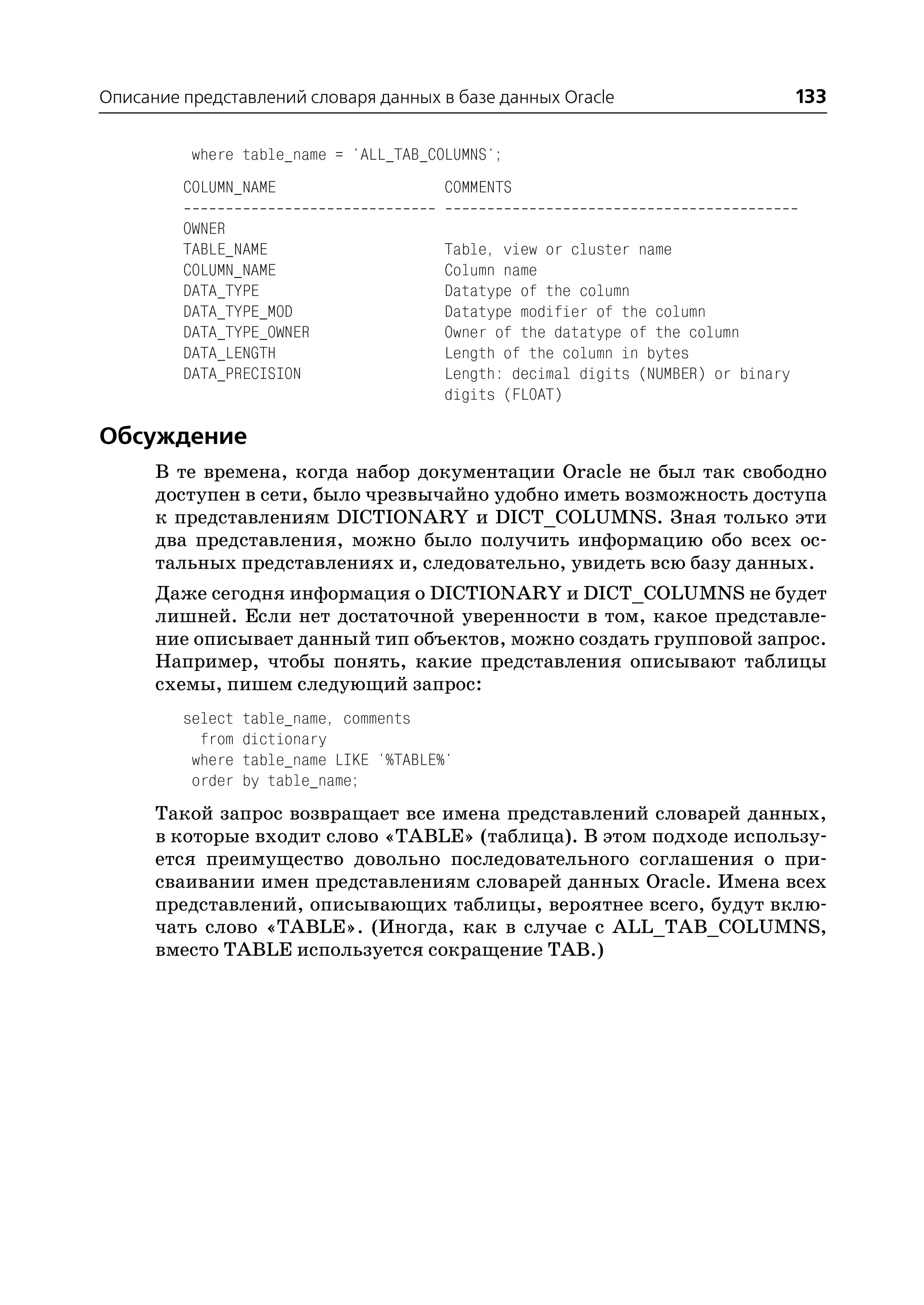 Описание представлений словаря данных в базе данных Oracle                           133

          where table_name = 'ALL_TAB_COLUMNS';
         COLUMN_NAME                     COMMENTS

         OWNER
         TABLE_NAME                      Table, view or cluster name
         COLUMN_NAME                     Column name
         DATA_TYPE                       Datatype of the column
         DATA_TYPE_MOD                   Datatype modifier of the column
         DATA_TYPE_OWNER                 Owner of the datatype of the column
         DATA_LENGTH                     Length of the column in bytes
         DATA_PRECISION                  Length: decimal digits (NUMBER) or binary
                                         digits (FLOAT)

Обсуждение
      В те времена, когда набор документации Oracle не был так свободно
      доступен в сети, было чрезвычайно удобно иметь возможность доступа
      к представлениям DICTIONARY и DICT_COLUMNS. Зная только эти
      два представления, можно было получить информацию обо всех ос
      тальных представлениях и, следовательно, увидеть всю базу данных.
      Даже сегодня информация о DICTIONARY и DICT_COLUMNS не будет
      лишней. Если нет достаточной уверенности в том, какое представле
      ние описывает данный тип объектов, можно создать групповой запрос.
      Например, чтобы понять, какие представления описывают таблицы
      схемы, пишем следующий запрос:
         select   table_name, comments
           from   dictionary
          where   table_name LIKE '%TABLE%'
          order   by table_name;
      Такой запрос возвращает все имена представлений словарей данных,
      в которые входит слово «TABLE» (таблица). В этом подходе использу
      ется преимущество довольно последовательного соглашения о при
      сваивании имен представлениям словарей данных Oracle. Имена всех
      представлений, описывающих таблицы, вероятнее всего, будут вклю
      чать слово «TABLE». (Иногда, как в случае с ALL_TAB_COLUMNS,
      вместо TABLE используется сокращение TAB.)
 