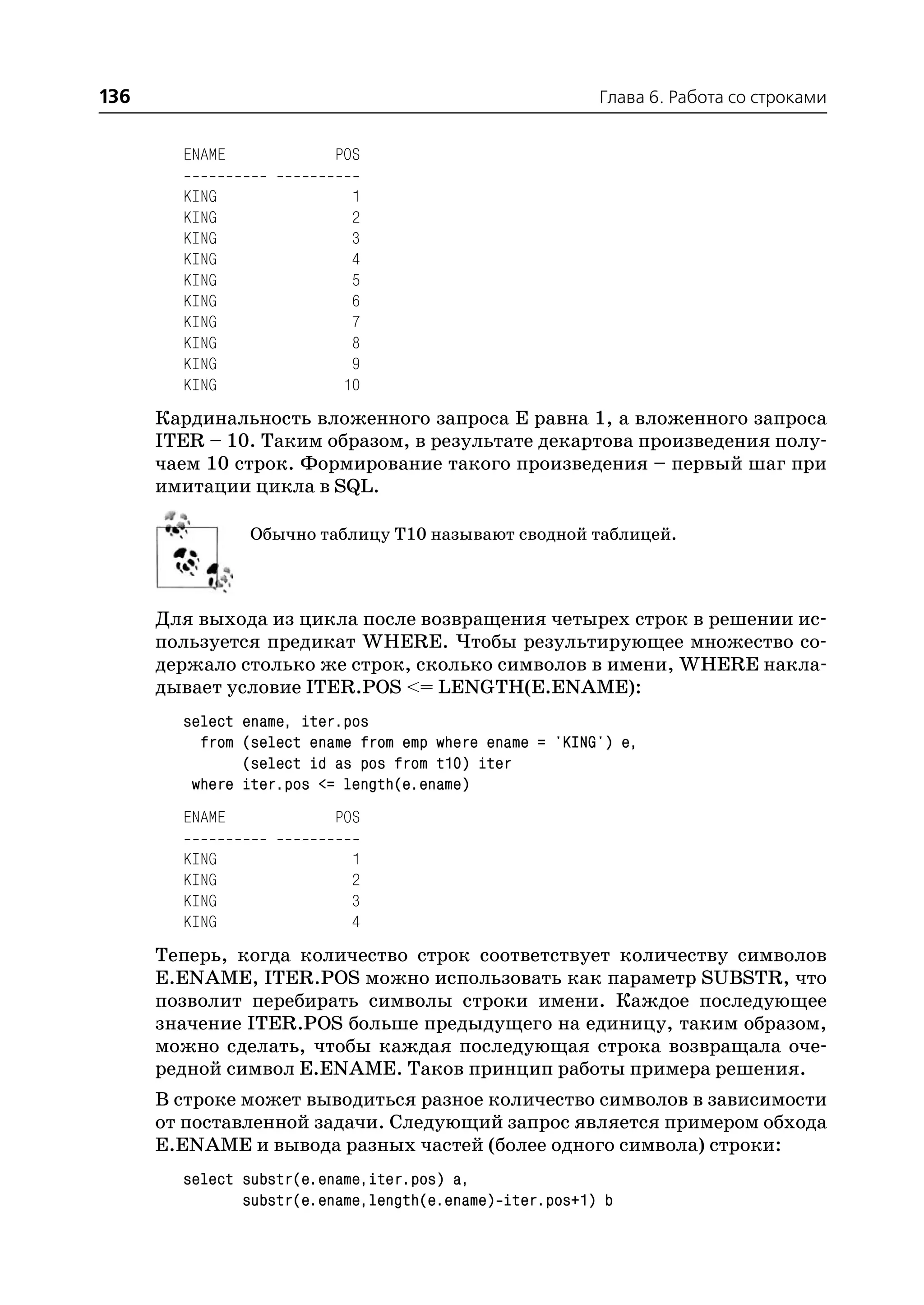 136                                                      Глава 6. Работа со строками


        ENAME             POS

        KING               1
        KING               2
        KING               3
        KING               4
        KING               5
        KING               6
        KING               7
        KING               8
        KING               9
        KING              10
      Кардинальность вложенного запроса Е равна 1, а вложенного запроса
      ITER – 10. Таким образом, в результате декартова произведения полу
      чаем 10 строк. Формирование такого произведения – первый шаг при
      имитации цикла в SQL.

                Обычно таблицу Т10 называют сводной таблицей.



      Для выхода из цикла после возвращения четырех строк в решении ис
      пользуется предикат WHERE. Чтобы результирующее множество со
      держало столько же строк, сколько символов в имени, WHERE накла
      дывает условие ITER.POS <= LENGTH(E.ENAME):
        select ename, iter.pos
          from (select ename from emp where ename = 'KING') e,
               (select id as pos from t10) iter
         where iter.pos <= length(e.ename)
        ENAME             POS

        KING                1
        KING                2
        KING                3
        KING                4
      Теперь, когда количество строк соответствует количеству символов
      E.ENAME, ITER.POS можно использовать как параметр SUBSTR, что
      позволит перебирать символы строки имени. Каждое последующее
      значение ITER.POS больше предыдущего на единицу, таким образом,
      можно сделать, чтобы каждая последующая строка возвращала оче
      редной символ E.ENAME. Таков принцип работы примера решения.
      В строке может выводиться разное количество символов в зависимости
      от поставленной задачи. Следующий запрос является примером обхода
      E.ENAME и вывода разных частей (более одного символа) строки:
        select substr(e.ename,iter.pos) a,
               substr(e.ename,length(e.ename) iter.pos+1) b
 