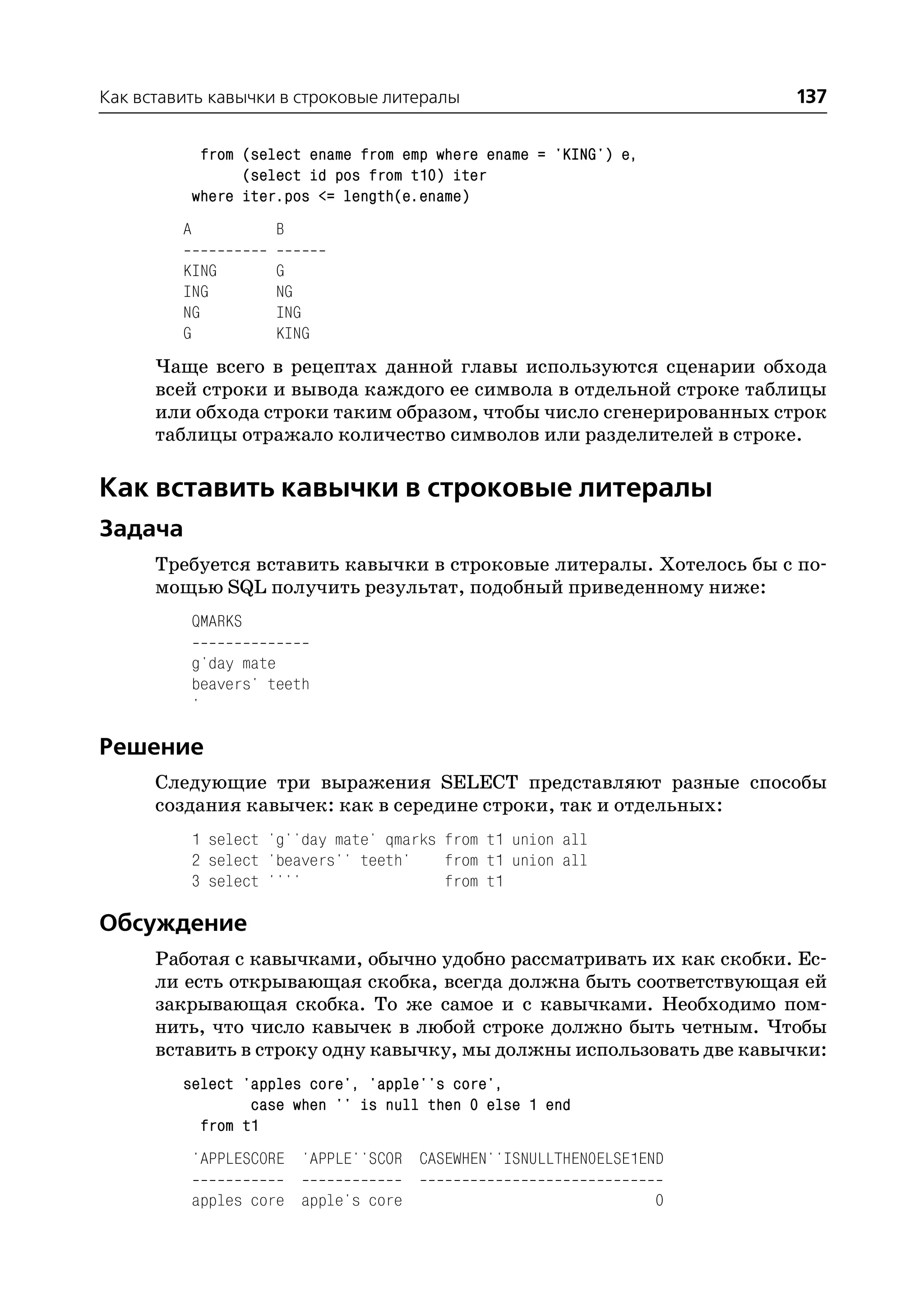 Как вставить кавычки в строковые литералы                                137

              from (select ename from emp where ename = 'KING') e,
                   (select id pos from t10) iter
             where iter.pos <= length(e.ename)
         A             B

         KING          G
         ING           NG
         NG            ING
         G             KING
      Чаще всего в рецептах данной главы используются сценарии обхода
      всей строки и вывода каждого ее символа в отдельной строке таблицы
      или обхода строки таким образом, чтобы число сгенерированных строк
      таблицы отражало количество символов или разделителей в строке.

Как вставить кавычки в строковые литералы
Задача
      Требуется вставить кавычки в строковые литералы. Хотелось бы с по
      мощью SQL получить результат, подобный приведенному ниже:
             QMARKS

             g'day mate
             beavers' teeth
             '

Решение
      Следующие три выражения SELECT представляют разные способы
      создания кавычек: как в середине строки, так и отдельных:
             1 select 'g''day mate' qmarks from t1 union all
             2 select 'beavers'' teeth'    from t1 union all
             3 select ''''                 from t1

Обсуждение
      Работая с кавычками, обычно удобно рассматривать их как скобки. Ес
      ли есть открывающая скобка, всегда должна быть соответствующая ей
      закрывающая скобка. То же самое и с кавычками. Необходимо пом
      нить, что число кавычек в любой строке должно быть четным. Чтобы
      вставить в строку одну кавычку, мы должны использовать две кавычки:
         select 'apples core', 'apple''s core',
                 case when '' is null then 0 else 1 end
           from t1
             'APPLESCORE 'APPLE''SCOR CASEWHEN''ISNULLTHEN0ELSE1END

             apples core apple's core                                0
 