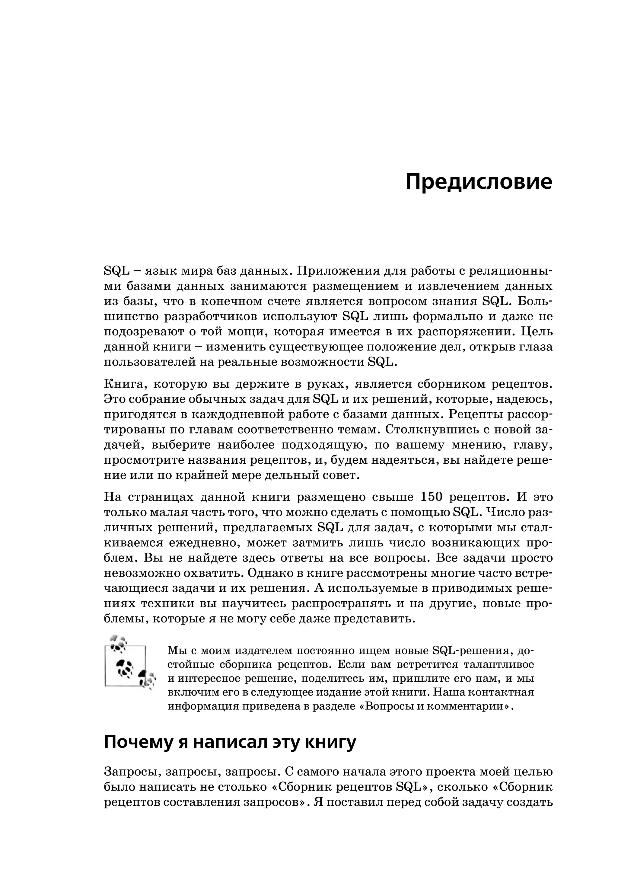 Предисловие


SQL – язык мира баз данных. Приложения для работы с реляционны
ми базами данных занимаются размещением и извлечением данных
из базы, что в конечном счете является вопросом знания SQL. Боль
шинство разработчиков используют SQL лишь формально и даже не
подозревают о той мощи, которая имеется в их распоряжении. Цель
данной книги – изменить существующее положение дел, открыв глаза
пользователей на реальные возможности SQL.
Книга, которую вы держите в руках, является сборником рецептов.
Это собрание обычных задач для SQL и их решений, которые, надеюсь,
пригодятся в каждодневной работе с базами данных. Рецепты рассор
тированы по главам соответственно темам. Столкнувшись с новой за
дачей, выберите наиболее подходящую, по вашему мнению, главу,
просмотрите названия рецептов, и, будем надеяться, вы найдете реше
ние или по крайней мере дельный совет.
На страницах данной книги размещено свыше 150 рецептов. И это
только малая часть того, что можно сделать с помощью SQL. Число раз
личных решений, предлагаемых SQL для задач, с которыми мы стал
киваемся ежедневно, может затмить лишь число возникающих про
блем. Вы не найдете здесь ответы на все вопросы. Все задачи просто
невозможно охватить. Однако в книге рассмотрены многие часто встре
чающиеся задачи и их решения. А используемые в приводимых реше
ниях техники вы научитесь распространять и на другие, новые про
блемы, которые я не могу себе даже представить.

         Мы с моим издателем постоянно ищем новые SQL решения, до
         стойные сборника рецептов. Если вам встретится талантливое
         и интересное решение, поделитесь им, пришлите его нам, и мы
         включим его в следующее издание этой книги. Наша контактная
         информация приведена в разделе «Вопросы и комментарии».


Почему я написал эту книгу
Запросы, запросы, запросы. С самого начала этого проекта моей целью
было написать не столько «Сборник рецептов SQL», сколько «Сборник
рецептов составления запросов». Я поставил перед собой задачу создать
 
