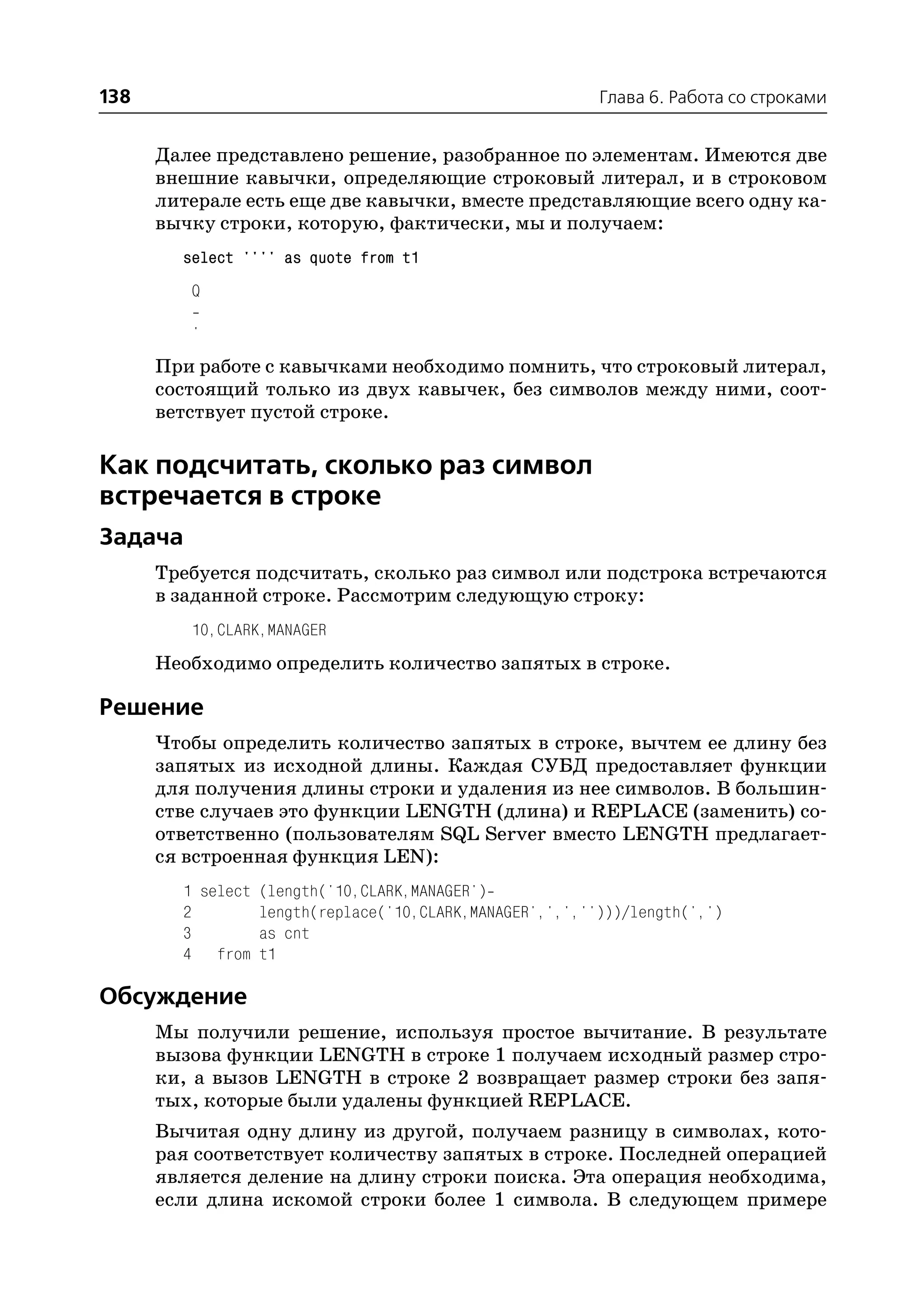 138                                                      Глава 6. Работа со строками


      Далее представлено решение, разобранное по элементам. Имеются две
      внешние кавычки, определяющие строковый литерал, и в строковом
      литерале есть еще две кавычки, вместе представляющие всего одну ка
      вычку строки, которую, фактически, мы и получаем:
        select '''' as quote from t1
         Q

         '
      При работе с кавычками необходимо помнить, что строковый литерал,
      состоящий только из двух кавычек, без символов между ними, соот
      ветствует пустой строке.

Как подсчитать, сколько раз символ
встречается в строке
Задача
      Требуется подсчитать, сколько раз символ или подстрока встречаются
      в заданной строке. Рассмотрим следующую строку:
         10,CLARK,MANAGER
      Необходимо определить количество запятых в строке.

Решение
      Чтобы определить количество запятых в строке, вычтем ее длину без
      запятых из исходной длины. Каждая СУБД предоставляет функции
      для получения длины строки и удаления из нее символов. В большин
      стве случаев это функции LENGTH (длина) и REPLACE (заменить) со
      ответственно (пользователям SQL Server вместо LENGTH предлагает
      ся встроенная функция LEN):
        1 select (length('10,CLARK,MANAGER')
        2        length(replace('10,CLARK,MANAGER',',','')))/length(',')
        3        as cnt
        4 from t1

Обсуждение
      Мы получили решение, используя простое вычитание. В результате
      вызова функции LENGTH в строке 1 получаем исходный размер стро
      ки, а вызов LENGTH в строке 2 возвращает размер строки без запя
      тых, которые были удалены функцией REPLACE.
      Вычитая одну длину из другой, получаем разницу в символах, кото
      рая соответствует количеству запятых в строке. Последней операцией
      является деление на длину строки поиска. Эта операция необходима,
      если длина искомой строки более 1 символа. В следующем примере
 