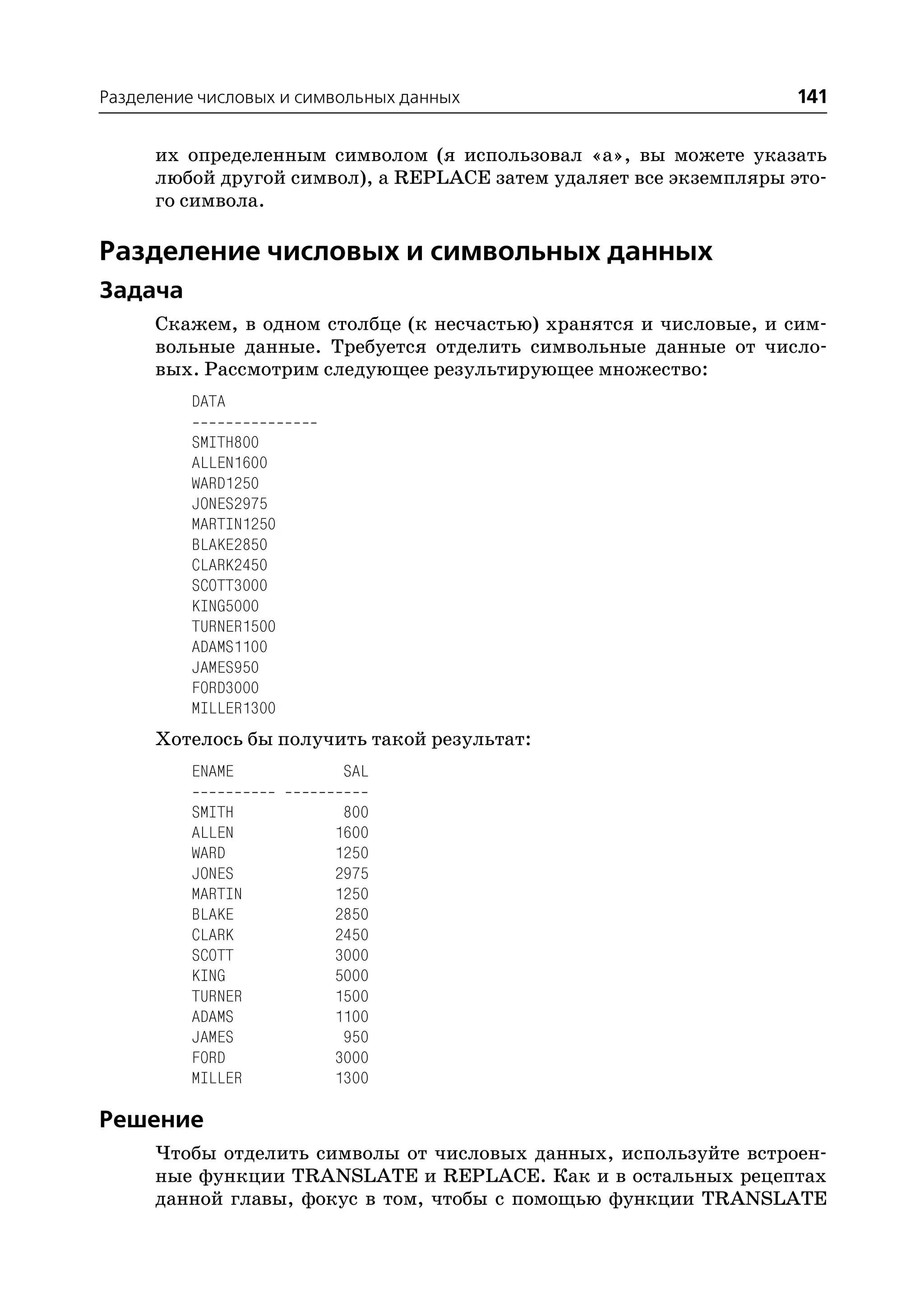 Разделение числовых и символьных данных                            141

      их определенным символом (я использовал «а», вы можете указать
      любой другой символ), а REPLACE затем удаляет все экземпляры это
      го символа.

Разделение числовых и символьных данных
Задача
      Скажем, в одном столбце (к несчастью) хранятся и числовые, и сим
      вольные данные. Требуется отделить символьные данные от число
      вых. Рассмотрим следующее результирующее множество:
         DATA

         SMITH800
         ALLEN1600
         WARD1250
         JONES2975
         MARTIN1250
         BLAKE2850
         CLARK2450
         SCOTT3000
         KING5000
         TURNER1500
         ADAMS1100
         JAMES950
         FORD3000
         MILLER1300
      Хотелось бы получить такой результат:
         ENAME            SAL

         SMITH            800
         ALLEN           1600
         WARD            1250
         JONES           2975
         MARTIN          1250
         BLAKE           2850
         CLARK           2450
         SCOTT           3000
         KING            5000
         TURNER          1500
         ADAMS           1100
         JAMES            950
         FORD            3000
         MILLER          1300

Решение
      Чтобы отделить символы от числовых данных, используйте встроен
      ные функции TRANSLATE и REPLACE. Как и в остальных рецептах
      данной главы, фокус в том, чтобы с помощью функции TRANSLATE
 
