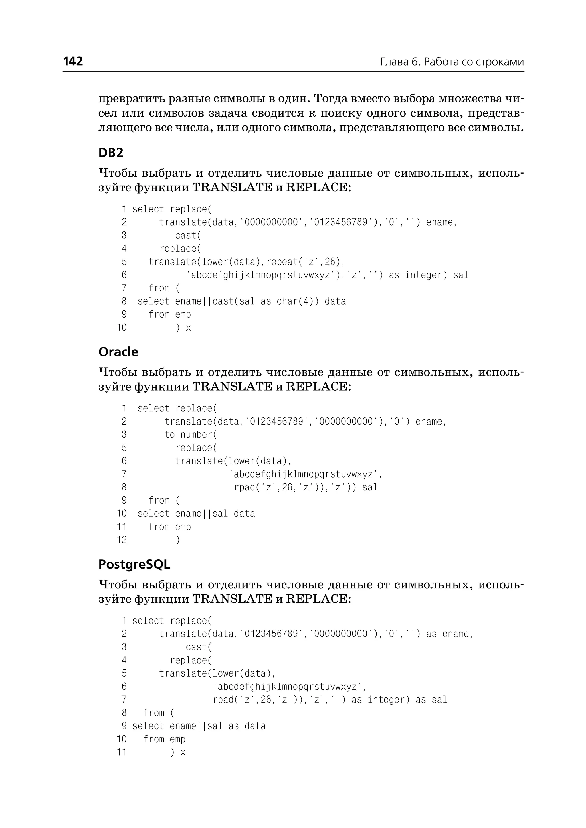 142                                                      Глава 6. Работа со строками


      превратить разные символы в один. Тогда вместо выбора множества чи
      сел или символов задача сводится к поиску одного символа, представ
      ляющего все числа, или одного символа, представляющего все символы.

      DB2
      Чтобы выбрать и отделить числовые данные от символьных, исполь
      зуйте функции TRANSLATE и REPLACE:
         1 select replace(
         2      translate(data,'0000000000','0123456789'),'0','') ename,
         3         cast(
         4      replace(
         5    translate(lower(data),repeat('z',26),
         6           'abcdefghijklmnopqrstuvwxyz'),'z','') as integer) sal
         7    from (
         8 select ename||cast(sal as char(4)) data
         9    from emp
        10         ) x

      Oracle
      Чтобы выбрать и отделить числовые данные от символьных, исполь
      зуйте функции TRANSLATE и REPLACE:
         1 select replace(
         2      translate(data,'0123456789','0000000000'),'0') ename,
         3      to_number(
         5        replace(
         6        translate(lower(data),
         7                  'abcdefghijklmnopqrstuvwxyz',
         8                   rpad('z',26,'z')),'z')) sal
         9   from (
        10 select ename||sal data
        11   from emp
        12        )

      PostgreSQL
      Чтобы выбрать и отделить числовые данные от символьных, исполь
      зуйте функции TRANSLATE и REPLACE:
         1 select replace(
         2      translate(data,'0123456789','0000000000'),'0','') as ename,
         3            cast(
         4        replace(
         5      translate(lower(data),
         6                  'abcdefghijklmnopqrstuvwxyz',
         7                  rpad('z',26,'z')),'z','') as integer) as sal
         8 from (
         9 select ename||sal as data
        10 from emp
        11        ) x
 