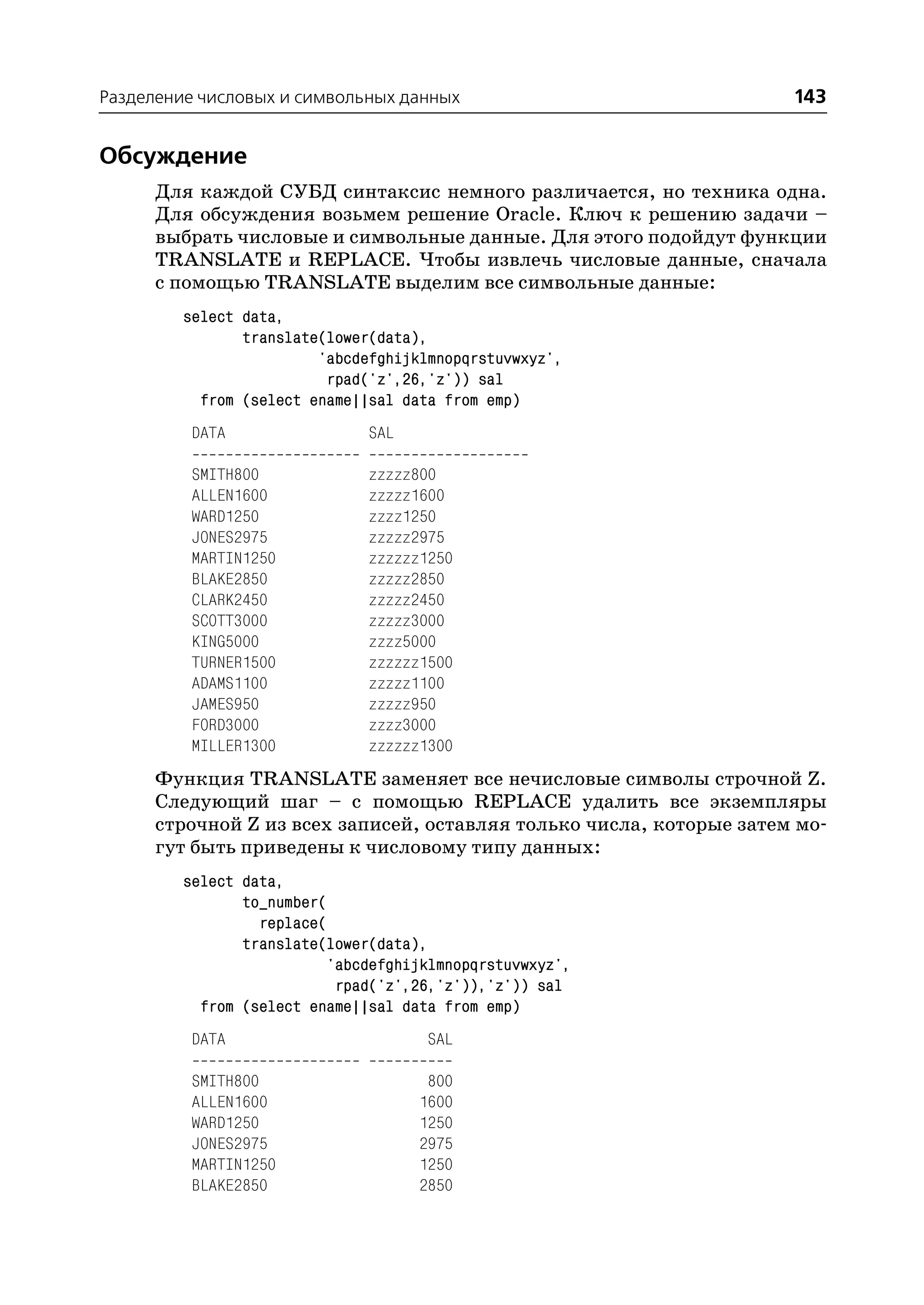 Разделение числовых и символьных данных                              143


Обсуждение
      Для каждой СУБД синтаксис немного различается, но техника одна.
      Для обсуждения возьмем решение Oracle. Ключ к решению задачи –
      выбрать числовые и символьные данные. Для этого подойдут функции
      TRANSLATE и REPLACE. Чтобы извлечь числовые данные, сначала
      с помощью TRANSLATE выделим все символьные данные:
         select data,
                translate(lower(data),
                         'abcdefghijklmnopqrstuvwxyz',
                          rpad('z',26,'z')) sal
           from (select ename||sal data from emp)
          DATA                 SAL

          SMITH800             zzzzz800
          ALLEN1600            zzzzz1600
          WARD1250             zzzz1250
          JONES2975            zzzzz2975
          MARTIN1250           zzzzzz1250
          BLAKE2850            zzzzz2850
          CLARK2450            zzzzz2450
          SCOTT3000            zzzzz3000
          KING5000             zzzz5000
          TURNER1500           zzzzzz1500
          ADAMS1100            zzzzz1100
          JAMES950             zzzzz950
          FORD3000             zzzz3000
          MILLER1300           zzzzzz1300
      Функция TRANSLATE заменяет все нечисловые символы строчной Z.
      Следующий шаг – с помощью REPLACE удалить все экземпляры
      строчной Z из всех записей, оставляя только числа, которые затем мо
      гут быть приведены к числовому типу данных:
         select data,
                to_number(
                  replace(
                translate(lower(data),
                          'abcdefghijklmnopqrstuvwxyz',
                           rpad('z',26,'z')),'z')) sal
           from (select ename||sal data from emp)
          DATA                        SAL

          SMITH800                    800
          ALLEN1600                  1600
          WARD1250                   1250
          JONES2975                  2975
          MARTIN1250                 1250
          BLAKE2850                  2850
 