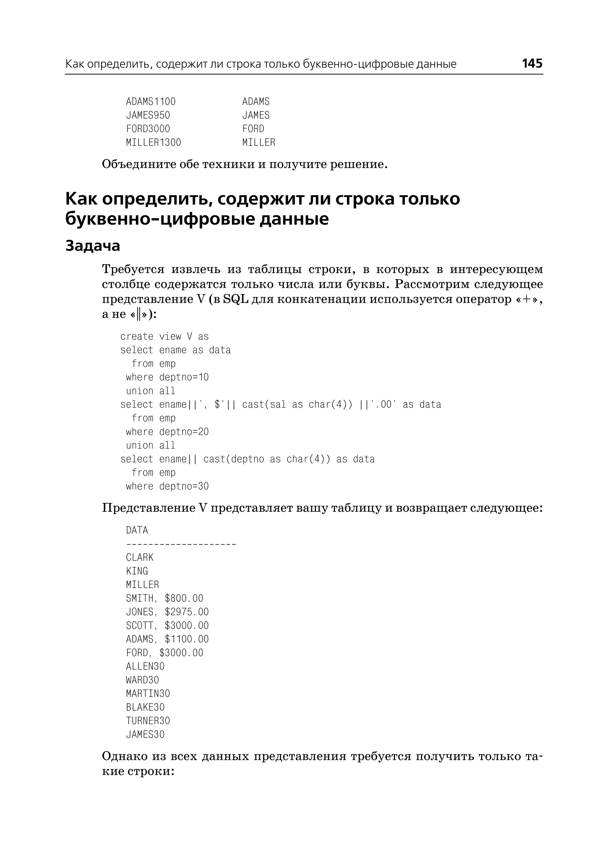 Как определить, содержит ли строка только буквенно цифровые данные      145

          ADAMS1100             ADAMS
          JAMES950              JAMES
          FORD3000              FORD
          MILLER1300            MILLER
      Объедините обе техники и получите решение.

Как определить, содержит ли строка только
буквенно цифровые данные
Задача
      Требуется извлечь из таблицы строки, в которых в интересующем
      столбце содержатся только числа или буквы. Рассмотрим следующее
      представление V (в SQL для конкатенации используется оператор «+»,
      а не «||»):
         create   view V as
         select   ename as data
           from   emp
          where   deptno=10
          union   all
         select   ename||', $'|| cast(sal as char(4)) ||'.00' as data
           from   emp
          where   deptno=20
          union   all
         select   ename|| cast(deptno as char(4)) as data
           from   emp
          where   deptno=30
      Представление V представляет вашу таблицу и возвращает следующее:
          DATA

          CLARK
          KING
          MILLER
          SMITH, $800.00
          JONES, $2975.00
          SCOTT, $3000.00
          ADAMS, $1100.00
          FORD, $3000.00
          ALLEN30
          WARD30
          MARTIN30
          BLAKE30
          TURNER30
          JAMES30
      Однако из всех данных представления требуется получить только та
      кие строки:
 