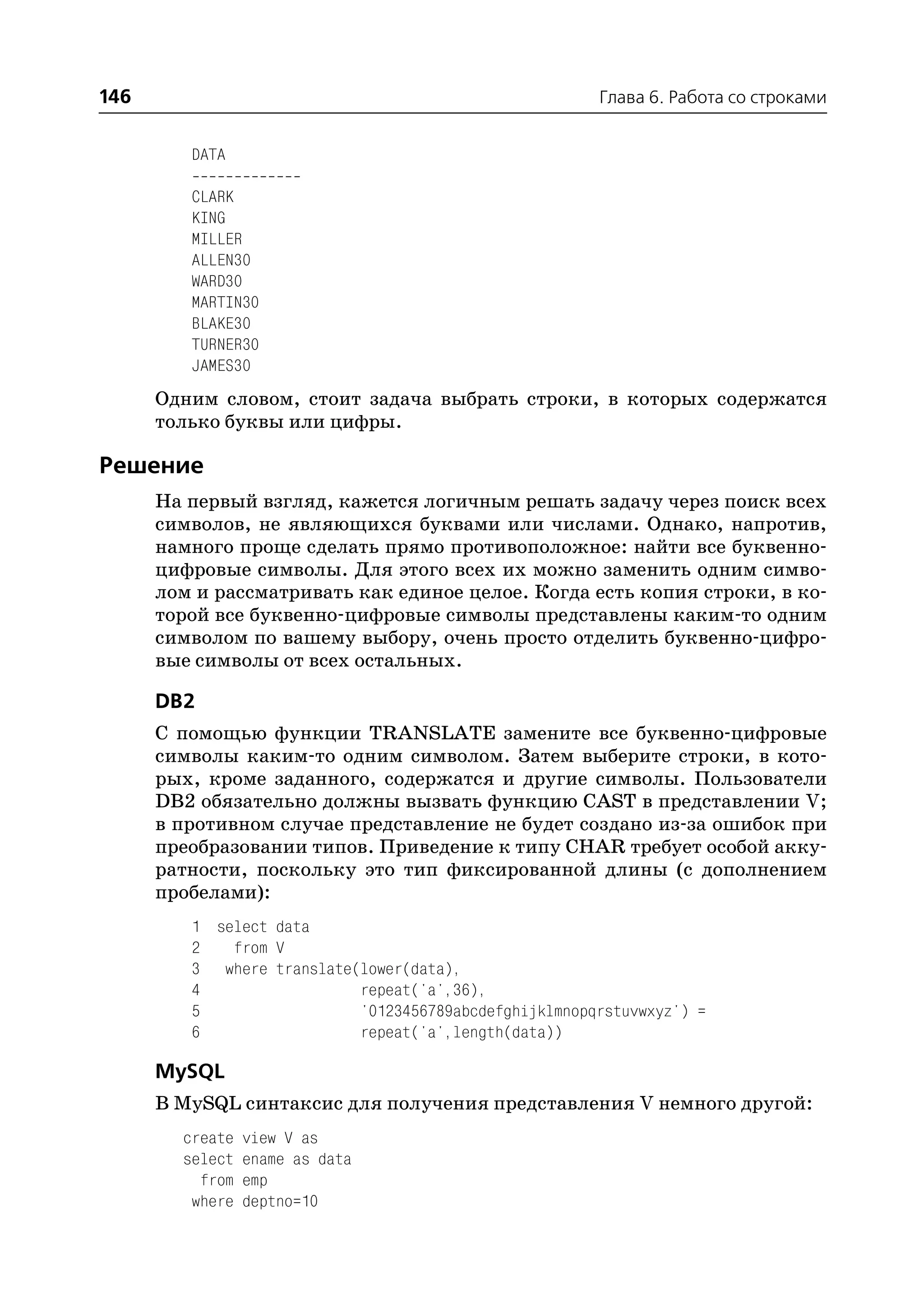 146                                                    Глава 6. Работа со строками


         DATA

         CLARK
         KING
         MILLER
         ALLEN30
         WARD30
         MARTIN30
         BLAKE30
         TURNER30
         JAMES30
      Одним словом, стоит задача выбрать строки, в которых содержатся
      только буквы или цифры.

Решение
      На первый взгляд, кажется логичным решать задачу через поиск всех
      символов, не являющихся буквами или числами. Однако, напротив,
      намного проще сделать прямо противоположное: найти все буквенно
      цифровые символы. Для этого всех их можно заменить одним симво
      лом и рассматривать как единое целое. Когда есть копия строки, в ко
      торой все буквенно цифровые символы представлены каким то одним
      символом по вашему выбору, очень просто отделить буквенно цифро
      вые символы от всех остальных.

      DB2
      С помощью функции TRANSLATE замените все буквенно цифровые
      символы каким то одним символом. Затем выберите строки, в кото
      рых, кроме заданного, содержатся и другие символы. Пользователи
      DB2 обязательно должны вызвать функцию CAST в представлении V;
      в противном случае представление не будет создано из за ошибок при
      преобразовании типов. Приведение к типу CHAR требует особой акку
      ратности, поскольку это тип фиксированной длины (с дополнением
      пробелами):
         1 select data
         2   from V
         3 where translate(lower(data),
         4                 repeat('a',36),
         5                 '0123456789abcdefghijklmnopqrstuvwxyz') =
         6                 repeat('a',length(data))

      MySQL
      В MySQL синтаксис для получения представления V немного другой:
        create   view V as
        select   ename as data
          from   emp
         where   deptno=10
 