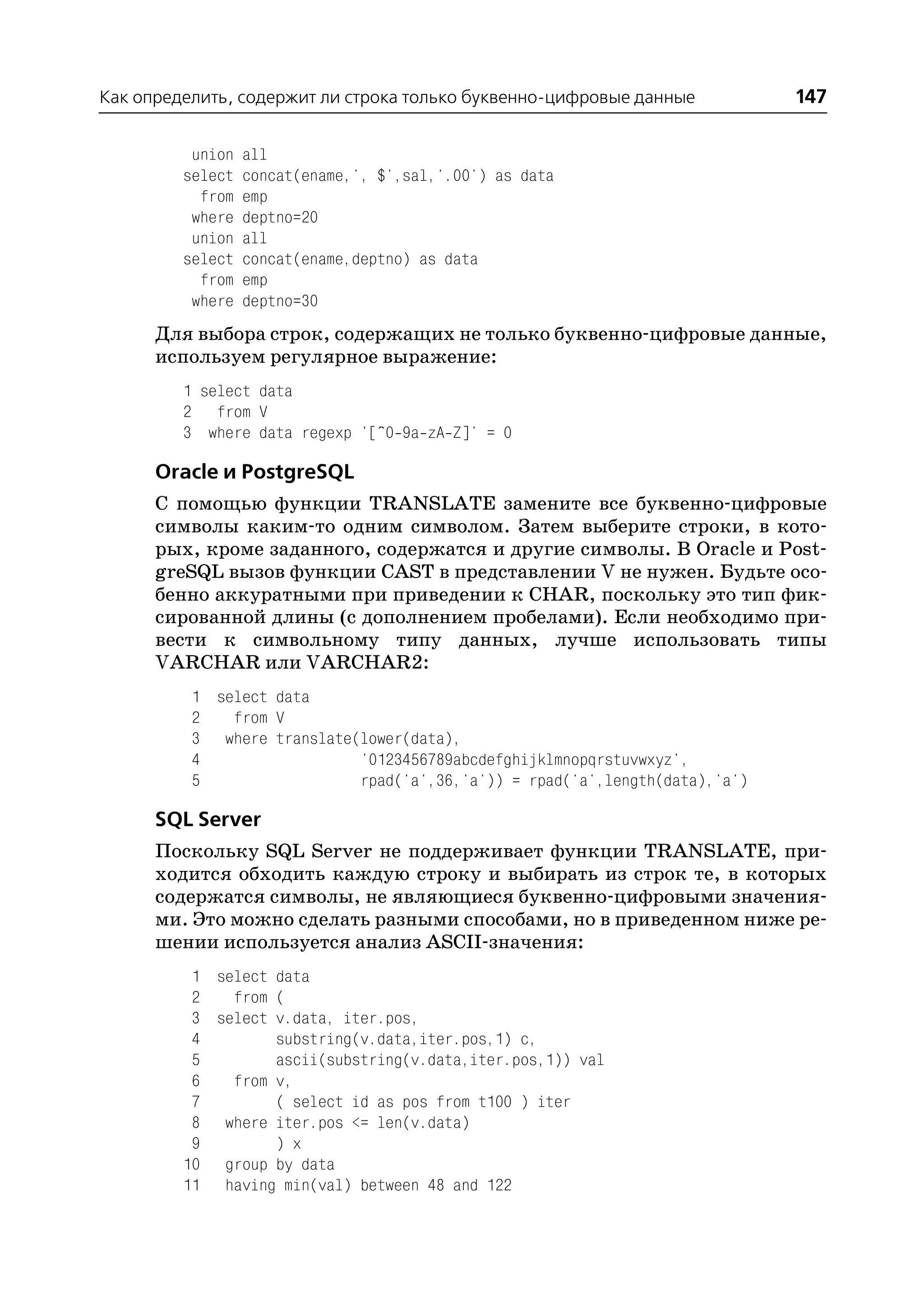 Как определить, содержит ли строка только буквенно цифровые данные           147

          union   all
         select   concat(ename,', $',sal,'.00') as data
           from   emp
          where   deptno=20
          union   all
         select   concat(ename,deptno) as data
           from   emp
          where   deptno=30
      Для выбора строк, содержащих не только буквенно цифровые данные,
      используем регулярное выражение:
         1 select data
         2 from V
         3 where data regexp '[^0 9a zA Z]' = 0

      Oracle и PostgreSQL
      С помощью функции TRANSLATE замените все буквенно цифровые
      символы каким то одним символом. Затем выберите строки, в кото
      рых, кроме заданного, содержатся и другие символы. В Oracle и Post
      greSQL вызов функции CAST в представлении V не нужен. Будьте осо
      бенно аккуратными при приведении к CHAR, поскольку это тип фик
      сированной длины (с дополнением пробелами). Если необходимо при
      вести к символьному типу данных, лучше использовать типы
      VARCHAR или VARCHAR2:
          1 select data
          2   from V
          3 where translate(lower(data),
          4                 '0123456789abcdefghijklmnopqrstuvwxyz',
          5                 rpad('a',36,'a')) = rpad('a',length(data),'a')

      SQL Server
      Поскольку SQL Server не поддерживает функции TRANSLATE, при
      ходится обходить каждую строку и выбирать из строк те, в которых
      содержатся символы, не являющиеся буквенно цифровыми значения
      ми. Это можно сделать разными способами, но в приведенном ниже ре
      шении используется анализ ASCII значения:
          1 select data
          2   from (
          3 select v.data, iter.pos,
          4        substring(v.data,iter.pos,1) c,
          5        ascii(substring(v.data,iter.pos,1)) val
          6   from v,
          7        ( select id as pos from t100 ) iter
          8 where iter.pos <= len(v.data)
          9        ) x
         10 group by data
         11 having min(val) between 48 and 122
 