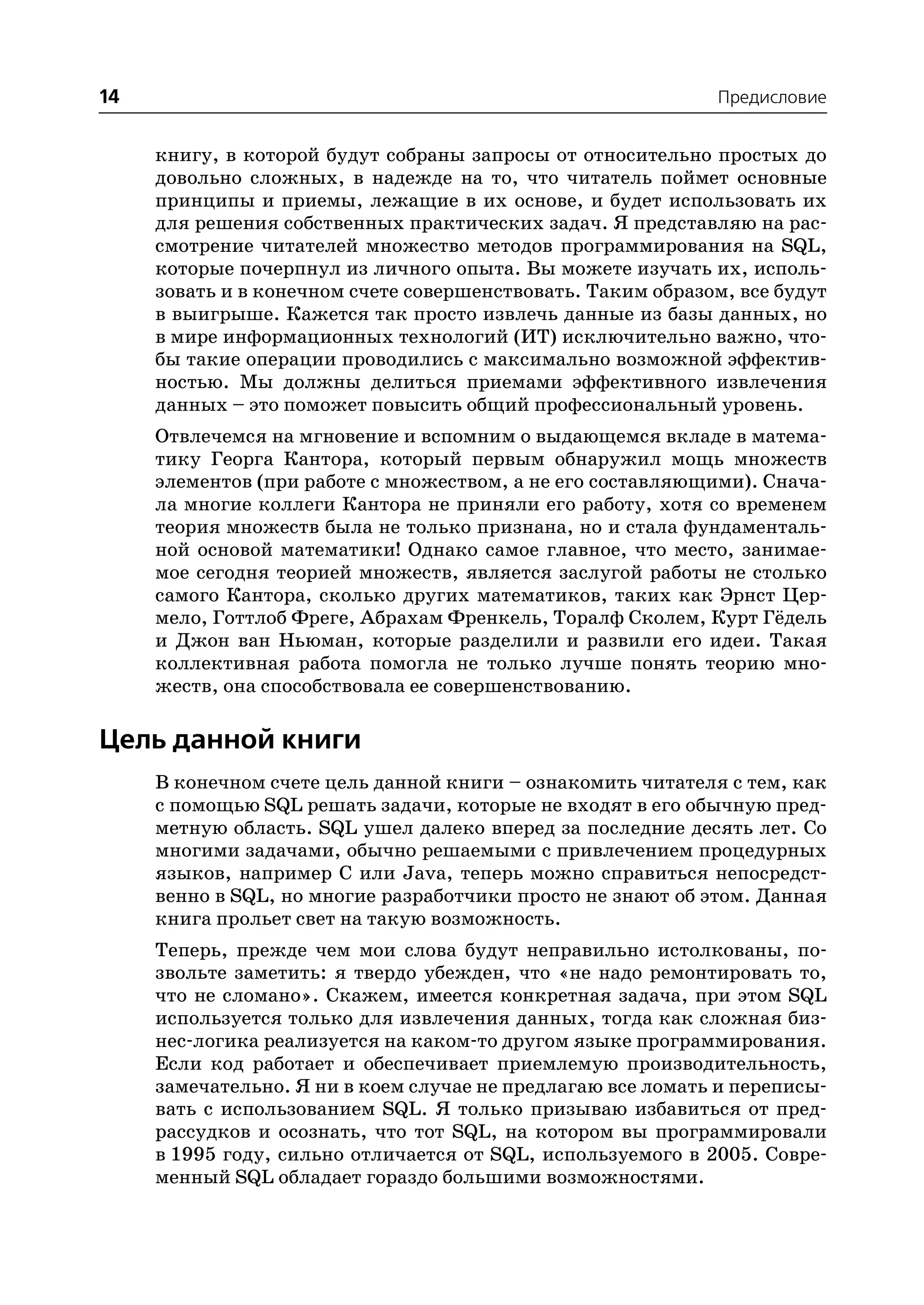 14                                                           Предисловие


     книгу, в которой будут собраны запросы от относительно простых до
     довольно сложных, в надежде на то, что читатель поймет основные
     принципы и приемы, лежащие в их основе, и будет использовать их
     для решения собственных практических задач. Я представляю на рас
     смотрение читателей множество методов программирования на SQL,
     которые почерпнул из личного опыта. Вы можете изучать их, исполь
     зовать и в конечном счете совершенствовать. Таким образом, все будут
     в выигрыше. Кажется так просто извлечь данные из базы данных, но
     в мире информационных технологий (ИТ) исключительно важно, что
     бы такие операции проводились с максимально возможной эффектив
     ностью. Мы должны делиться приемами эффективного извлечения
     данных – это поможет повысить общий профессиональный уровень.
     Отвлечемся на мгновение и вспомним о выдающемся вкладе в матема
     тику Георга Кантора, который первым обнаружил мощь множеств
     элементов (при работе с множеством, а не его составляющими). Снача
     ла многие коллеги Кантора не приняли его работу, хотя со временем
     теория множеств была не только признана, но и стала фундаменталь
     ной основой математики! Однако самое главное, что место, занимае
     мое сегодня теорией множеств, является заслугой работы не столько
     самого Кантора, сколько других математиков, таких как Эрнст Цер
     мело, Готтлоб Фреге, Абрахам Френкель, Торалф Сколем, Курт Гёдель
     и Джон ван Ньюман, которые разделили и развили его идеи. Такая
     коллективная работа помогла не только лучше понять теорию мно
     жеств, она способствовала ее совершенствованию.

Цель данной книги
     В конечном счете цель данной книги – ознакомить читателя с тем, как
     с помощью SQL решать задачи, которые не входят в его обычную пред
     метную область. SQL ушел далеко вперед за последние десять лет. Со
     многими задачами, обычно решаемыми с привлечением процедурных
     языков, например C или Java, теперь можно справиться непосредст
     венно в SQL, но многие разработчики просто не знают об этом. Данная
     книга прольет свет на такую возможность.
     Теперь, прежде чем мои слова будут неправильно истолкованы, по
     звольте заметить: я твердо убежден, что «не надо ремонтировать то,
     что не сломано». Скажем, имеется конкретная задача, при этом SQL
     используется только для извлечения данных, тогда как сложная биз
     нес логика реализуется на каком то другом языке программирования.
     Если код работает и обеспечивает приемлемую производительность,
     замечательно. Я ни в коем случае не предлагаю все ломать и переписы
     вать с использованием SQL. Я только призываю избавиться от пред
     рассудков и осознать, что тот SQL, на котором вы программировали
     в 1995 году, сильно отличается от SQL, используемого в 2005. Совре
     менный SQL обладает гораздо большими возможностями.
 