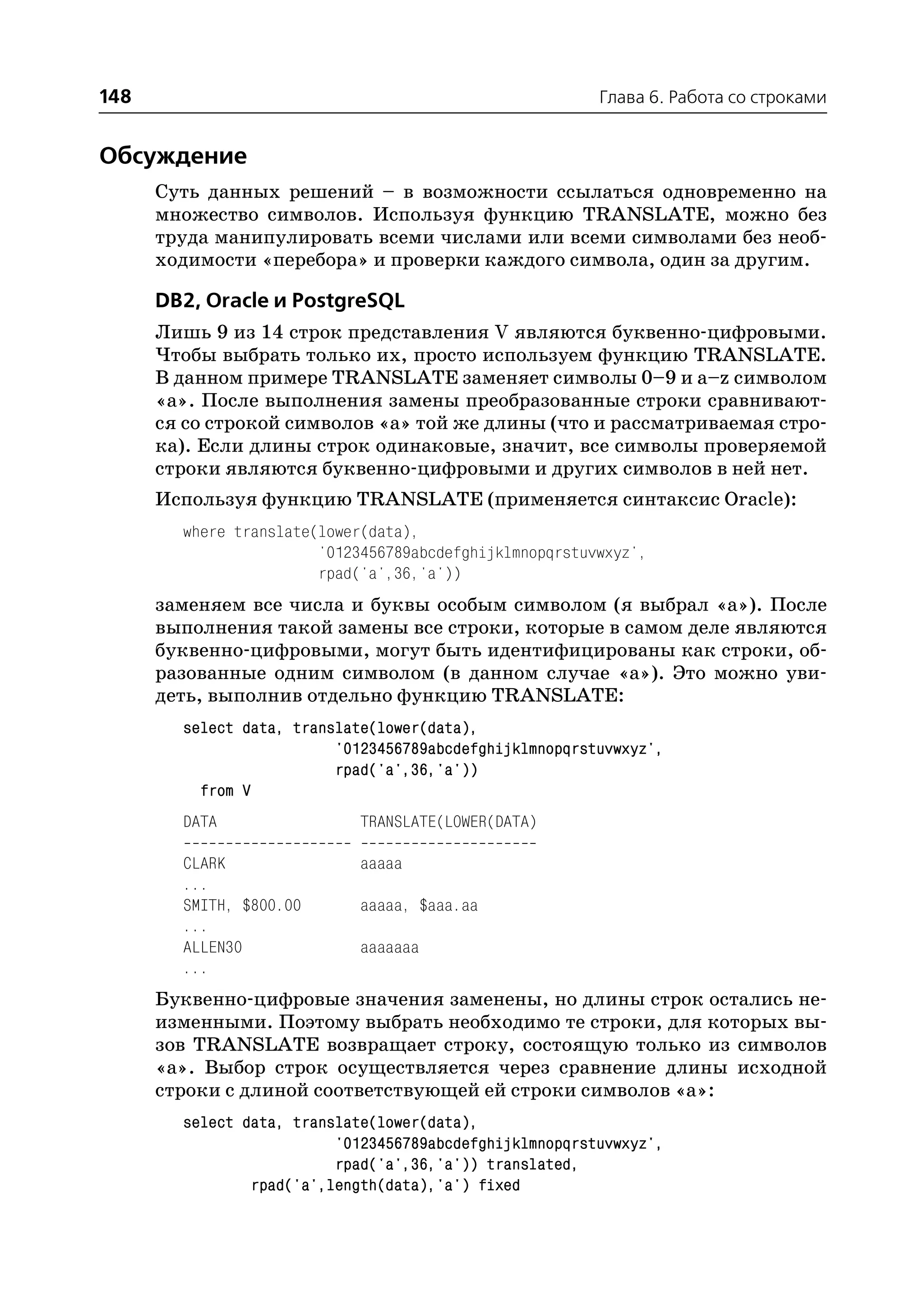 148                                                      Глава 6. Работа со строками


Обсуждение
      Суть данных решений – в возможности ссылаться одновременно на
      множество символов. Используя функцию TRANSLATE, можно без
      труда манипулировать всеми числами или всеми символами без необ
      ходимости «перебора» и проверки каждого символа, один за другим.

      DB2, Oracle и PostgreSQL
      Лишь 9 из 14 строк представления V являются буквенно цифровыми.
      Чтобы выбрать только их, просто используем функцию TRANSLATE.
      В данном примере TRANSLATE заменяет символы 0–9 и a–z символом
      «а». После выполнения замены преобразованные строки сравнивают
      ся со строкой символов «а» той же длины (что и рассматриваемая стро
      ка). Если длины строк одинаковые, значит, все символы проверяемой
      строки являются буквенно цифровыми и других символов в ней нет.
      Используя функцию TRANSLATE (применяется синтаксис Oracle):
        where translate(lower(data),
                        '0123456789abcdefghijklmnopqrstuvwxyz',
                        rpad('a',36,'a'))
      заменяем все числа и буквы особым символом (я выбрал «а»). После
      выполнения такой замены все строки, которые в самом деле являются
      буквенно цифровыми, могут быть идентифицированы как строки, об
      разованные одним символом (в данном случае «а»). Это можно уви
      деть, выполнив отдельно функцию TRANSLATE:
        select data, translate(lower(data),
                          '0123456789abcdefghijklmnopqrstuvwxyz',
                          rpad('a',36,'a'))
          from V
        DATA                 TRANSLATE(LOWER(DATA)

        CLARK                aaaaa
        ...
        SMITH, $800.00       aaaaa, $aaa.aa
        ...
        ALLEN30              aaaaaaa
        ...
      Буквенно цифровые значения заменены, но длины строк остались не
      изменными. Поэтому выбрать необходимо те строки, для которых вы
      зов TRANSLATE возвращает строку, состоящую только из символов
      «а». Выбор строк осуществляется через сравнение длины исходной
      строки с длиной соответствующей ей строки символов «а»:
        select data, translate(lower(data),
                          '0123456789abcdefghijklmnopqrstuvwxyz',
                          rpad('a',36,'a')) translated,
                rpad('a',length(data),'a') fixed
 