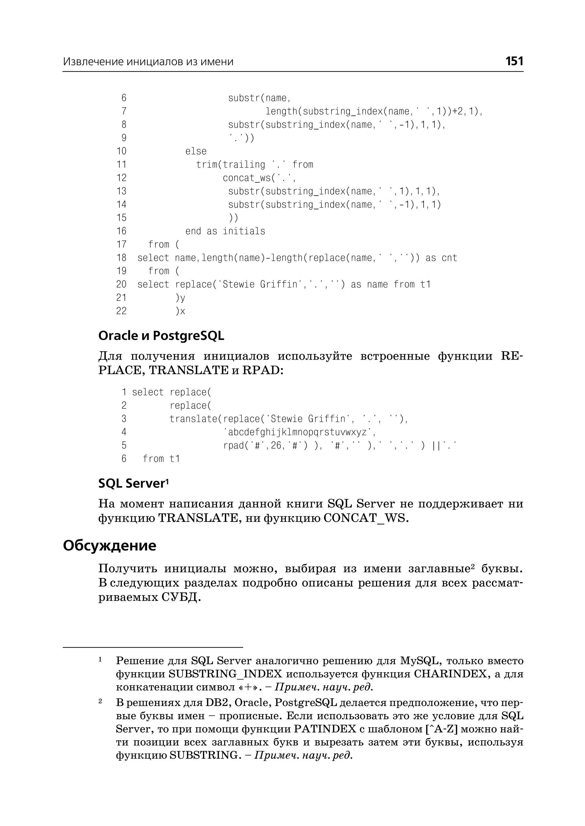 Извлечение инициалов из имени                                                      151

           6                   substr(name,
           7                           length(substring_index(name,' ',1))+2,1),
           8                   substr(substring_index(name,' ', 1),1,1),
           9                   '.'))
          10           else
          11             trim(trailing '.' from
          12                  concat_ws('.',
          13                   substr(substring_index(name,' ',1),1,1),
          14                   substr(substring_index(name,' ', 1),1,1)
          15                   ))
          16           end as initials
          17   from (
          18 select name,length(name) length(replace(name,' ','')) as cnt
          19   from (
          20 select replace('Stewie Griffin','.','') as name from t1
          21        )y
          22        )x

      Oracle и PostgreSQL
      Для получения инициалов используйте встроенные функции RE
      PLACE, TRANSLATE и RPAD:
           1 select replace(
           2        replace(
           3        translate(replace('Stewie Griffin', '.', ''),
           4                  'abcdefghijklmnopqrstuvwxyz',
           5                  rpad('#',26,'#') ), '#','' ),' ','.' ) ||'.'
           6 from t1

      SQL Server1
      На момент написания данной книги SQL Server не поддерживает ни
      функцию TRANSLATE, ни функцию CONCAT_WS.

Обсуждение
      Получить инициалы можно, выбирая из имени заглавные2 буквы.
      В следующих разделах подробно описаны решения для всех рассмат
      риваемых СУБД.



      1   Решение для SQL Server аналогично решению для MySQL, только вместо
          функции SUBSTRING_INDEX используется функция CHARINDEX, а для
          конкатенации символ «+». – Примеч. науч. ред.
      2   В решениях для DB2, Oracle, PostgreSQL делается предположение, что пер
          вые буквы имен – прописные. Если использовать это же условие для SQL
          Server, то при помощи функции PATINDEX c шаблоном [^A Z] можно най
          ти позиции всех заглавных букв и вырезать затем эти буквы, используя
          функцию SUBSTRING. – Примеч. науч. ред.
 