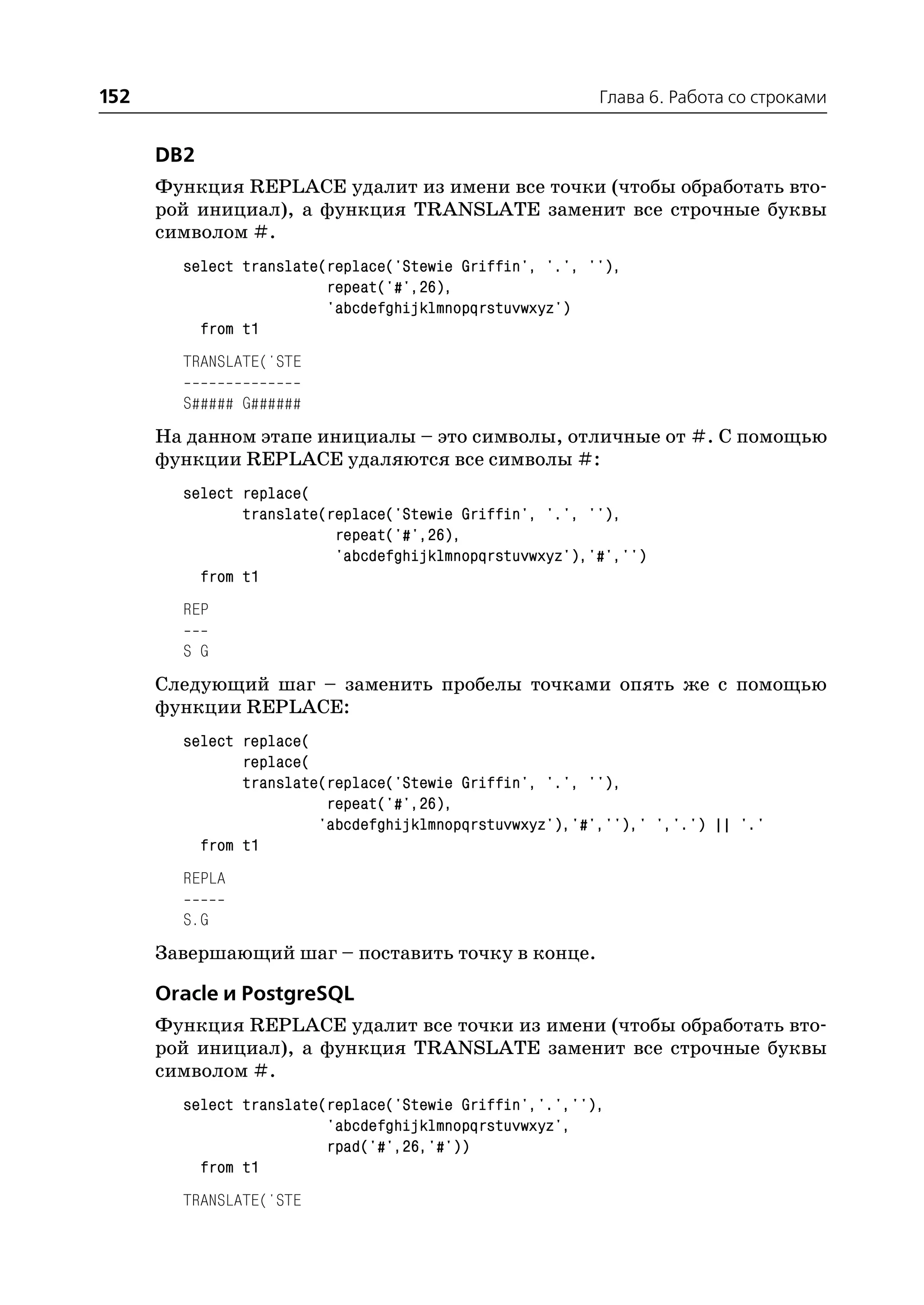 152                                                      Глава 6. Работа со строками


      DB2
      Функция REPLACE удалит из имени все точки (чтобы обработать вто
      рой инициал), а функция TRANSLATE заменит все строчные буквы
      символом #.
        select translate(replace('Stewie Griffin', '.', ''),
                         repeat('#',26),
                         'abcdefghijklmnopqrstuvwxyz')
          from t1
        TRANSLATE('STE

        S##### G######
      На данном этапе инициалы – это символы, отличные от #. С помощью
      функции REPLACE удаляются все символы #:
        select replace(
               translate(replace('Stewie Griffin', '.', ''),
                          repeat('#',26),
                          'abcdefghijklmnopqrstuvwxyz'),'#','')
          from t1
        REP

        S G
      Следующий шаг – заменить пробелы точками опять же с помощью
      функции REPLACE:
        select replace(
               replace(
               translate(replace('Stewie Griffin', '.', ''),
                         repeat('#',26),
                        'abcdefghijklmnopqrstuvwxyz'),'#',''),' ','.') || '.'
          from t1
        REPLA

        S.G
      Завершающий шаг – поставить точку в конце.

      Oracle и PostgreSQL
      Функция REPLACE удалит все точки из имени (чтобы обработать вто
      рой инициал), а функция TRANSLATE заменит все строчные буквы
      символом #.
        select translate(replace('Stewie Griffin','.',''),
                         'abcdefghijklmnopqrstuvwxyz',
                         rpad('#',26,'#'))
          from t1
        TRANSLATE('STE
 