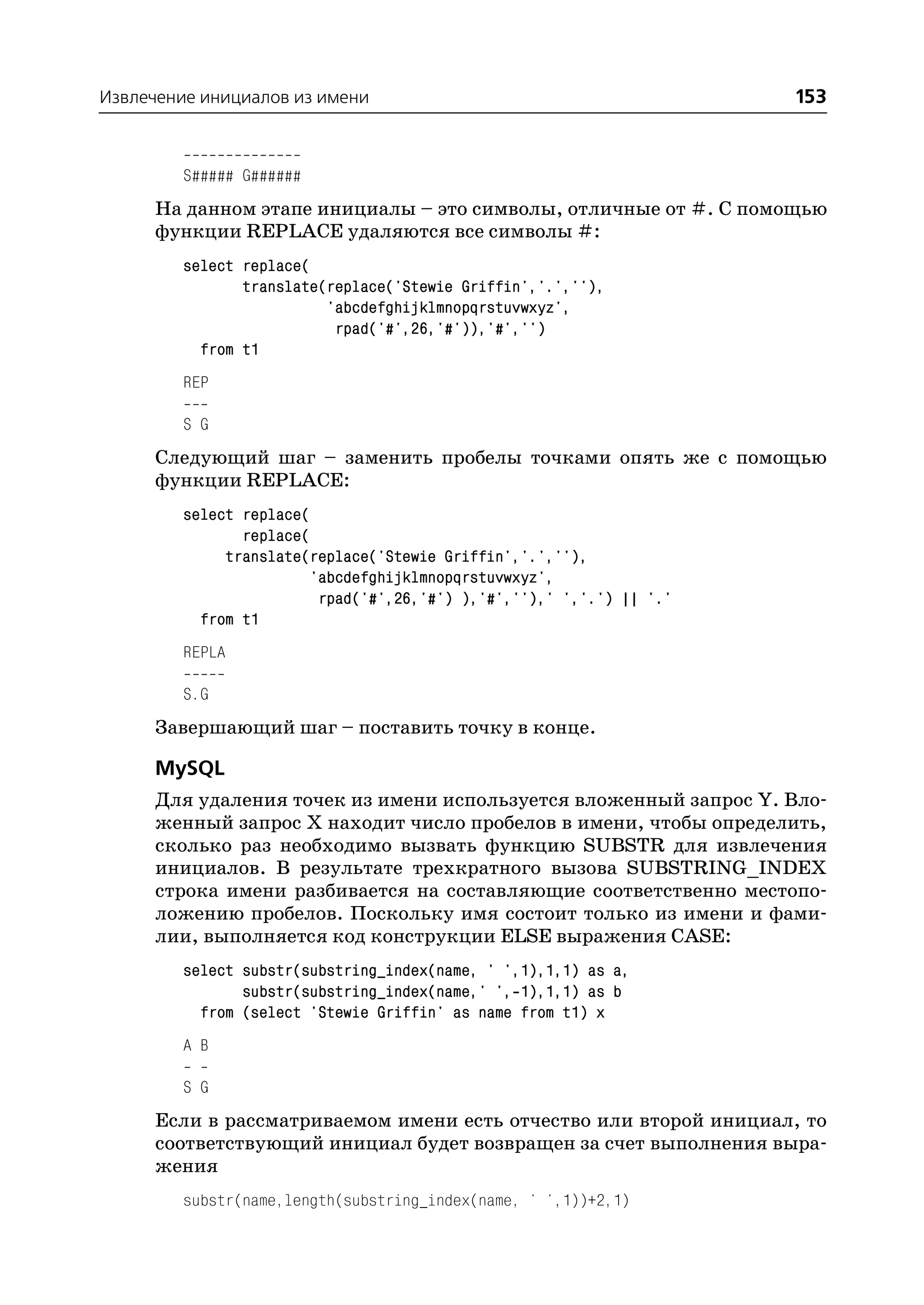 Извлечение инициалов из имени                                         153


         S##### G######
      На данном этапе инициалы – это символы, отличные от #. С помощью
      функции REPLACE удаляются все символы #:
         select replace(
                translate(replace('Stewie Griffin','.',''),
                          'abcdefghijklmnopqrstuvwxyz',
                           rpad('#',26,'#')),'#','')
           from t1
         REP

         S G
      Следующий шаг – заменить пробелы точками опять же с помощью
      функции REPLACE:
         select replace(
                replace(
              translate(replace('Stewie Griffin','.',''),
                        'abcdefghijklmnopqrstuvwxyz',
                         rpad('#',26,'#') ),'#',''),' ','.') || '.'
           from t1
         REPLA

         S.G
      Завершающий шаг – поставить точку в конце.

      MySQL
      Для удаления точек из имени используется вложенный запрос Y. Вло
      женный запрос Х находит число пробелов в имени, чтобы определить,
      сколько раз необходимо вызвать функцию SUBSTR для извлечения
      инициалов. В результате трехкратного вызова SUBSTRING_INDEX
      строка имени разбивается на составляющие соответственно местопо
      ложению пробелов. Поскольку имя состоит только из имени и фами
      лии, выполняется код конструкции ELSE выражения CASE:
         select substr(substring_index(name, ' ',1),1,1) as a,
                substr(substring_index(name,' ', 1),1,1) as b
           from (select 'Stewie Griffin' as name from t1) x
         A B

         S G
      Если в рассматриваемом имени есть отчество или второй инициал, то
      соответствующий инициал будет возвращен за счет выполнения выра
      жения
         substr(name,length(substring_index(name, ' ',1))+2,1)
 