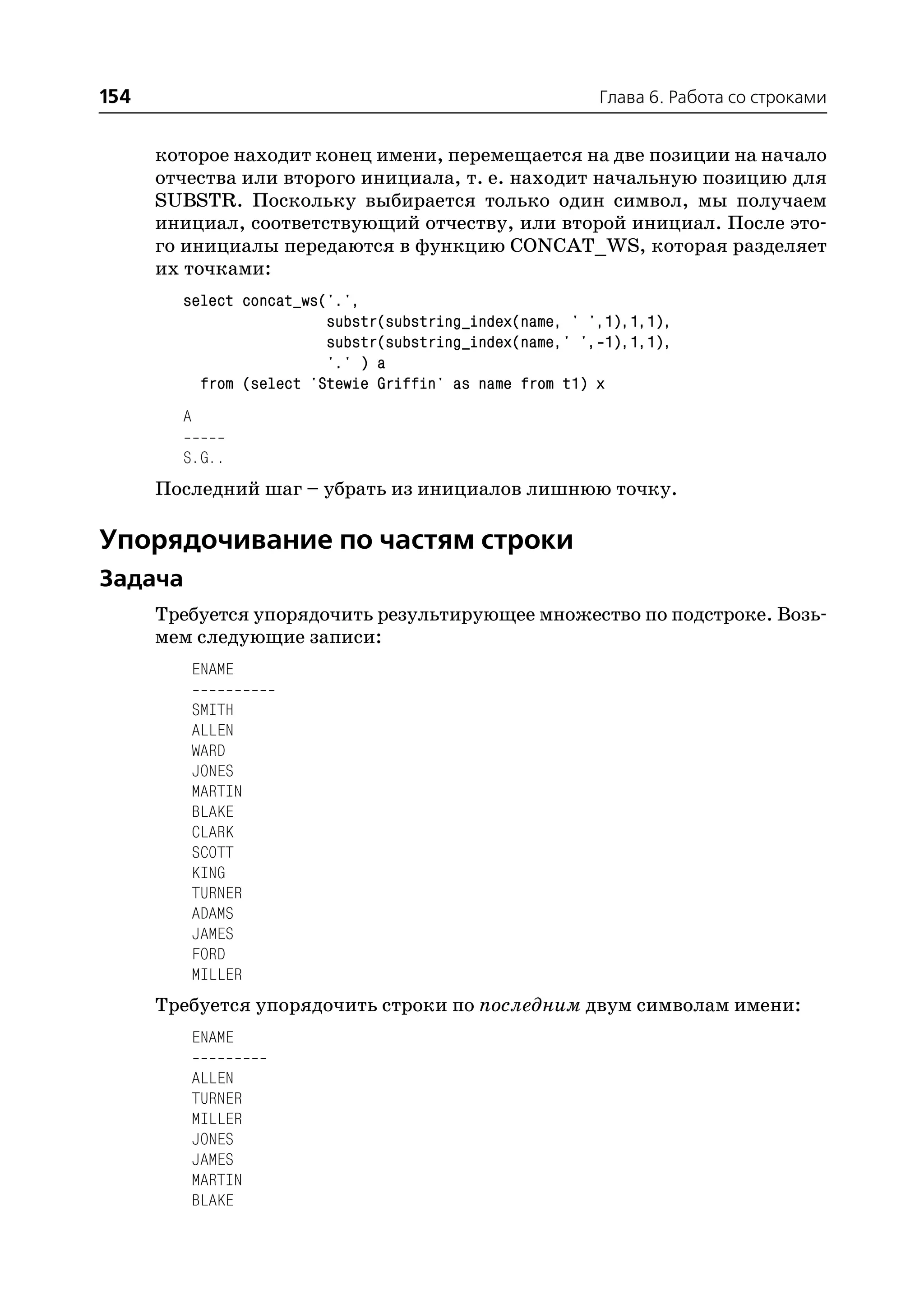 154                                                      Глава 6. Работа со строками


      которое находит конец имени, перемещается на две позиции на начало
      отчества или второго инициала, т. е. находит начальную позицию для
      SUBSTR. Поскольку выбирается только один символ, мы получаем
      инициал, соответствующий отчеству, или второй инициал. После это
      го инициалы передаются в функцию CONCAT_WS, которая разделяет
      их точками:
        select concat_ws('.',
                         substr(substring_index(name, ' ',1),1,1),
                         substr(substring_index(name,' ', 1),1,1),
                         '.' ) a
          from (select 'Stewie Griffin' as name from t1) x
        A

        S.G..
      Последний шаг – убрать из инициалов лишнюю точку.

Упорядочивание по частям строки
Задача
      Требуется упорядочить результирующее множество по подстроке. Возь
      мем следующие записи:
            ENAME

            SMITH
            ALLEN
            WARD
            JONES
            MARTIN
            BLAKE
            CLARK
            SCOTT
            KING
            TURNER
            ADAMS
            JAMES
            FORD
            MILLER
      Требуется упорядочить строки по последним двум символам имени:
            ENAME

            ALLEN
            TURNER
            MILLER
            JONES
            JAMES
            MARTIN
            BLAKE
 