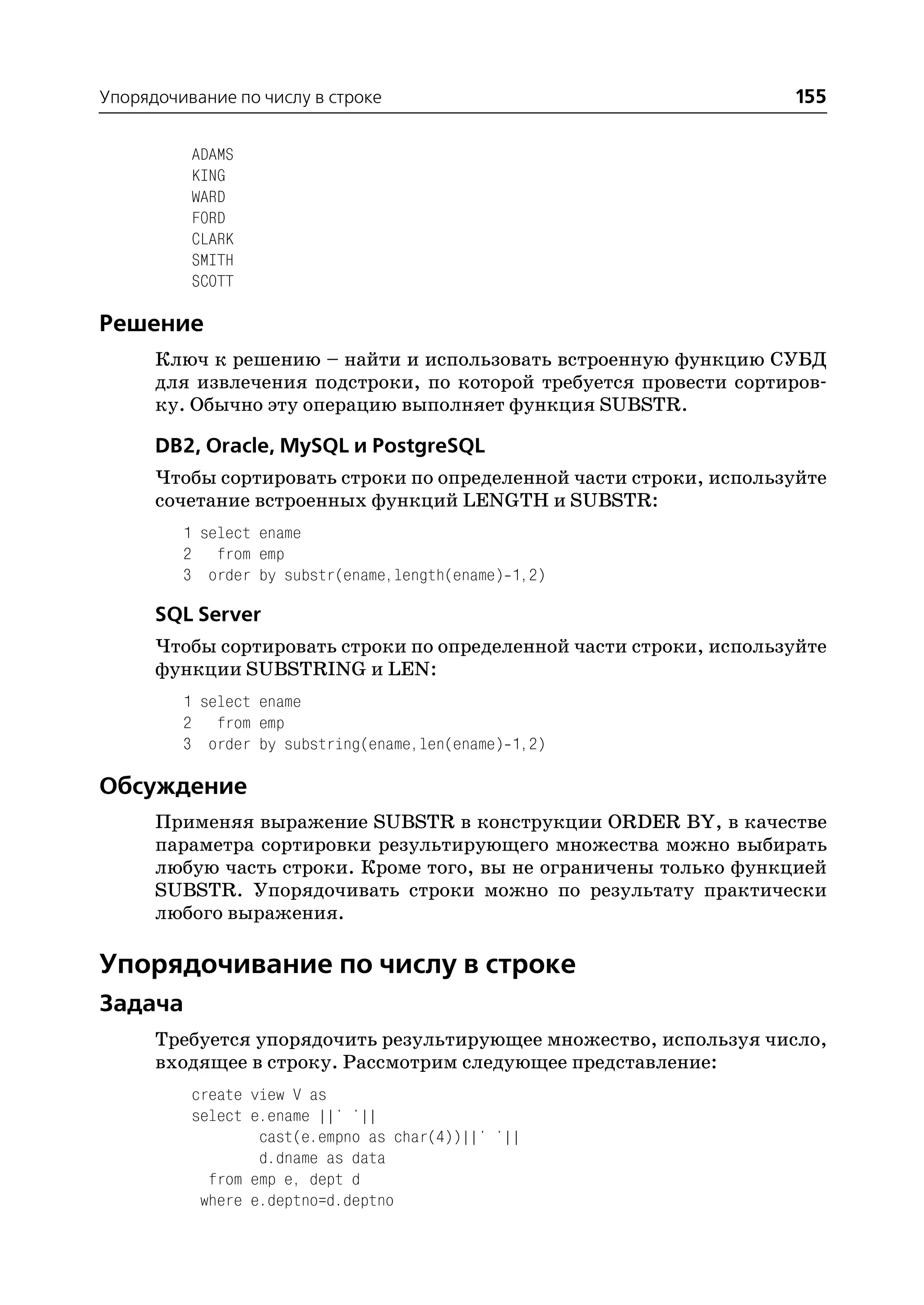 Упорядочивание по числу в строке                                    155

          ADAMS
          KING
          WARD
          FORD
          CLARK
          SMITH
          SCOTT

Решение
      Ключ к решению – найти и использовать встроенную функцию СУБД
      для извлечения подстроки, по которой требуется провести сортиров
      ку. Обычно эту операцию выполняет функция SUBSTR.

      DB2, Oracle, MySQL и PostgreSQL
      Чтобы сортировать строки по определенной части строки, используйте
      сочетание встроенных функций LENGTH и SUBSTR:
         1 select ename
         2 from emp
         3 order by substr(ename,length(ename) 1,2)

      SQL Server
      Чтобы сортировать строки по определенной части строки, используйте
      функции SUBSTRING и LEN:
         1 select ename
         2 from emp
         3 order by substring(ename,len(ename) 1,2)

Обсуждение
      Применяя выражение SUBSTR в конструкции ORDER BY, в качестве
      параметра сортировки результирующего множества можно выбирать
      любую часть строки. Кроме того, вы не ограничены только функцией
      SUBSTR. Упорядочивать строки можно по результату практически
      любого выражения.

Упорядочивание по числу в строке
Задача
      Требуется упорядочить результирующее множество, используя число,
      входящее в строку. Рассмотрим следующее представление:
          create view V as
          select e.ename ||' '||
                  cast(e.empno as char(4))||' '||
                  d.dname as data
            from emp e, dept d
           where e.deptno=d.deptno
 