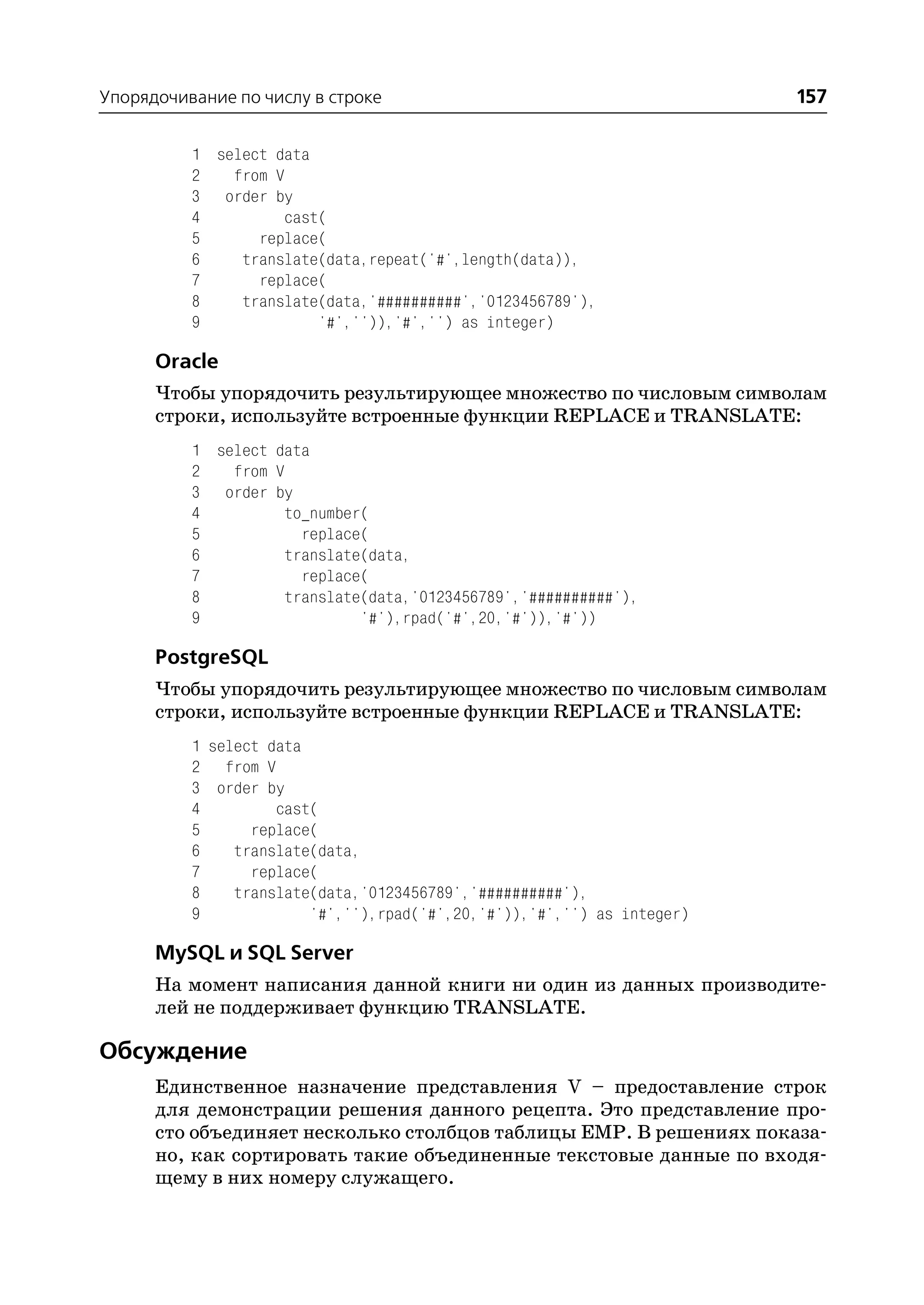 Упорядочивание по числу в строке                                        157

          1 select data
          2   from V
          3 order by
          4         cast(
          5      replace(
          6    translate(data,repeat('#',length(data)),
          7      replace(
          8    translate(data,'##########','0123456789'),
          9             '#','')),'#','') as integer)

      Oracle
      Чтобы упорядочить результирующее множество по числовым символам
      строки, используйте встроенные функции REPLACE и TRANSLATE:
          1 select data
          2   from V
          3 order by
          4         to_number(
          5           replace(
          6         translate(data,
          7           replace(
          8         translate(data,'0123456789','##########'),
          9                  '#'),rpad('#',20,'#')),'#'))

      PostgreSQL
      Чтобы упорядочить результирующее множество по числовым символам
      строки, используйте встроенные функции REPLACE и TRANSLATE:
          1 select data
          2 from V
          3 order by
          4         cast(
          5      replace(
          6    translate(data,
          7      replace(
          8    translate(data,'0123456789','##########'),
          9             '#',''),rpad('#',20,'#')),'#','') as integer)

      MySQL и SQL Server
      На момент написания данной книги ни один из данных производите
      лей не поддерживает функцию TRANSLATE.

Обсуждение
      Единственное назначение представления V – предоставление строк
      для демонстрации решения данного рецепта. Это представление про
      сто объединяет несколько столбцов таблицы EMP. В решениях показа
      но, как сортировать такие объединенные текстовые данные по входя
      щему в них номеру служащего.
 