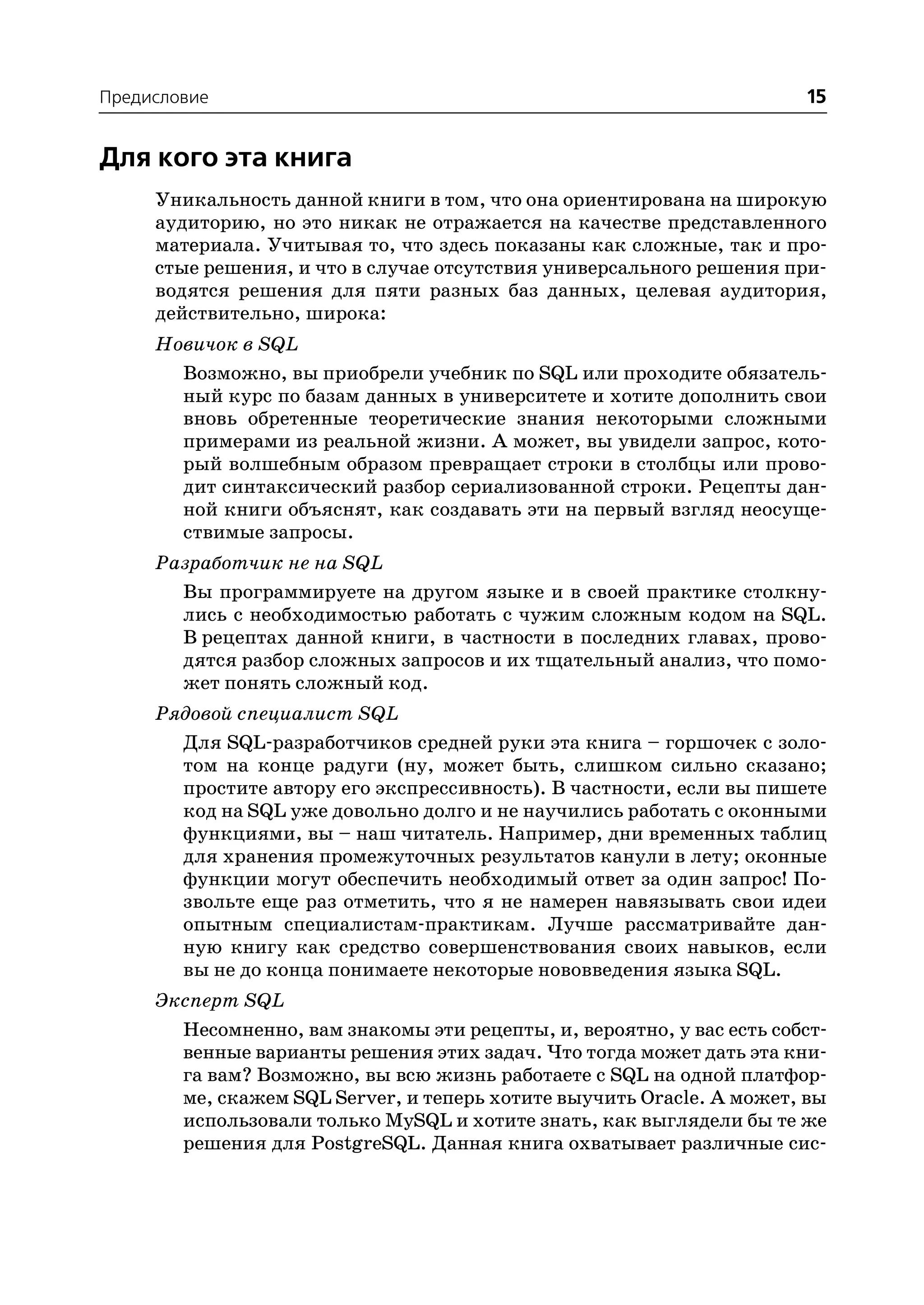 Предисловие                                                           15


Для кого эта книга
     Уникальность данной книги в том, что она ориентирована на широкую
     аудиторию, но это никак не отражается на качестве представленного
     материала. Учитывая то, что здесь показаны как сложные, так и про
     стые решения, и что в случае отсутствия универсального решения при
     водятся решения для пяти разных баз данных, целевая аудитория,
     действительно, широка:
     Новичок в SQL
       Возможно, вы приобрели учебник по SQL или проходите обязатель
       ный курс по базам данных в университете и хотите дополнить свои
       вновь обретенные теоретические знания некоторыми сложными
       примерами из реальной жизни. А может, вы увидели запрос, кото
       рый волшебным образом превращает строки в столбцы или прово
       дит синтаксический разбор сериализованной строки. Рецепты дан
       ной книги объяснят, как создавать эти на первый взгляд неосуще
       ствимые запросы.
     Разработчик не на SQL
       Вы программируете на другом языке и в своей практике столкну
       лись с необходимостью работать с чужим сложным кодом на SQL.
       В рецептах данной книги, в частности в последних главах, прово
       дятся разбор сложных запросов и их тщательный анализ, что помо
       жет понять сложный код.
     Рядовой специалист SQL
       Для SQL разработчиков средней руки эта книга – горшочек с золо
       том на конце радуги (ну, может быть, слишком сильно сказано;
       простите автору его экспрессивность). В частности, если вы пишете
       код на SQL уже довольно долго и не научились работать с оконными
       функциями, вы – наш читатель. Например, дни временных таблиц
       для хранения промежуточных результатов канули в лету; оконные
       функции могут обеспечить необходимый ответ за один запрос! По
       звольте еще раз отметить, что я не намерен навязывать свои идеи
       опытным специалистам практикам. Лучше рассматривайте дан
       ную книгу как средство совершенствования своих навыков, если
       вы не до конца понимаете некоторые нововведения языка SQL.
     Эксперт SQL
       Несомненно, вам знакомы эти рецепты, и, вероятно, у вас есть собст
       венные варианты решения этих задач. Что тогда может дать эта кни
       га вам? Возможно, вы всю жизнь работаете с SQL на одной платфор
       ме, скажем SQL Server, и теперь хотите выучить Oracle. А может, вы
       использовали только MySQL и хотите знать, как выглядели бы те же
       решения для PostgreSQL. Данная книга охватывает различные сис
 