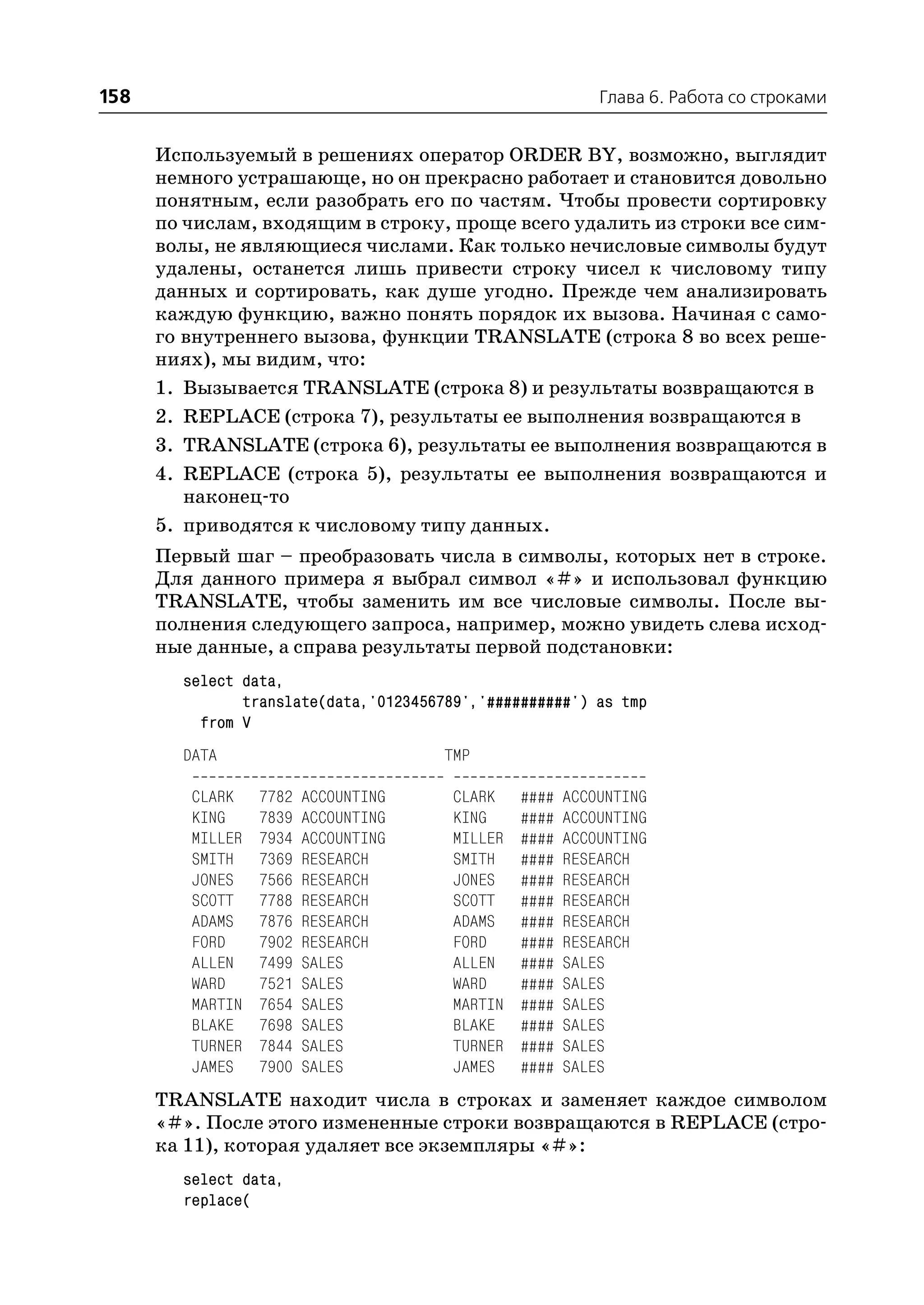 158                                                         Глава 6. Работа со строками


      Используемый в решениях оператор ORDER BY, возможно, выглядит
      немного устрашающе, но он прекрасно работает и становится довольно
      понятным, если разобрать его по частям. Чтобы провести сортировку
      по числам, входящим в строку, проще всего удалить из строки все сим
      волы, не являющиеся числами. Как только нечисловые символы будут
      удалены, останется лишь привести строку чисел к числовому типу
      данных и сортировать, как душе угодно. Прежде чем анализировать
      каждую функцию, важно понять порядок их вызова. Начиная с само
      го внутреннего вызова, функции TRANSLATE (строка 8 во всех реше
      ниях), мы видим, что:
      1. Вызывается TRANSLATE (строка 8) и результаты возвращаются в
      2. REPLACE (строка 7), результаты ее выполнения возвращаются в
      3. TRANSLATE (строка 6), результаты ее выполнения возвращаются в
      4. REPLACE (строка 5), результаты ее выполнения возвращаются и
         наконец то
      5. приводятся к числовому типу данных.
      Первый шаг – преобразовать числа в символы, которых нет в строке.
      Для данного примера я выбрал символ «#» и использовал функцию
      TRANSLATE, чтобы заменить им все числовые символы. После вы
      полнения следующего запроса, например, можно увидеть слева исход
      ные данные, а справа результаты первой подстановки:
        select data,
               translate(data,'0123456789','##########') as tmp
          from V
        DATA                          TMP

         CLARK    7782   ACCOUNTING     CLARK    ####   ACCOUNTING
         KING     7839   ACCOUNTING     KING     ####   ACCOUNTING
         MILLER   7934   ACCOUNTING     MILLER   ####   ACCOUNTING
         SMITH    7369   RESEARCH       SMITH    ####   RESEARCH
         JONES    7566   RESEARCH       JONES    ####   RESEARCH
         SCOTT    7788   RESEARCH       SCOTT    ####   RESEARCH
         ADAMS    7876   RESEARCH       ADAMS    ####   RESEARCH
         FORD     7902   RESEARCH       FORD     ####   RESEARCH
         ALLEN    7499   SALES          ALLEN    ####   SALES
         WARD     7521   SALES          WARD     ####   SALES
         MARTIN   7654   SALES          MARTIN   ####   SALES
         BLAKE    7698   SALES          BLAKE    ####   SALES
         TURNER   7844   SALES          TURNER   ####   SALES
         JAMES    7900   SALES          JAMES    ####   SALES
      TRANSLATE находит числа в строках и заменяет каждое символом
      «#». После этого измененные строки возвращаются в REPLACE (стро
      ка 11), которая удаляет все экземпляры «#»:
        select data,
        replace(
 
