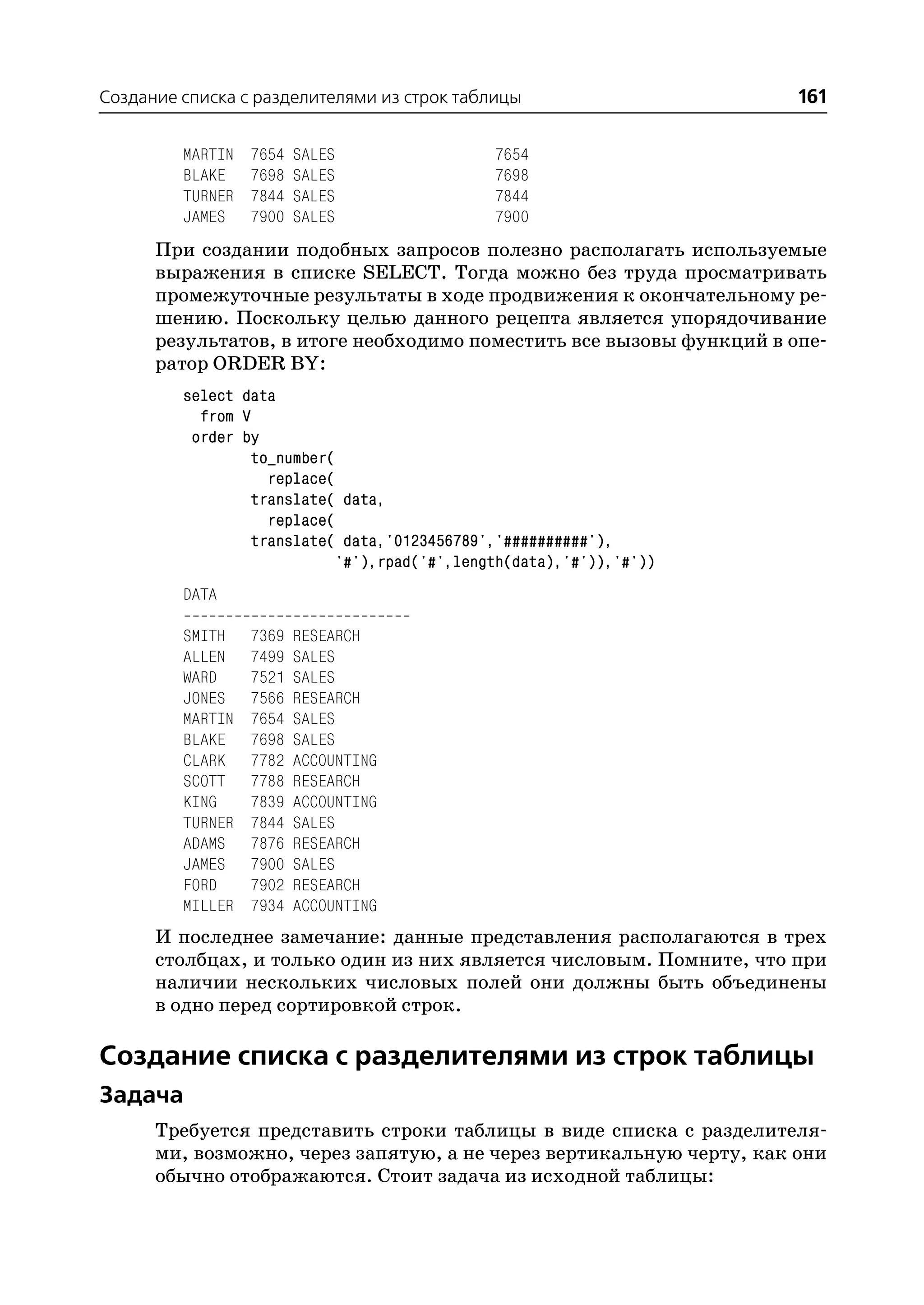 Создание списка с разделителями из строк таблицы                      161

         MARTIN   7654   SALES                7654
         BLAKE    7698   SALES                7698
         TURNER   7844   SALES                7844
         JAMES    7900   SALES                7900
      При создании подобных запросов полезно располагать используемые
      выражения в списке SELECT. Тогда можно без труда просматривать
      промежуточные результаты в ходе продвижения к окончательному ре
      шению. Поскольку целью данного рецепта является упорядочивание
      результатов, в итоге необходимо поместить все вызовы функций в опе
      ратор ORDER BY:
         select data
           from V
          order by
                 to_number(
                   replace(
                 translate( data,
                   replace(
                 translate( data,'0123456789','##########'),
                            '#'),rpad('#',length(data),'#')),'#'))
         DATA

         SMITH    7369   RESEARCH
         ALLEN    7499   SALES
         WARD     7521   SALES
         JONES    7566   RESEARCH
         MARTIN   7654   SALES
         BLAKE    7698   SALES
         CLARK    7782   ACCOUNTING
         SCOTT    7788   RESEARCH
         KING     7839   ACCOUNTING
         TURNER   7844   SALES
         ADAMS    7876   RESEARCH
         JAMES    7900   SALES
         FORD     7902   RESEARCH
         MILLER   7934   ACCOUNTING
      И последнее замечание: данные представления располагаются в трех
      столбцах, и только один из них является числовым. Помните, что при
      наличии нескольких числовых полей они должны быть объединены
      в одно перед сортировкой строк.

Создание списка с разделителями из строк таблицы
Задача
      Требуется представить строки таблицы в виде списка с разделителя
      ми, возможно, через запятую, а не через вертикальную черту, как они
      обычно отображаются. Стоит задача из исходной таблицы:
 