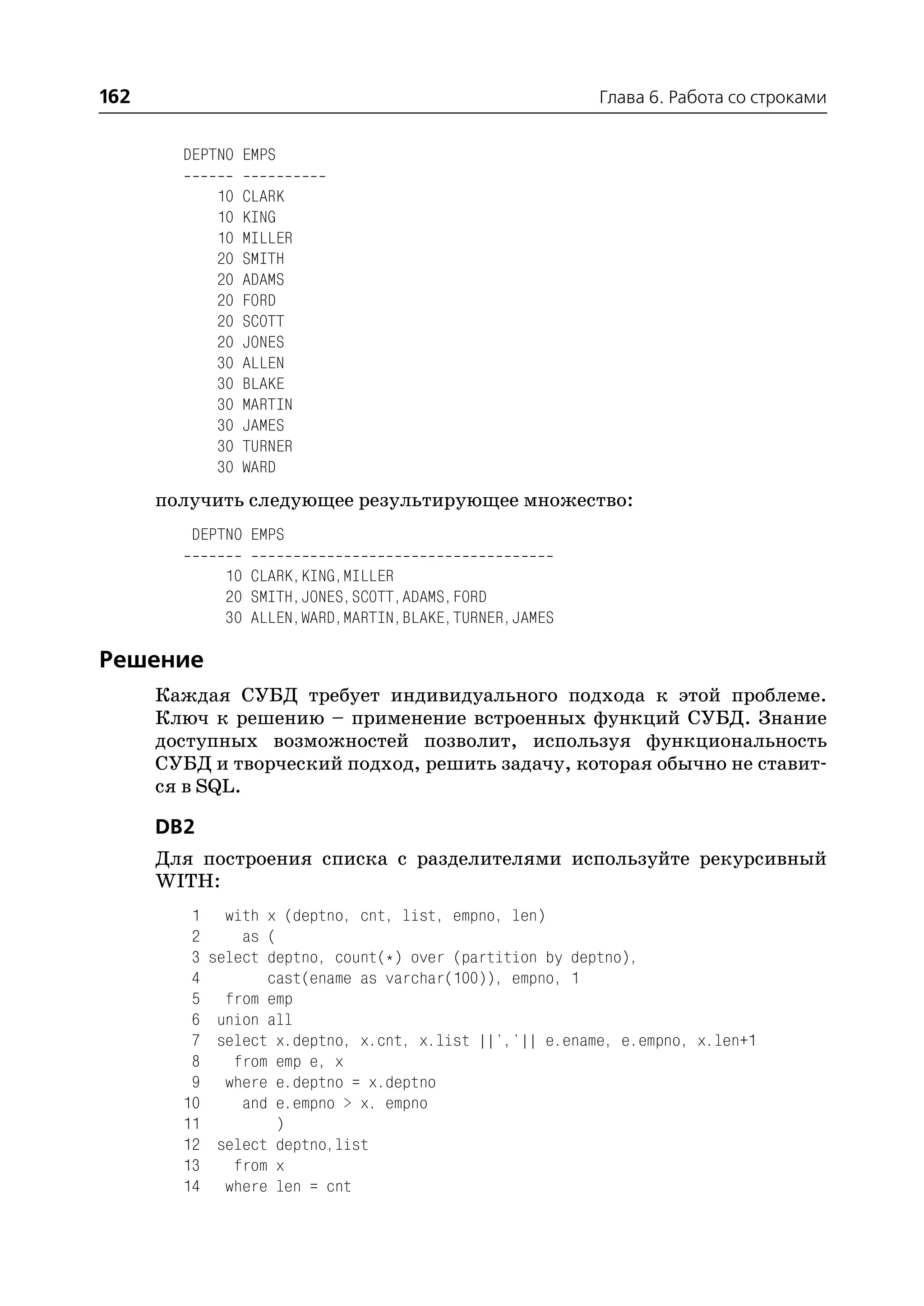 162                                                        Глава 6. Работа со строками


        DEPTNO EMPS

              10   CLARK
              10   KING
              10   MILLER
              20   SMITH
              20   ADAMS
              20   FORD
              20   SCOTT
              20   JONES
              30   ALLEN
              30   BLAKE
              30   MARTIN
              30   JAMES
              30   TURNER
              30   WARD
      получить следующее результирующее множество:
         DEPTNO EMPS

              10 CLARK,KING,MILLER
              20 SMITH,JONES,SCOTT,ADAMS,FORD
              30 ALLEN,WARD,MARTIN,BLAKE,TURNER,JAMES

Решение
      Каждая СУБД требует индивидуального подхода к этой проблеме.
      Ключ к решению – применение встроенных функций СУБД. Знание
      доступных возможностей позволит, используя функциональность
      СУБД и творческий подход, решить задачу, которая обычно не ставит
      ся в SQL.

      DB2
      Для построения списка с разделителями используйте рекурсивный
      WITH:
         1     with x (deptno, cnt, list, empno, len)
         2       as (
         3   select deptno, count(*) over (partition by deptno),
         4          cast(ename as varchar(100)), empno, 1
         5     from emp
         6    union all
         7    select x.deptno, x.cnt, x.list ||','|| e.ename, e.empno, x.len+1
         8      from emp e, x
         9     where e.deptno = x.deptno
        10       and e.empno > x. empno
        11            )
        12    select deptno,list
        13      from x
        14     where len = cnt
 