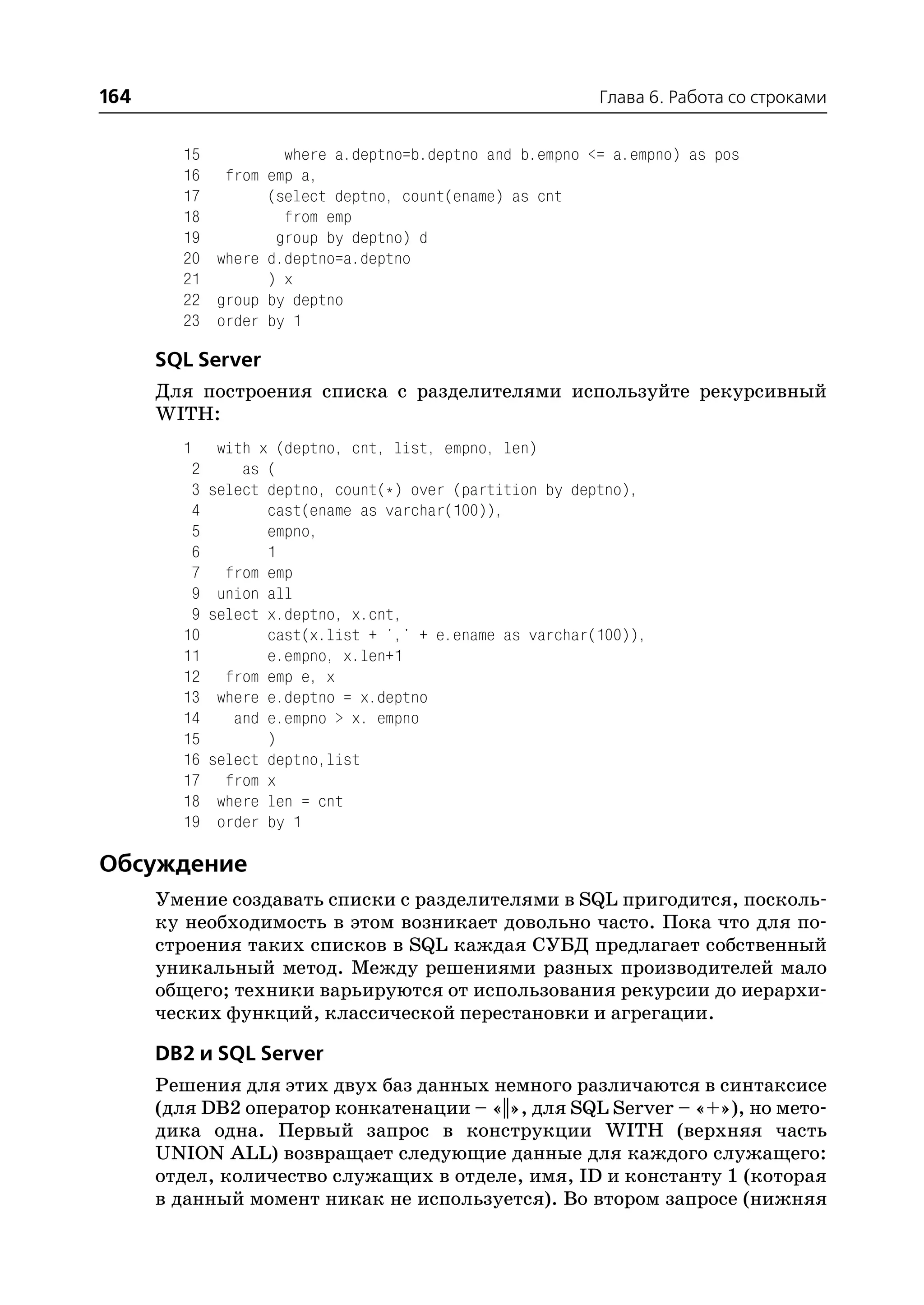 164                                                        Глава 6. Работа со строками


        15         where a.deptno=b.deptno and b.empno <= a.empno) as pos
        16 from emp a,
        17       (select deptno, count(ename) as cnt
        18         from emp
        19        group by deptno) d
        20 where d.deptno=a.deptno
        21       ) x
        22 group by deptno
        23 order by 1

      SQL Server
      Для построения списка с разделителями используйте рекурсивный
      WITH:
        1     with x (deptno, cnt, list, empno, len)
         2       as (
         3   select deptno, count(*) over (partition by deptno),
         4          cast(ename as varchar(100)),
         5          empno,
         6          1
         7     from emp
         9    union all
         9   select x.deptno, x.cnt,
        10          cast(x.list + ',' + e.ename as varchar(100)),
        11          e.empno, x.len+1
        12     from emp e, x
        13    where e.deptno = x.deptno
        14      and e.empno > x. empno
        15          )
        16   select deptno,list
        17     from x
        18    where len = cnt
        19    order by 1

Обсуждение
      Умение создавать списки с разделителями в SQL пригодится, посколь
      ку необходимость в этом возникает довольно часто. Пока что для по
      строения таких списков в SQL каждая СУБД предлагает собственный
      уникальный метод. Между решениями разных производителей мало
      общего; техники варьируются от использования рекурсии до иерархи
      ческих функций, классической перестановки и агрегации.

      DB2 и SQL Server
      Решения для этих двух баз данных немного различаются в синтаксисе
      (для DB2 оператор конкатенации – «||», для SQL Server – «+»), но мето
      дика одна. Первый запрос в конструкции WITH (верхняя часть
      UNION ALL) возвращает следующие данные для каждого служащего:
      отдел, количество служащих в отделе, имя, ID и константу 1 (которая
      в данный момент никак не используется). Во втором запросе (нижняя
 
