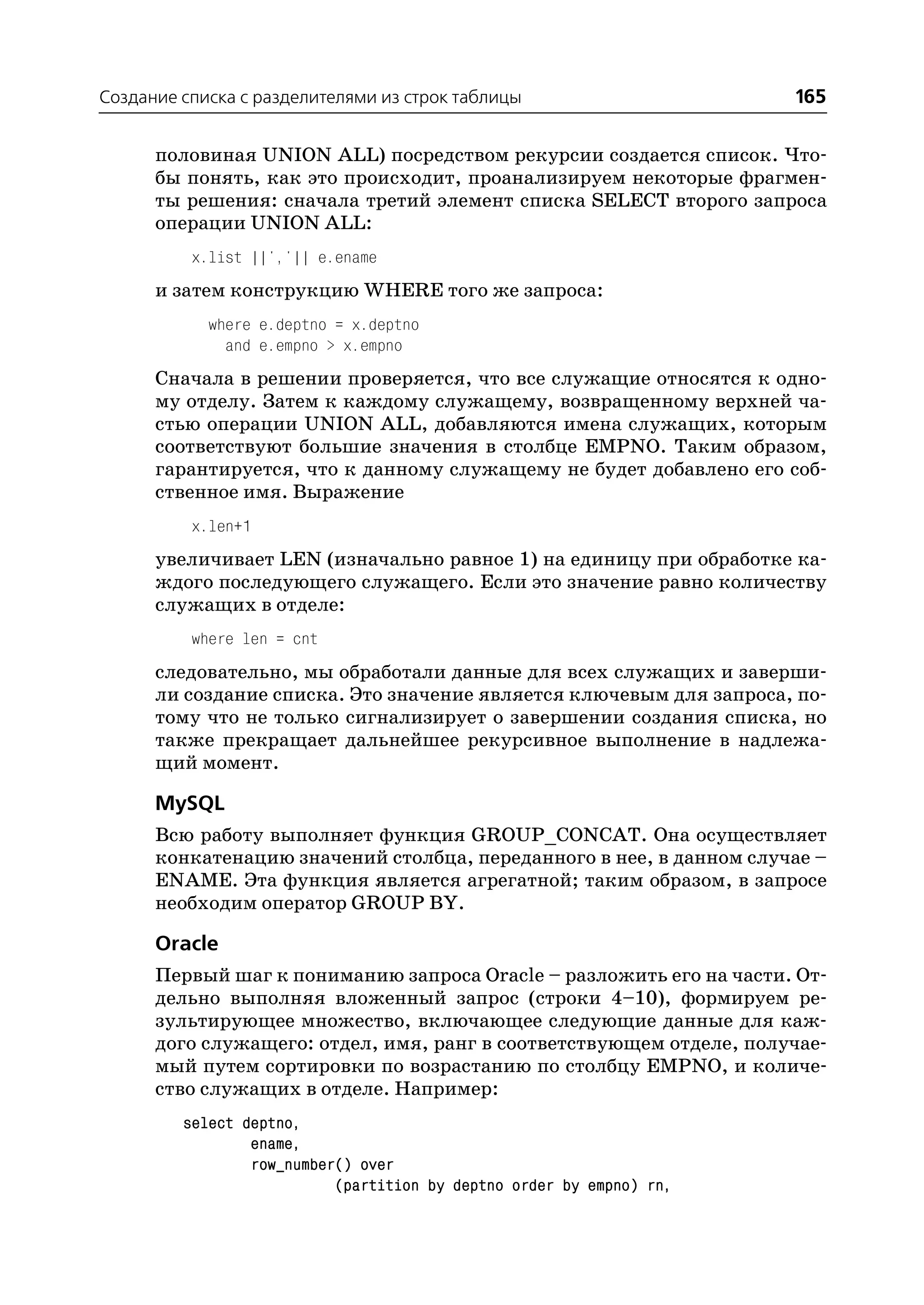 Создание списка с разделителями из строк таблицы                      165

      половиная UNION ALL) посредством рекурсии создается список. Что
      бы понять, как это происходит, проанализируем некоторые фрагмен
      ты решения: сначала третий элемент списка SELECT второго запроса
      операции UNION ALL:
          x.list ||','|| e.ename
      и затем конструкцию WHERE того же запроса:
            where e.deptno = x.deptno
              and e.empno > x.empno
      Сначала в решении проверяется, что все служащие относятся к одно
      му отделу. Затем к каждому служащему, возвращенному верхней ча
      стью операции UNION ALL, добавляются имена служащих, которым
      соответствуют большие значения в столбце EMPNO. Таким образом,
      гарантируется, что к данному служащему не будет добавлено его соб
      ственное имя. Выражение
          x.len+1
      увеличивает LEN (изначально равное 1) на единицу при обработке ка
      ждого последующего служащего. Если это значение равно количеству
      служащих в отделе:
          where len = cnt
      следовательно, мы обработали данные для всех служащих и заверши
      ли создание списка. Это значение является ключевым для запроса, по
      тому что не только сигнализирует о завершении создания списка, но
      также прекращает дальнейшее рекурсивное выполнение в надлежа
      щий момент.

      MySQL
      Всю работу выполняет функция GROUP_CONCAT. Она осуществляет
      конкатенацию значений столбца, переданного в нее, в данном случае –
      ENAME. Эта функция является агрегатной; таким образом, в запросе
      необходим оператор GROUP BY.

      Oracle
      Первый шаг к пониманию запроса Oracle – разложить его на части. От
      дельно выполняя вложенный запрос (строки 4–10), формируем ре
      зультирующее множество, включающее следующие данные для каж
      дого служащего: отдел, имя, ранг в соответствующем отделе, получае
      мый путем сортировки по возрастанию по столбцу EMPNO, и количе
      ство служащих в отделе. Например:
         select deptno,
                 ename,
                 row_number() over
                           (partition by deptno order by empno) rn,
 