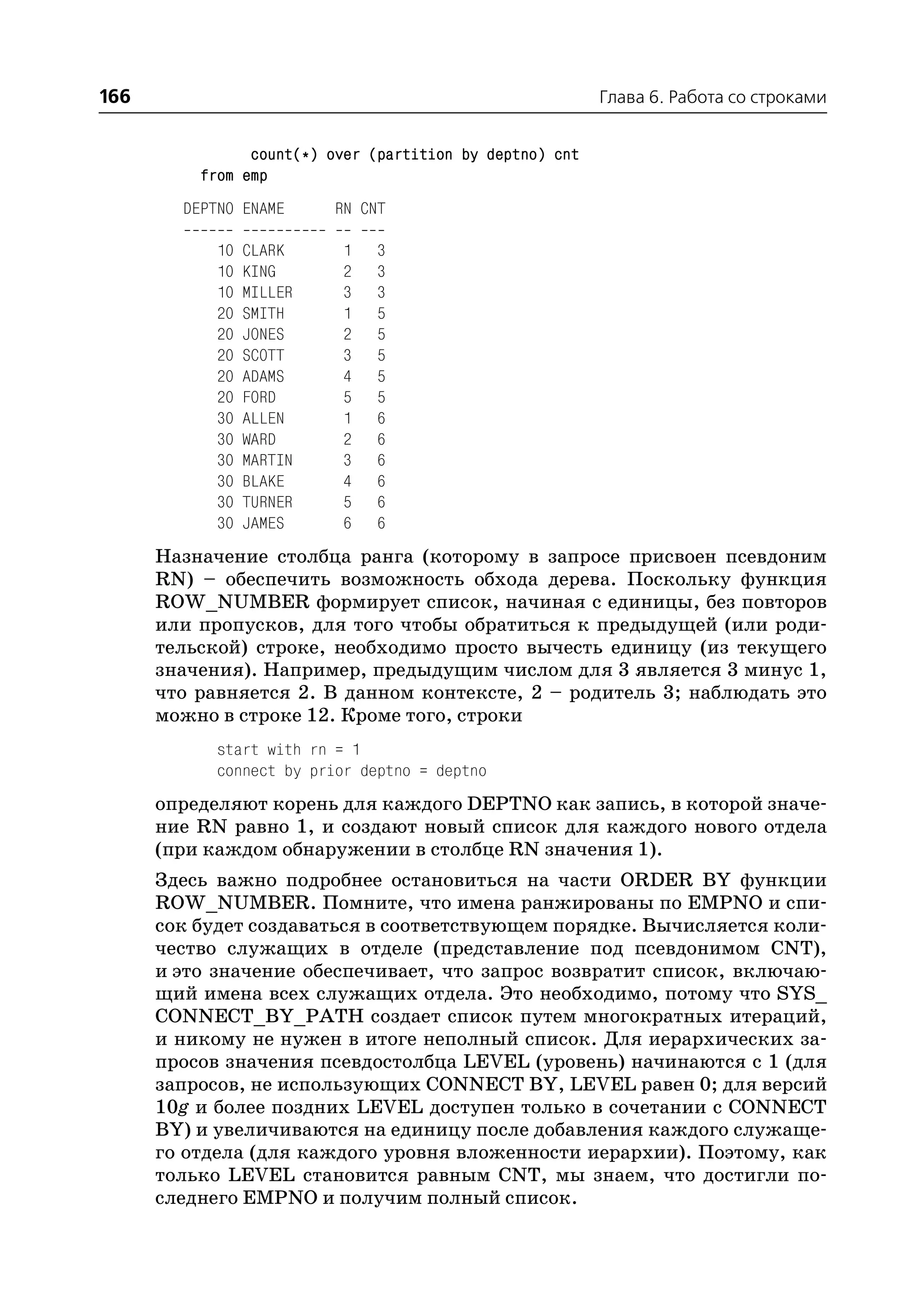 166                                                       Глава 6. Работа со строками


                count(*) over (partition by deptno) cnt
          from emp
        DEPTNO ENAME      RN CNT

            10   CLARK    1    3
            10   KING     2    3
            10   MILLER   3    3
            20   SMITH    1    5
            20   JONES    2    5
            20   SCOTT    3    5
            20   ADAMS    4    5
            20   FORD     5    5
            30   ALLEN    1    6
            30   WARD     2    6
            30   MARTIN   3    6
            30   BLAKE    4    6
            30   TURNER   5    6
            30   JAMES    6    6
      Назначение столбца ранга (которому в запросе присвоен псевдоним
      RN) – обеспечить возможность обхода дерева. Поскольку функция
      ROW_NUMBER формирует список, начиная с единицы, без повторов
      или пропусков, для того чтобы обратиться к предыдущей (или роди
      тельской) строке, необходимо просто вычесть единицу (из текущего
      значения). Например, предыдущим числом для 3 является 3 минус 1,
      что равняется 2. В данном контексте, 2 – родитель 3; наблюдать это
      можно в строке 12. Кроме того, строки
            start with rn = 1
            connect by prior deptno = deptno
      определяют корень для каждого DEPTNO как запись, в которой значе
      ние RN равно 1, и создают новый список для каждого нового отдела
      (при каждом обнаружении в столбце RN значения 1).
      Здесь важно подробнее остановиться на части ORDER BY функции
      ROW_NUMBER. Помните, что имена ранжированы по EMPNO и спи
      сок будет создаваться в соответствующем порядке. Вычисляется коли
      чество служащих в отделе (представление под псевдонимом CNT),
      и это значение обеспечивает, что запрос возвратит список, включаю
      щий имена всех служащих отдела. Это необходимо, потому что SYS_
      CONNECT_BY_PATH создает список путем многократных итераций,
      и никому не нужен в итоге неполный список. Для иерархических за
      просов значения псевдостолбца LEVEL (уровень) начинаются с 1 (для
      запросов, не использующих CONNECT BY, LEVEL равен 0; для версий
      10g и более поздних LEVEL доступен только в сочетании с CONNECT
      BY) и увеличиваются на единицу после добавления каждого служаще
      го отдела (для каждого уровня вложенности иерархии). Поэтому, как
      только LEVEL становится равным CNT, мы знаем, что достигли по
      следнего EMPNO и получим полный список.
 