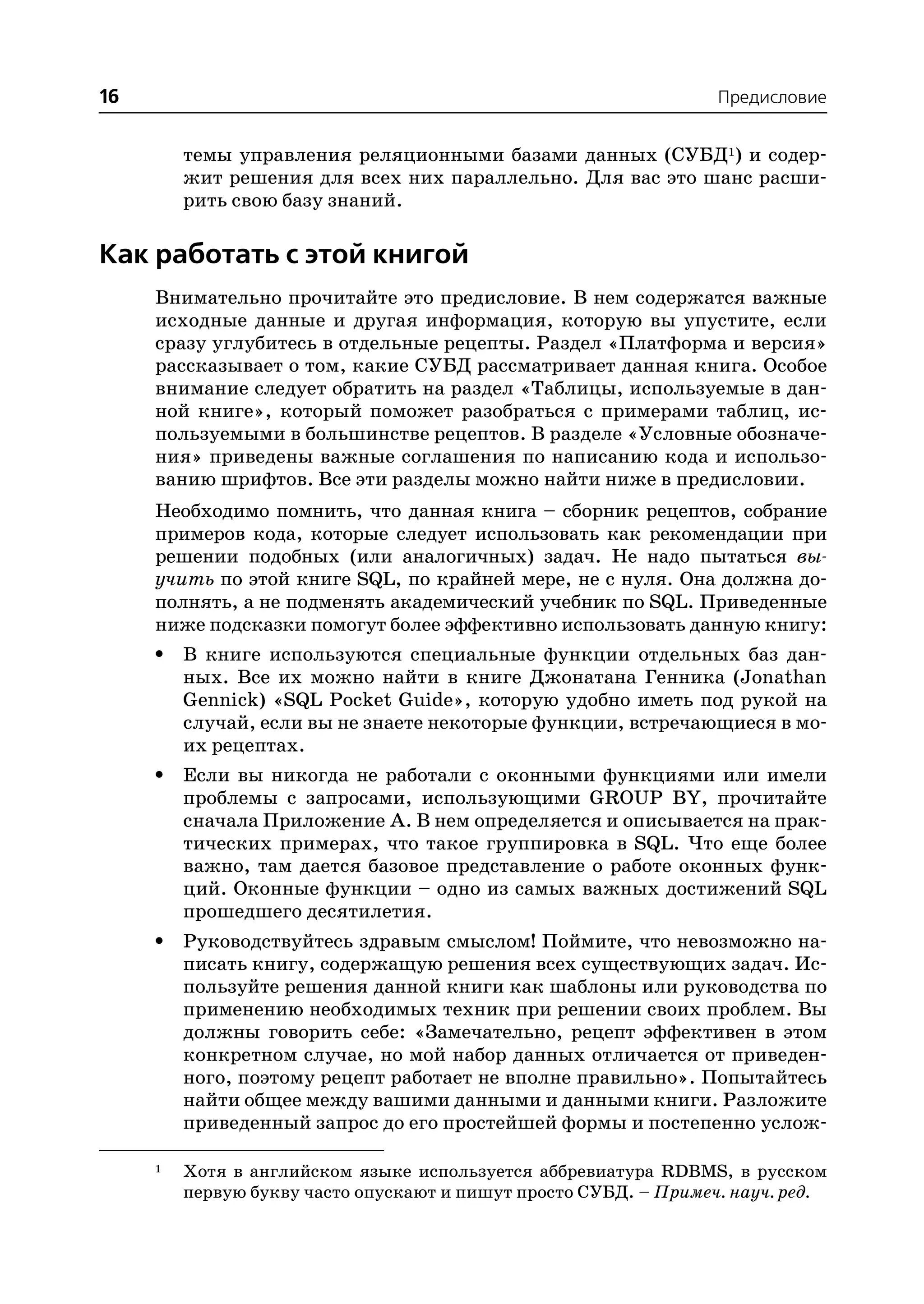 16                                                                Предисловие


         темы управления реляционными базами данных (СУБД1) и содер
         жит решения для всех них параллельно. Для вас это шанс расши
         рить свою базу знаний.

Как работать с этой книгой
     Внимательно прочитайте это предисловие. В нем содержатся важные
     исходные данные и другая информация, которую вы упустите, если
     сразу углубитесь в отдельные рецепты. Раздел «Платформа и версия»
     рассказывает о том, какие СУБД рассматривает данная книга. Особое
     внимание следует обратить на раздел «Таблицы, используемые в дан
     ной книге», который поможет разобраться с примерами таблиц, ис
     пользуемыми в большинстве рецептов. В разделе «Условные обозначе
     ния» приведены важные соглашения по написанию кода и использо
     ванию шрифтов. Все эти разделы можно найти ниже в предисловии.
     Необходимо помнить, что данная книга – сборник рецептов, собрание
     примеров кода, которые следует использовать как рекомендации при
     решении подобных (или аналогичных) задач. Не надо пытаться вы
     учить по этой книге SQL, по крайней мере, не с нуля. Она должна до
     полнять, а не подменять академический учебник по SQL. Приведенные
     ниже подсказки помогут более эффективно использовать данную книгу:
     •   В книге используются специальные функции отдельных баз дан
         ных. Все их можно найти в книге Джонатана Генника (Jonathan
         Gennick) «SQL Pocket Guide», которую удобно иметь под рукой на
         случай, если вы не знаете некоторые функции, встречающиеся в мо
         их рецептах.
     •   Если вы никогда не работали с оконными функциями или имели
         проблемы с запросами, использующими GROUP BY, прочитайте
         сначала Приложение А. В нем определяется и описывается на прак
         тических примерах, что такое группировка в SQL. Что еще более
         важно, там дается базовое представление о работе оконных функ
         ций. Оконные функции – одно из самых важных достижений SQL
         прошедшего десятилетия.
     •   Руководствуйтесь здравым смыслом! Поймите, что невозможно на
         писать книгу, содержащую решения всех существующих задач. Ис
         пользуйте решения данной книги как шаблоны или руководства по
         применению необходимых техник при решении своих проблем. Вы
         должны говорить себе: «Замечательно, рецепт эффективен в этом
         конкретном случае, но мой набор данных отличается от приведен
         ного, поэтому рецепт работает не вполне правильно». Попытайтесь
         найти общее между вашими данными и данными книги. Разложите
         приведенный запрос до его простейшей формы и постепенно услож

     1   Хотя в английском языке используется аббревиатура RDBMS, в русском
         первую букву часто опускают и пишут просто СУБД. – Примеч. науч. ред.
 