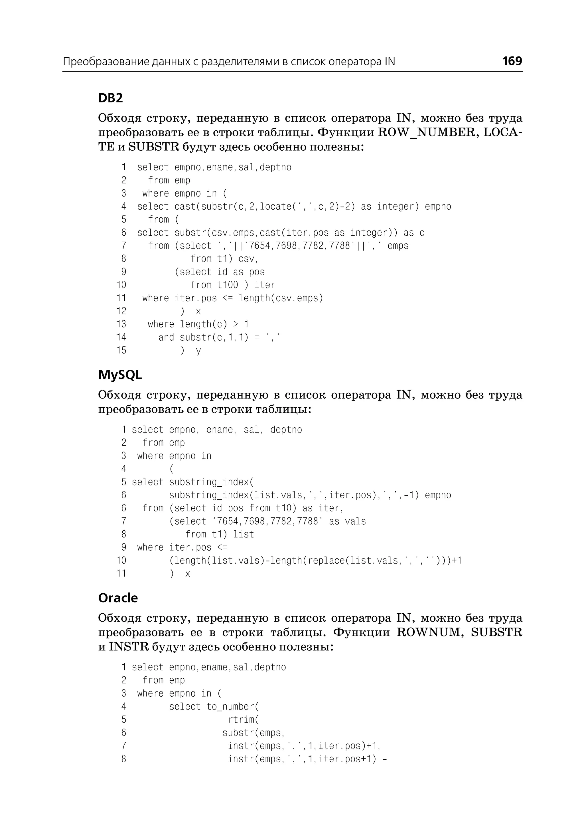 Преобразование данных с разделителями в список оператора IN                    169

      DB2
      Обходя строку, переданную в список оператора IN, можно без труда
      преобразовать ее в строки таблицы. Функции ROW_NUMBER, LOCA
      TE и SUBSTR будут здесь особенно полезны:
          1 select empno,ename,sal,deptno
          2   from emp
          3 where empno in (
          4 select cast(substr(c,2,locate(',',c,2) 2) as integer) empno
          5   from (
          6 select substr(csv.emps,cast(iter.pos as integer)) as c
          7   from (select ','||'7654,7698,7782,7788'||',' emps
          8            from t1) csv,
          9        (select id as pos
         10            from t100 ) iter
         11 where iter.pos <= length(csv.emps)
         12         ) x
         13   where length(c) > 1
         14     and substr(c,1,1) = ','
         15         ) y

      MySQL
      Обходя строку, переданную в список оператора IN, можно без труда
      преобразовать ее в строки таблицы:
          1   select empno, ename, sal, deptno
          2     from emp
          3    where empno in
          4          (
          5   select substring_index(
          6          substring_index(list.vals,',',iter.pos),',', 1) empno
          6     from (select id pos from t10) as iter,
          7          (select '7654,7698,7782,7788' as vals
          8              from t1) list
          9    where iter.pos <=
         10          (length(list.vals) length(replace(list.vals,',','')))+1
         11          ) x

      Oracle
      Обходя строку, переданную в список оператора IN, можно без труда
      преобразовать ее в строки таблицы. Функции ROWNUM, SUBSTR
      и INSTR будут здесь особенно полезны:
          1 select empno,ename,sal,deptno
          2 from emp
          3 where empno in (
          4        select to_number(
          5                   rtrim(
          6                  substr(emps,
          7                   instr(emps,',',1,iter.pos)+1,
          8                   instr(emps,',',1,iter.pos+1)
 