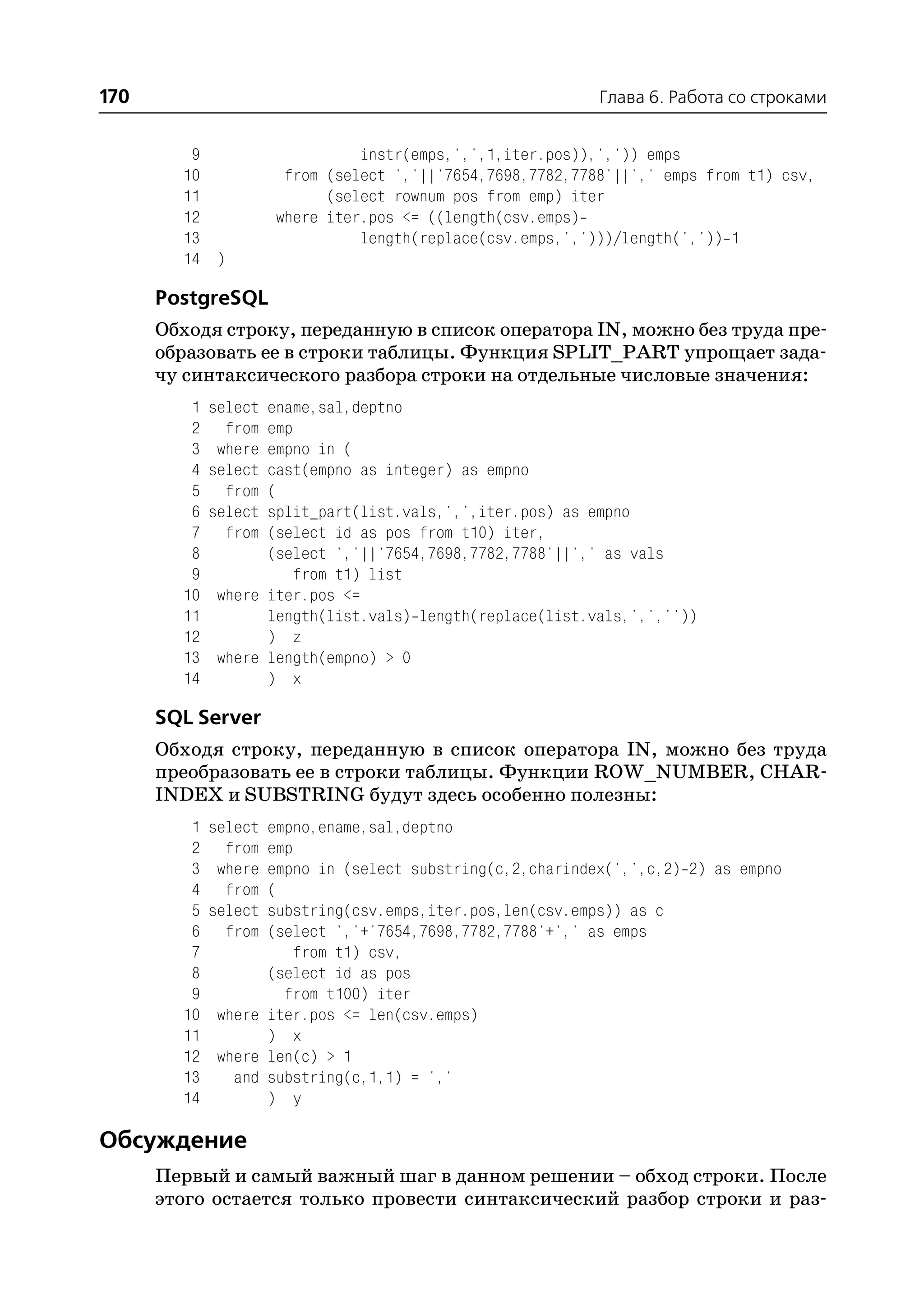 170                                                         Глава 6. Работа со строками


         9                      instr(emps,',',1,iter.pos)),',')) emps
        10             from (select ','||'7654,7698,7782,7788'||',' emps from t1) csv,
        11                  (select rownum pos from emp) iter
        12            where iter.pos <= ((length(csv.emps)
        13                      length(replace(csv.emps,',')))/length(',')) 1
        14 )

      PostgreSQL
      Обходя строку, переданную в список оператора IN, можно без труда пре
      образовать ее в строки таблицы. Функция SPLIT_PART упрощает зада
      чу синтаксического разбора строки на отдельные числовые значения:
         1   select ename,sal,deptno
         2     from emp
         3    where empno in (
         4   select cast(empno as integer) as empno
         5     from (
         6   select split_part(list.vals,',',iter.pos) as empno
         7     from (select id as pos from t10) iter,
         8          (select ','||'7654,7698,7782,7788'||',' as vals
         9              from t1) list
        10    where iter.pos <=
        11          length(list.vals) length(replace(list.vals,',',''))
        12          ) z
        13    where length(empno) > 0
        14          ) x

      SQL Server
      Обходя строку, переданную в список оператора IN, можно без труда
      преобразовать ее в строки таблицы. Функции ROW_NUMBER, CHAR
      INDEX и SUBSTRING будут здесь особенно полезны:
         1   select empno,ename,sal,deptno
         2     from emp
         3    where empno in (select substring(c,2,charindex(',',c,2) 2) as empno
         4     from (
         5   select substring(csv.emps,iter.pos,len(csv.emps)) as c
         6     from (select ','+'7654,7698,7782,7788'+',' as emps
         7              from t1) csv,
         8          (select id as pos
         9            from t100) iter
        10    where iter.pos <= len(csv.emps)
        11          ) x
        12    where len(c) > 1
        13      and substring(c,1,1) = ','
        14          ) y

Обсуждение
      Первый и самый важный шаг в данном решении – обход строки. После
      этого остается только провести синтаксический разбор строки и раз
 