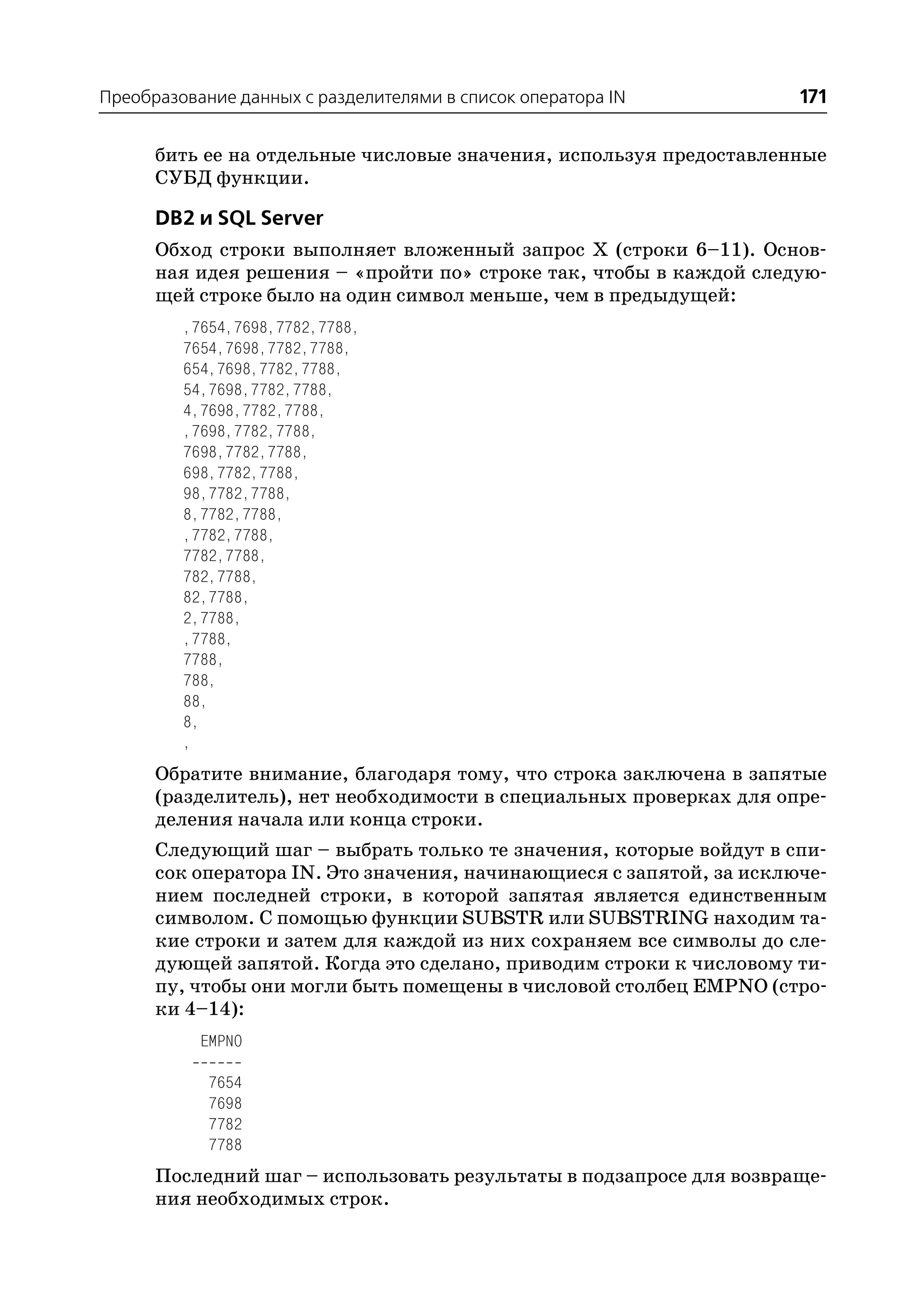 Преобразование данных с разделителями в список оператора IN          171

      бить ее на отдельные числовые значения, используя предоставленные
      СУБД функции.

      DB2 и SQL Server
      Обход строки выполняет вложенный запрос Х (строки 6–11). Основ
      ная идея решения – «пройти по» строке так, чтобы в каждой следую
      щей строке было на один символ меньше, чем в предыдущей:
         ,7654,7698,7782,7788,
         7654,7698,7782,7788,
         654,7698,7782,7788,
         54,7698,7782,7788,
         4,7698,7782,7788,
         ,7698,7782,7788,
         7698,7782,7788,
         698,7782,7788,
         98,7782,7788,
         8,7782,7788,
         ,7782,7788,
         7782,7788,
         782,7788,
         82,7788,
         2,7788,
         ,7788,
         7788,
         788,
         88,
         8,
         ,
      Обратите внимание, благодаря тому, что строка заключена в запятые
      (разделитель), нет необходимости в специальных проверках для опре
      деления начала или конца строки.
      Следующий шаг – выбрать только те значения, которые войдут в спи
      сок оператора IN. Это значения, начинающиеся с запятой, за исключе
      нием последней строки, в которой запятая является единственным
      символом. С помощью функции SUBSTR или SUBSTRING находим та
      кие строки и затем для каждой из них сохраняем все символы до сле
      дующей запятой. Когда это сделано, приводим строки к числовому ти
      пу, чтобы они могли быть помещены в числовой столбец EMPNO (стро
      ки 4–14):
           EMPNO

            7654
            7698
            7782
            7788
      Последний шаг – использовать результаты в подзапросе для возвраще
      ния необходимых строк.
 