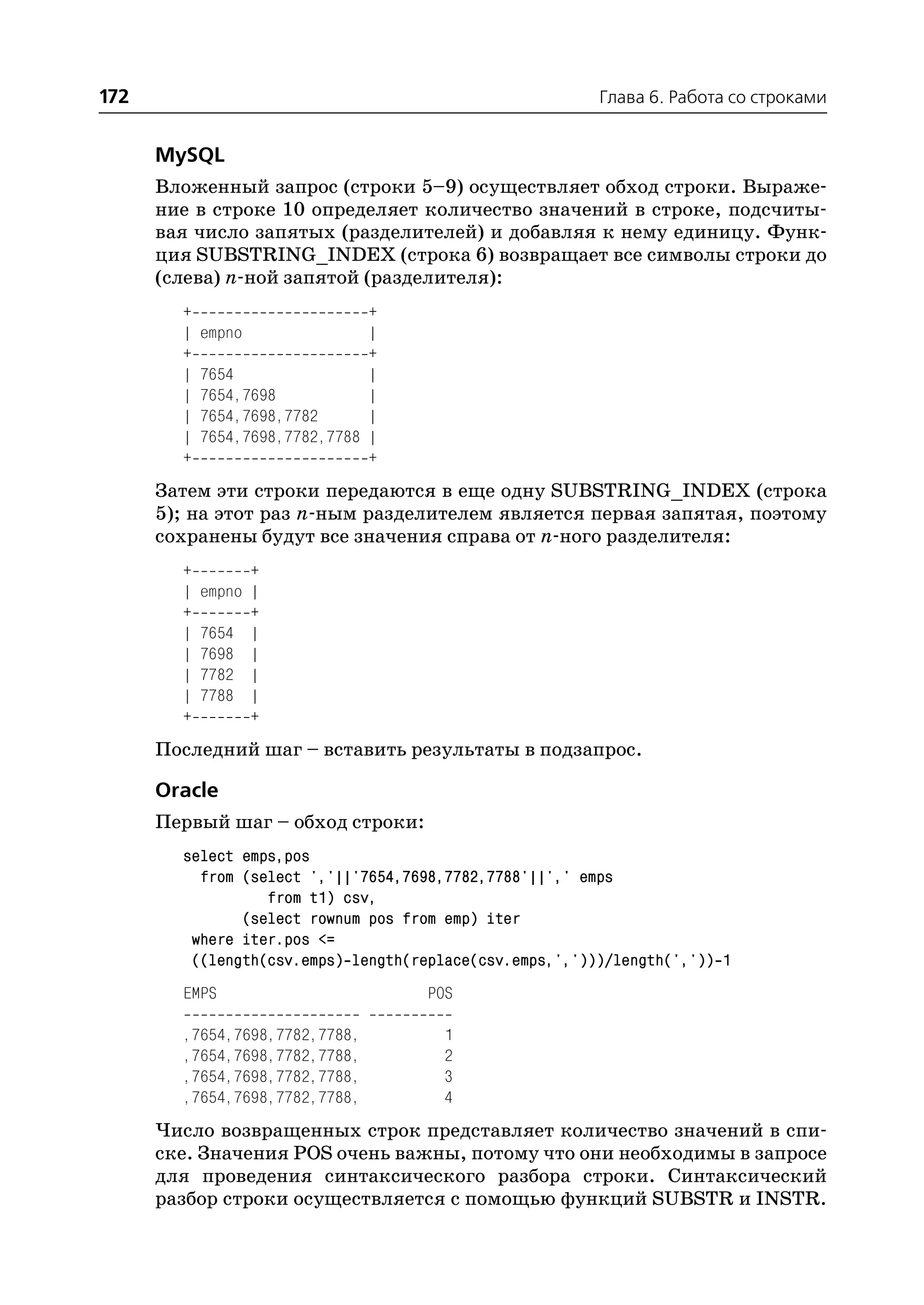 172                                                      Глава 6. Работа со строками


      MySQL
      Вложенный запрос (строки 5–9) осуществляет обход строки. Выраже
      ние в строке 10 определяет количество значений в строке, подсчиты
      вая число запятых (разделителей) и добавляя к нему единицу. Функ
      ция SUBSTRING_INDEX (строка 6) возвращает все символы строки до
      (слева) n ной запятой (разделителя):
        +                       +
        |   empno               |
        +                       +
        |   7654                |
        |   7654,7698           |
        |   7654,7698,7782      |
        |   7654,7698,7782,7788 |
        +                       +
      Затем эти строки передаются в еще одну SUBSTRING_INDEX (строка
      5); на этот раз n ным разделителем является первая запятая, поэтому
      сохранены будут все значения справа от n ного разделителя:
        +         +
        |   empno |
        +         +
        |   7654 |
        |   7698 |
        |   7782 |
        |   7788 |
        +         +
      Последний шаг – вставить результаты в подзапрос.

      Oracle
      Первый шаг – обход строки:
        select emps,pos
          from (select ','||'7654,7698,7782,7788'||',' emps
                  from t1) csv,
               (select rownum pos from emp) iter
         where iter.pos <=
         ((length(csv.emps) length(replace(csv.emps,',')))/length(',')) 1
        EMPS                         POS

        ,7654,7698,7782,7788,          1
        ,7654,7698,7782,7788,          2
        ,7654,7698,7782,7788,          3
        ,7654,7698,7782,7788,          4
      Число возвращенных строк представляет количество значений в спи
      ске. Значения POS очень важны, потому что они необходимы в запросе
      для проведения синтаксического разбора строки. Синтаксический
      разбор строки осуществляется с помощью функций SUBSTR и INSTR.
 